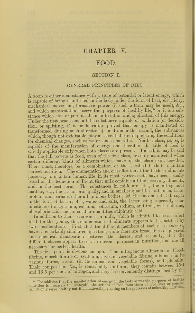 FOOD. SECTION L GENERAL PRINCIPLES OF DIET. A food is either a substance with a store of potential or latent energy, which is capable of being manifested in tbe body under the form of heat, electricity, mechanical movement, formative power (if such a term may be used), &c, and which manifestations serve the purposes of healthy life,* or it is a sub- stance which aids or permits the manifestation and application of this energy. Under the first head come all the substances capable of oxidation (or deoxida- tion, or splitting, if it be hereafter proved that energy is manifested or transformed during such alterations); and under the second, the substances which, though not oxidisable, play an essential part in preparing the conditions for chemical changes, such as water and some salts. Neither class, per se, is capable of the manifestation of energy, and therefore the title of food is strictly applicable only when both classes are present. Indeed, it may be said that the full powers as food, even of the first class, are only manifested when certain different kinds of aliments which make up tbe class exist together. There must, therefore, be a combination of the so-called foods to maintain perfect nutrition. The enumeration and classification of the foods or aliments necessary to maintain human life in its most perfect state have been usually based on the deduction of Prout, tbat milk contains all the necessary aliments, and in the best form. The substances in milk are—1st, tbe nitrogenous matters, viz., the casein principally,' and in smaller quantities, albumen, lacto- protein, and perhaps other albuminous bodies; 2d, the fat and oil j 3d, sugar in the form of lactin; 4th, water and salts, the latter being especially com- binations of magnesium, calcium, potassium, sodium, and iron, with chlorine, phosphoric acid, and in smaller quantities sulphuric acid. In addition to their occurrence in milk, which is admitted to be a perfect food for the young, this enumeration of aliments appears to be justified by two considerations. First, tbat tbe different members of each class, inter se, have a remarkably similar composition, while there are broad lines of physical and chemical demarcation between the classes; and secondly, that the different classes appear to serve different purposes in nutrition, and are all necessary for perfect health. The first point is obvious enough. The nitrogenous aliments are blood- fibrine, muscle-fibrine or syntonin, myosin, vegetable fibrine, albumen hi its various forms, casein (in its animal and vegetable forms), and globulin. Their composition, &c, is remarkably uniform; they contain between 15* and 16-5 per cent, of nitrogen, and may be conveniently distinguished by tbe * The addition that the manifestation of energy in the body serves the purposes of healthy nutrition is necessary to distinguish the actions of food from those of medicines or P°J^™» ■which only servo healthy nutrition indirectly by acting on the processes of unhealthy nuinuuu.