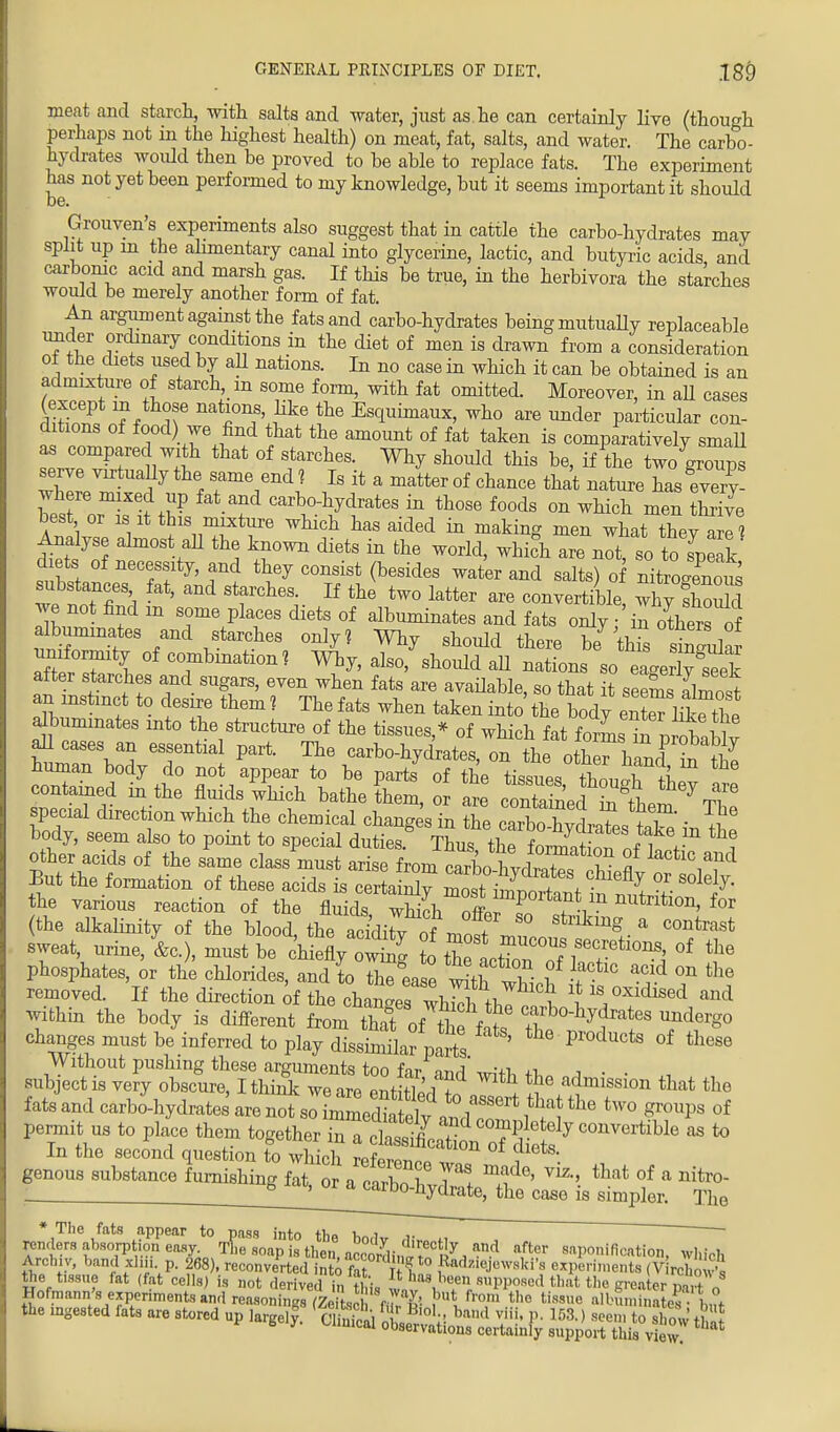 meat and starch, -with salts and water, just as he can certainly live (though perhaps not in the highest health) on meat, fat, salts, and water. The carbo- hydrates would then be proved to be able to replace fats. The experiment has not yet been performed to my knowledge, but it seems important it should Grouven's experiments also suggest that in cattle the carbo-hydrates may split up m the alimentary canal into glycerine, lactic, and butyric acids and carbonic acid and marsh gas. If this be true, in the herbivora the starches would be merely another form of fat. An argument against the fats and carbo-hydrates being mutually replaceable under ordinary conditions in the diet of men is drawn from a consideration of the diets used by aU nations. In no case in which it can be obtained is an admixture of starchy m some form, with fat omitted. Moreover, in aU cases Hn?f if nat^0Df'Hke the EscIuimaux, who are under particular con- ditions of food) we find that the amount of fat taken is comparatively smaU as compared with that of starches. Why should this be, if the two groups serve virtuaHy the same end ? Is it a matter of chance that nature has every where mixed up fat and carbo-hydrates in those foods on which men S best or is it this mixture which has aided in making men what they aril Analyse almost; all the known diets in the world, which are not, so to leak dlets of necessity, and they consist (besides water and salts) o nitroinovS substances fat, and starches. If the two latter are convertible X shou d we not find m some places diets of albuminates and fats only / in others of albuminates and starches only? Why should there be* this snTular 7£T\ °f CTbmatlon? Why, also, should aU nations so eL3?2ak after starches and sugars, even when fats are available, so that it seemaW an nsfanct to desire them ? The fats when taken into the body enteThke^the albuminates into the structure of the tissues,* of which fat forL t pr^ablv all cases an essential part. The carbo-hydrates, on the othThand itlZ human body do not appear to be parts of the tu^^noTfW contained in the fluids which bathe them, or are containeri^ 7 nT special direction which the chemical chang sTn Z ZhThlil^T ■ ^ body, seem also to point to special duties.g TbTlfoteS^J^F ^ other acids of the same class must arise from cTrbcWW?v 2 lactlc1a1nd But the formation of these acids is certa Sy mosfi£t I % ^ the various reaction of the fluids which oH r/n nutntion, for (the alkalinity of the blood the additv nL t kmg a COntrast sweat, urine, L), must be ch efly 0^ to th^^^ona, of the phosphates, or the chlorides, and to ^ea e w^th l > 0n ^ removed. If the direction of the changes whSK * 18 °xidised a»d within the body is different from thTof tiff t the ^ 7^° changes must be inferred to play dissimilar parts P^ducts of these Without pushing these arguments too far and' with +1, a • ■ , subject is very obscure, I think we are entitWl * t admisslon that the fats and carbo-hydrates are not so SSS^^T* ftt ^ tW° ^ of permit us to place them together in - to In the second question to which refpmr,™ , , . genous substance furnishing fat, or a caZ fwW ^ m? ^ °f a nitr°- ^J^acarbo-hydrate, the case is simpler. The * The fats appear to pass into the lin i i- renders abson5tion easy. Tne snap is then arcordin.t60^ an-d after saponification, which Anl,,;,, band xhn. p. 268), reconverted into fat f° ,Radzie.)™'ski's experiments (V roW,