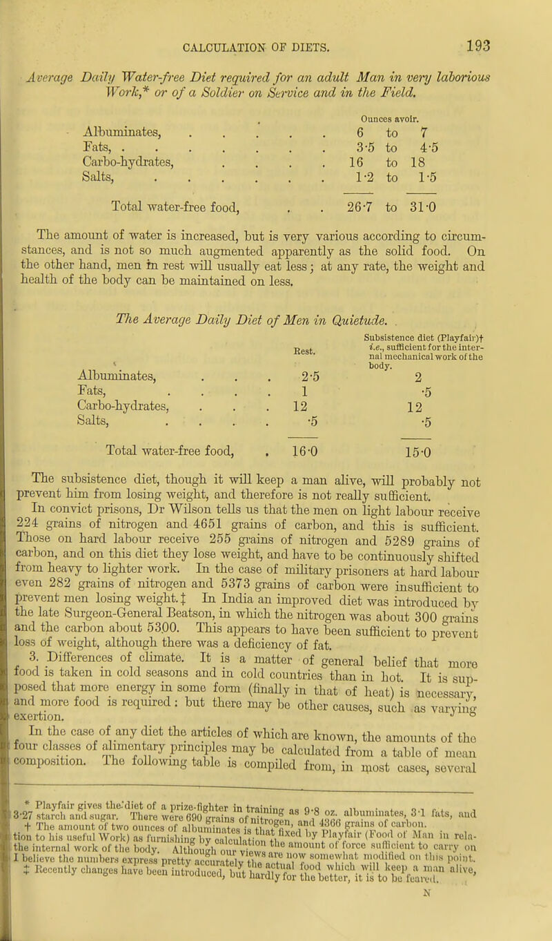 Ounces avoir. 6 to 7 3-5 to 4-5 16 to 18 1-2 to 1-5 26-7 to 31-0 Average Daily Water-free Diet required for an adult Man in very laborious Work,* or of a Soldier on Service and in the Field. ■ Albuminates, Tats, .... Carbo-hydrates, Salts, Total water-free food, The amount of water is increased, but is very various according to circum- stances, and is not so much augmented apparently as the solid food. On the other hand, men in rest will usually eat less; at any rate, the weight and health of the body can be maintained on less. The Average Daily Diet of Men in Quietude. Subsistence diet (Playfair)t jjest i.e., sufficient for the inter- nal mechanical work of the 1 body. Albuminates, ... 2*5 2 Fats, .... 1 -5 Carbo-hydrates, ... 12 12 Salts, ..... -5 -5 Total water-free food, . 16-0 15-0 The subsistence diet, though it will keep a man alive, will probably not prevent him from losing weight, and therefore is not really sufficient. In convict prisons, Dr Wilson tells us that the men on light labour receive 224 grains of nitrogen and 4651 grains of carbon, and this is sufficient. Those on hard labour receive 255 grains of nitrogen and 5289 grains of carbon, and on this diet they lose weight, and have to be continuously shifted from heavy to lighter work. In the case of military prisoners at hard labour even 282 grains of nitrogen and 5373 grains of carbon were insufficient to prevent men losing weight. { In India an improved diet was introduced by the late Surgeon-General Beatson, in which the nitrogen was about 300 grains and the carbon about 5300. This appears to have been sufficient to prevent loss of weight, although there was a deficiency of fat. 3. Differences of climate. It is a matter of general belief that more food is taken in cold seasons and in cold countries than in hot It is sup posed that more energy in some form (finally in that of heat) is necessary, and more food is required: but there may be other causes, such as varying exertion. J ° In the case of any diet the articles of which are known, the amounts of the four classes of alimentary principles may be calculated from a table of moan composition. Ihe following table is compiled from, in most cases, several wSffiarKffltt % and t The amount of two ounces of albuminatessthtffE' n i>, P r °£ ^S? • , tion to his useful Work) as furnishing ^alMoSM PVf* (X°f °' ?? m the internal work of the body, alffirasfaourv tws 2? w° s '(m:1,t to carry on I believe the number* express prSSSSSSj&SSnl T7 f 3Rdi?6d ° 1'S ^l1* t Recently changes have been S8SEffil£g£& SMWto^lKP ^ N