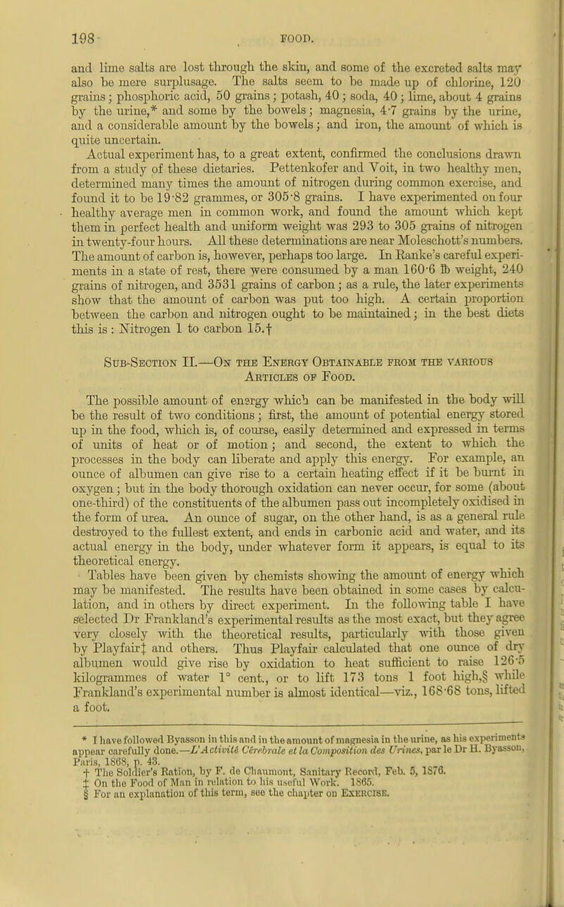 and lime salts are lost through the skin, and some of the excreted salts may also be mere surplusage. The salts seem to be made up of chlorine, 120 grains; phosphoric acid, 50 grains; potash, 40; soda, 40 ; lime, about 4 grains by the urine,* and some by the bowels; magnesia, 4-7 grains by the urine, and a considerable amount by the bowels; and iron, the amount of which is quite uncertain. Actual experiment has, to a great extent, confirmed the conclusions drawn from a study of these dietaries. Pettenkofer and Voit, in two healthy men, determined many times the amount of nitrogen during common exercise, and found it to be 19-82 grammes, or 305-8 grains. I have experimented on four healthy average men in common work, and found the amount which kept them in perfect health and uniform weight was 293 to 305 grains of nitrogen in twenty-four hours. All these determinations are near Moleschott's numbers. The amount of carbon is, however, perhaps too large. In Ranke's careful experi- ments in a state of rest, there were consumed by a man 160-6 lb weight, 240 grains of nitrogen, and 3531 grains of carbon; as a rule, the later experiments show that the amount of carbon was put too high. A certain proportion between the carbon and nitrogen ought to be maintained; in the best diets this is : Nitrogen 1 to carbon 15.f Sub-Section II.—On the Energy Obtainable prom the various Articles op Food. The possible amount of energy which can be manifested in the body will be the result of two conditions; first, the amount of potential energy stored up in the food, which is, of course, easily determined and expressed in terms of units of heat or of motion; and second, the extent to which the processes in the body can liberate and apply this energy. For example, an ounce of albumen can give rise to a certain heating effect if it be burnt in oxygen; but in the body thorough oxidation can never occur, for some (about one-third) of the constituents of the albumen pass out incompletely oxidised in the form of urea. An ounce of sugar, on the other hand, is as a general rule destroyed to the fullest extent, and ends in carbonic acid and water, and its actual energy in the body, under whatever form it appears, is equal to its theoretical energy. Tables have been given by chemists showing the amount of energy which may be manifested. The results have been obtained in some cases by calcu- lation, and in others by direct experiment. In the following table I have selected Dr Frankland's experimental results as the most exact, but they agree very closely with the theoretical residts, particularly with those given by Playfairf and others. Thus Playfair calculated that one ounce of dry albumen would give rise by oxidation to heat sufficient to raise 126-5 kilogrammes of water 1° cent., or to lift 173 tons 1 foot high,§ while Frankland's experimental number is almost identical—viz., 168-68 tons, lifted a foot. * I have followed Byasson in this and in the amount of magnesia in the urine, as his experiments appear carefully done.— L'ActiviU Cerebrate et la Composition des Urines, par le Dr H. Byasson, Paris, 1868, p. 43. t The Soldier's Ration, by F. do Chauniont, Sanitary Record, Feb. 5, 1S76. ± On the Food of Man in relation to his useful Work. 1865. § For an explanation of this term, see the chapter on Exeucisi:.