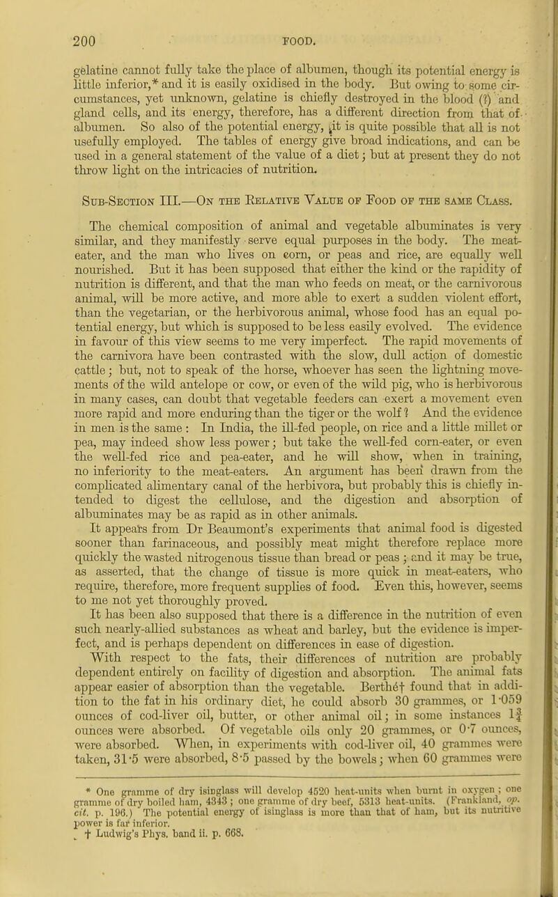 gelatine cannot fully take the place of albumen, though its potential energy is little inferior,* and it is easily oxidised in the body. But owing to some cir- cumstances, yet unknown, gelatine is chiefly destroyed in the blood (?) and gland cells, and its energy, therefore, has a different direction from that of albumen. So also of the potential energy, ^it is quite possible that all is not usefully employed. The tables of energy give broad indications, and can be used in a general statement of the value of a diet; but at present they do not throw light on the intricacies of nutrition. Sub-Section III.—On the Relative Value op Food of the same Class. The chemical composition of animal and vegetable albuminates is very similar, and tbey manifestly • serve equal purposes in the body. The meat- eater, and the man who lives on corn, or peas and rice, are equally well nourished. But it has been supposed that either the kind or the rapidity of nutrition is different, and that the man who feeds on meat, or the carnivorous animal, will be more active, and more able to exert a sudden violent effort, than the vegetarian, or the herbivorous animal, whose food has an equal po- tential energy, but which is supposed to be less easily evolved. The evidence in favour of this view seems to me very imperfect. The rapid movements of the carnivora have been contrasted with the slow, dull action of domestic cattle; but, not to speak of the horse, whoever has seen the hghtning move- ments of the wild antelope or cow, or even of the wild pig, who is herbivorous in many cases, can doubt that vegetable feeders can exert a movement even more rapid and more enduring than the tiger or the wolf ? And the evidence in men is the same : In India, the ill-fed people, on rice and a little millet or pea, may indeed show less power; but take the well-fed corn-eater, or even the well-fed rice and pea-eater, and he will show, when in training, no inferiority to the meat-eaters. An argument has been drawn from the complicated alimentary canal of the herbivora, but probably this is chiefly in- tended to digest the cellulose, and the digestion and absorption of albuminates may be as rapid as in other animals. It appears from Dr Beaumont's experiments that animal food is digested sooner than farinaceous, and possibly meat might therefore replace more quickly the wasted nitrogenous tissue than bread or peas ; and it may be true, as asserted, that the change of tissue is more quick in meat-eaters, who require, therefore, more frequent supplies of food. Even this, however, seems to me not yet thoroughly proved. It has been also supposed that there is a difference in the nutrition of even such nearly-allied substances as wheat and barley, but the evidence is imper- fect, and is perhaps dependent on differences in ease of digestion. With respect to the fats, their differences of nutrition are probably dependent entirely on facility of digestion and absorption. Tbe animal fats appear easier of absorption than the vegetable. BertlnSf found that in addi- tion to the fat in his ordinary diet, he could absorb 30 grammes, or 1 -059 ounces of cod-liver oil, butter, or otber animal oil; in some instances If ounces were absorbed. Of vegetable oils only 20 grammes, or 0*7 ounces, were absorbed. When, in experiments with cod-liver oil, 40 grammes were taken, 31 5 were absorbed, 8*5 passed by the bowels; when 60 grammes were * One gramme of dry isinglass will develop 4520 heat-units when burnt in oxygen ; one gramme of dry boiled ham, 4343 ; one gramme of dry beef, 5313 heat-units. (Frankland, op. cit. p. 196.) The potential energy of isinglass is more than that of ham, but its nutritive power is far inferior. t Ludwig's Phys. band ii. p. 668.