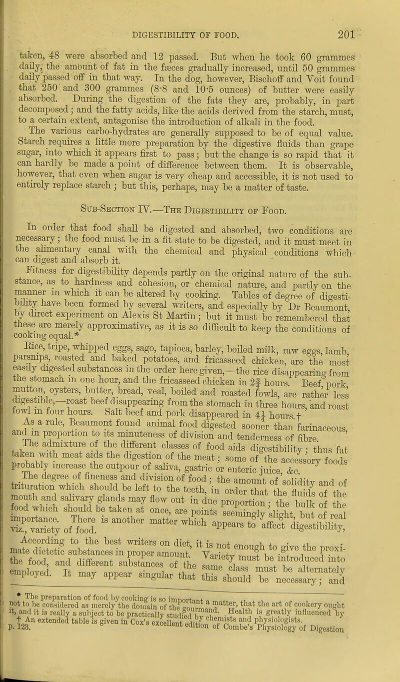taken, 48 were absorbed and 12 passed. But when be took 60 grammes daily, the-.amount of fat in the faeces gradually increased, until 50 grammes daily passed off in that way. In the dog, however, Bischoff and Voit found . that 250 and 300 grammes (8-8 and 10-5 ounces) of butter were easily absorbed. During the digestion of the fats they are, probably, in part decomposed; and the fatty acids, like the acids derived from the starch, must, to a certain extent, antagonise the introduction of alkali in the food. The various carbo-hydrates are generally supposed to be of equal value. Starch requires a little more preparation by the digestive fluids than grape sugar, into which it appears first to pass; but the change is so rapid that it can hardly be made a point of difference between them. It is observable, however, that even when sugar is very cheap and accessible, it is not used to entirely replace starch; but this, perhaps, may be a matter of taste. Sub-Section IV.—The Digestibility of Food. In order that food shall be digested and absorbed, two conditions are necessary; the food must be in a fit state to be digested, and it must meet in the alimentary canal with the chemical and physical conditions which can digest and absorb it. Fitness for digestibility depends partly on the original nature of the sub- stance, as to hardness and cohesion, or chemical nature, and partly on the manner in which it can be altered by cooking. Tables of degree of digesti- bility have been formed by several writers, and especiaUy by Dr Beaumont by direct experiment on Alexis St Martin; but it must be remembered that these are merely approximative, as it is so difficult to keep the conditions of cookmg equal.* Bice, tripe, whipped eggs, sago, tapioca, barley, boiled milk, raw ego-s lamb parsnips, roasted and baked potatoes, and fricasseed chicken, are the most easdy digested substances in the order here given—the rice disappearing from the stomach m one hour, and the fricasseed chicken in 2f hours Beef pork mutton, oysters, butter, bread, veal, boiled and roasted fowls, are rather less digestible—roast beef disappearing from the stomach in three hours, and roast lowl in four hours. Salt beef and pork disappeared in U hours t As a rule, Beaumont found animal food digested sooner than farinaceous, and in proportion to its minuteness of division and tenderness of fibre The admixture of the different classes of food aids digestibility; thus fat fell ^ ^on of the meat; some oAhe accessory food probably increase the outpour of saliva, gastric or enteric juice &c Ihe degree of fineness and division of food ; the amount of snK^ «„ -i f taturat.on which should be leftto the teeth, in orderthatLei £ of C Bffl^ff 7 flow out  d™ Proportion; the talk of he food which should be taken at once, are points seemingly slight but of ,1 the food, and different substance, S tie JZ IT bV?tm*f5d ff° empbyed. It may appear ringnh^g^ T necessary'- Ind * The preparation of food by cooking is so imnnrfo«<- „ not to be considered as merely the domain of the go ™! '? tr' art °f f otery OUglit it, and it is really a subject to be practically atari ISw u ' ■ Hl!alth 18 Sreat,y '»»<uiced by + An extended table is given in Cox4 extent ^it7 Che,mJ?ta ad V^^S^- P- 123. 6 uux exceUelit edrtlon ot Combe's Physiology of Digestion