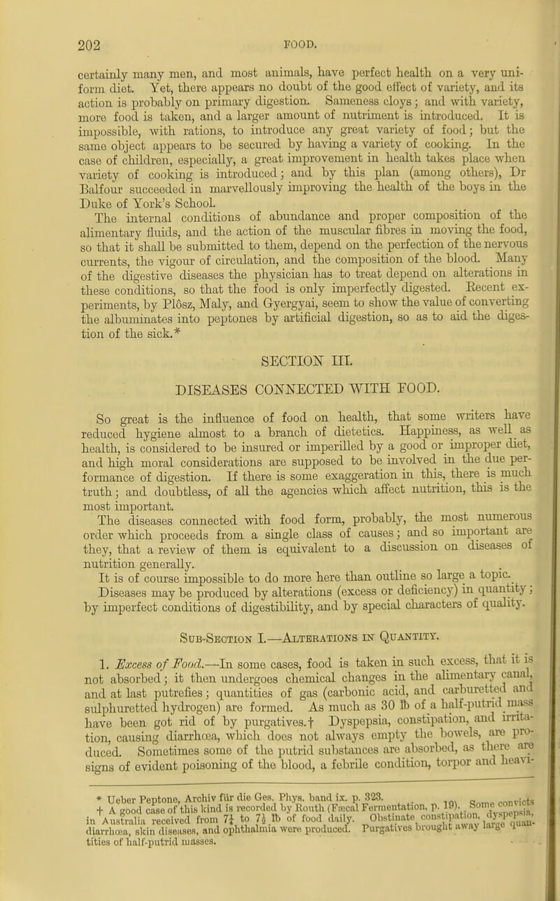certainly many men, and most animals, have perfect health on a very uni- form diet. Yet, there appears no doubt of the good effect of variety, and its action is probably on primary digestion. Sameness cloys; and with variety, more food is taken, and a larger amount of nutriment is introduced. It is impossible, with rations, to introduce any great variety of food; but the same object appears to be secured by having a variety of cooking. In the case of children, especially, a great improvement in health takes place when variety of cooking is introduced; and by this plan (among others), Dr Balfour succeeded in marvellously improving the health of the boys in the Duke of York's School. The internal conditions of abundance and proper composition of the alimentary fluids, and the action of the muscular fibres in moving the food, so that it shall be submitted to them, depend on the perfection of the nervous currents, the vigour of circulation, and the composition of the blood. Many of the digestive diseases the physician has to treat depend on alterations in these conditions, so that the food is only imperfectly digested. Recent ex- periments, by Plosz, Maly, and Gyergyai, seem to show the value of converting the albuminates into peptones by artificial digestion, so as to aid the diges- tion of the sick.* SECTION III. DISEASES CONNECTED WITH EOOD. So great is the influence of food on health, that some writers have reduced hygiene almost to a branch of dietetics. Happiness, as well as health, is considered to be insured or imperilled by a good or improper diet, and high moral considerations are supposed to be involved in the due per- formance of digestion. If there is some exaggeration in this, there is much truth; and doubtless, of all the agencies which affect nutrition, this is the most important. The diseases connected with food form, probably, the most numerous order which proceeds from a single class of causes; and so important are they, that a review of them is equivalent to a discussion on diseases of nutrition generally. It is of course impossible to do more here than outline so large a topic. Diseases may be produced by alterations (excess or deficiency) in quantity; by imperfect conditions of digestibility, and by special characters of quality. Sub-Section I.—Alterations in Quantity. 1. Excess of Food.—In some cases, food is taken in such excess, that it is not absorbed; it then undergoes chemical changes in the alimentary canal, and at last putrefies; quantities of gas (carbonic acid, and carburetted and sulphuretted hydrogen) are formed. As much as 30 lb of a half-putrid mass have been got rid of by purgatives, t Dyspepsia, constipation, and irritaj tion, causing diarrhoea, which does not always empty the bowels, are pro- duced. Sometimes some of the putrid substances are absorbed, as there are signs of evident poisoning of the blood, a febrile condition, torpor and heavi- * Uclier Pentone Archiv fib1 die Ges. Phys. band ix. p. 323. _ .JK t A good case of this kind is recorded by Routh (FaJl Fermentation, ^H^_S£2£ inAustralia received from 7} to U lb of food daily. Obstinate conrtj^bon. diarrhoea, skin diseases, and oplithah.ua were produced. Purgatives brought away larbe quou tities of half-putrid masses.