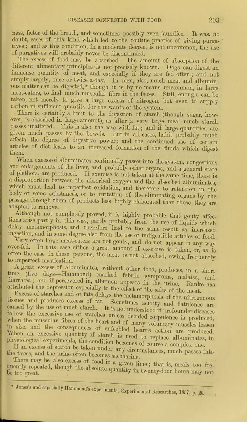 ness, fetor of the breath, and sometimes possibly even jaundice. It was, no doubt, cases of this kind which led to the routine practice of giving purga- tives j and as this condition, in a moderate degree, is not uncommon, the use of purgatives will probably never be discontinued. The excess of food may be absorbed. The amount of absorption of the different alimentary principles is not precisely known. Dogs can digest an immense quantity of meat, and especially if they are fed often; and not simply largely, once or twice a-day. In men, also, much meat and albumin- •ous matter can be digested,* though it is by no means uncommon, in large meat-eaters, to find much muscular fibre in the fasces. Still, enough can be taken, not merely to give a large excess of nitrogen, but even to supply carbon in sufficient quantity for the wants of the system. There is certainly a limit to the digestion of starch (though sugar, how- ever, is absorbed in large amount), as after [a very large meal much starch passes unaltered. This is also the case with fat; and if large quantities are given, much passes by the bowels. But in aU cases, habit probably much affects the degree of digestive power; and the continued use of certain articles of diet leads to an increased formation of the fluids which digest them. When excess of albuminates continually passes into the system, congestions and enlargements of the liver, and probably other organs, and a general state of plethora, are produced. If exercise is not taken at the same time, there is a disproportion between the absorbed oxygen and the absorbed albuminates, which must lead to imperfect oxidation, and therefore to retention in the body of some substances, or to irritation of the eliminating organs by the passage through them of products less highly elaborated than those thev are adapted to remove. Although not completely proved, it is highly probable that gouty affec- tions arise partly in this way, partly probably from the use of liquids which delay metamorphosis, and therefore lead to the same result as increased ingestion, and in some degree also from the use of indigestible articles of food Very often large meat-eaters are not gouty, and do not appear in any wav over-fed. In this case either a great amount of exercise is taken, or, as is often the case m these persons, the meat is not absorbed, owing frequently to imperfect mastication. si.) A great excess of albuminates, without other food, produces, in a short time (five days-Hammond) marked febrile symptoms, malaise, and diarrhoea ; and if persevered in, albumen appears in the mine. Bank has attributed the depression especially to the effect of the salts of the meat Excess of starches and of fats delays the metamorphosis of the nitrogenous tissues and produces excess of fat. Sometimes aridifv o„ 1 a ^uo&enoua EL* by the u.e „f m„eh starch. It follow the excessive use of starches unless ™ 1, uluuTei peases yhen the ohres of the ^Zt^^^m^^ IhgiologM experts, £.eondS bl^ Sj&Z » If an excess of starch be taken undpr «r>v i ^mpn um the fa.es, and the urine often becomes saccEe U ' ^ ^ There may be also excess of fonrl in o ™, u' ,, , . |uently repited, though ^ O^Z^^Z^ »> to° fre be too great. quantity in twenty-four hours may not • Jones's and especially Hammond's experiments, Experimental Researches, 1857, p. 20.