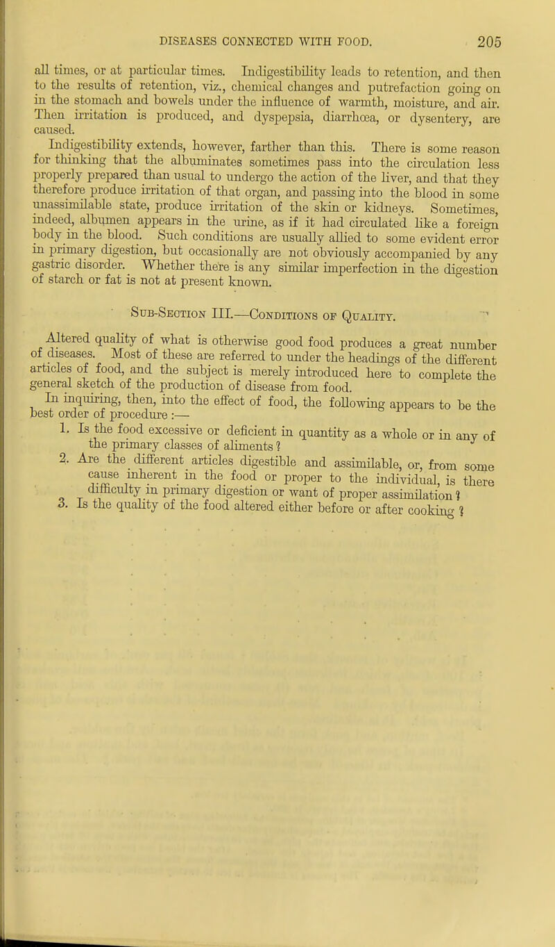 all times, or at particular times. Incligestibility leads to retention, and then to the results of retention, viz., chemical changes and putrefaction going on in the stomach and bowels under the influence of warmth, moisture, and air. Then irritation is produced, and dyspepsia, diarrhoea, or dysentery, are caused. Indigestibility extends, however, farther than this. There is some reason for thinking that the albuminates sometimes pass into the circulation less properly prepared than usual to undergo the action of the liver, and that they therefore produce irritation of that organ, and passing into the blood in some unassimilable state, produce irritation of the skin or kidneys. Sometimes, indeed, albumen appears in the urine, as if it had circulated like a foreign body in the blood. Such conditions are usually allied to some evident error in primary digestion, but occasionally are not obviously accompanied by any gastric disorder. Whether there is any similar imperfection in the digestion of starch or fat is not at present known. Sub-Section III.—Conditions of Quality. Altered quality of what is otherwise good food produces a great number of diseases. Most of these are referred to under the headings of the different articles of food, and the subject is merely introduced here to complete the general sketch of the production of disease from food In inquiring, then, into the effect of food, the following appears to be the best order of procedure :— 1. Is the food excessive or deficient in quantity as a whole or in anv of the primary classes of aliments 1 2. Are the different articles digestible and assinnlable, or, from some cause inherent m the food or proper to the individual, is there difficulty m primary digestion or want of proper assimilation 1 3. Is the quality of the food altered either before or after cooking ?
