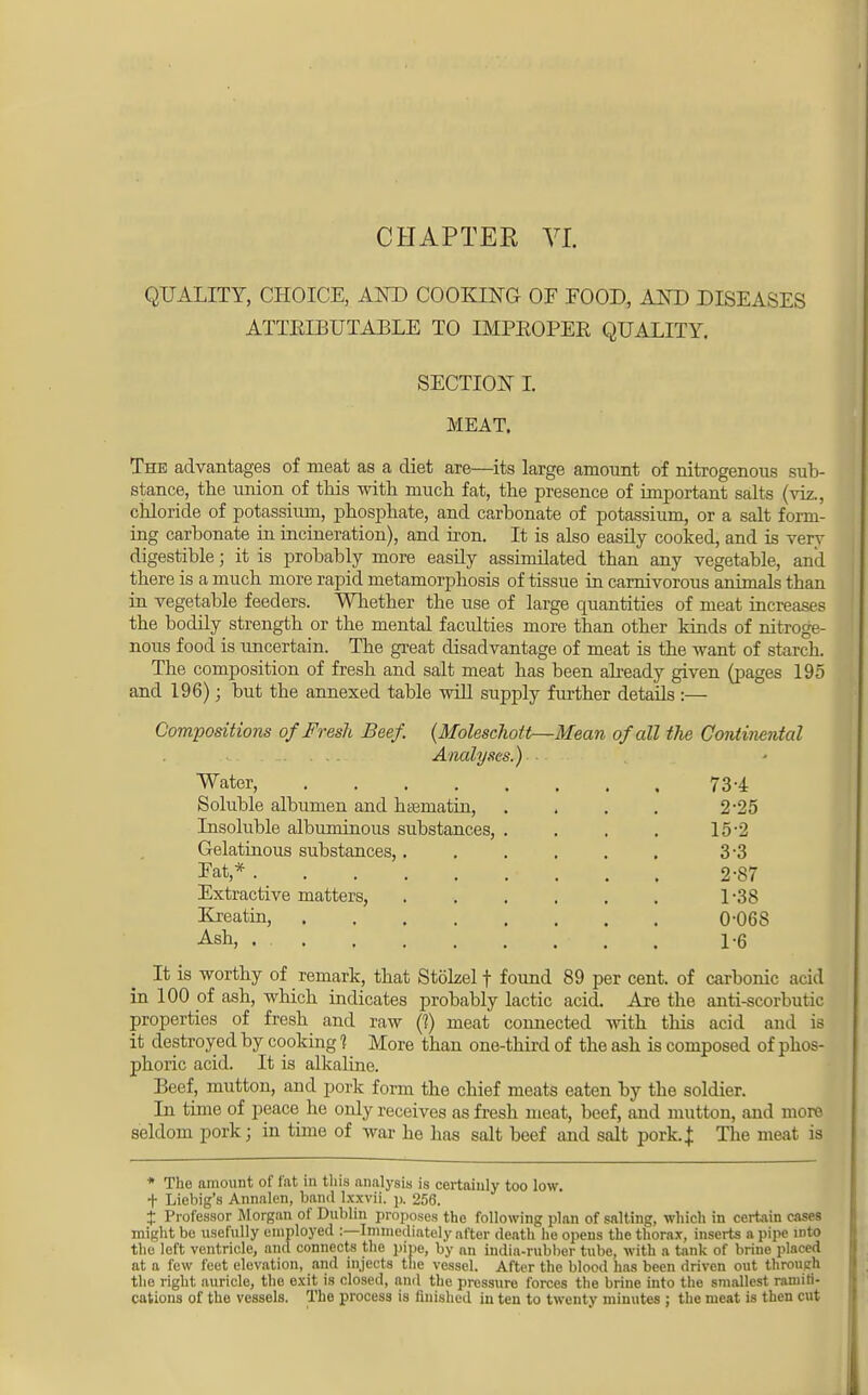 CHAPTER VI. QUALITY, CHOICE, AND COOKING OF FOOD, AND DISEASES ATTEEBUTABLE TO IMPBOPER QUALITY. SECTION I. MEAT. The advantages of meat as a diet are—its large amount of nitrogenous sub- stance, the union of this with much fat, the presence of important salts (viz., chloride of potassium, phosphate, and carbonate of potassium, or a salt form- ing carbonate in incineration), and iron. It is also easily cooked, and is very digestible; it is probably more easily assimilated than any vegetable, and there is a much more rapid metamorphosis of tissue in carnivorous animals than in vegetable feeders. Whether the use of large quantities of meat increases the bodily strength or the mental facidties more than other kinds of nitroge- nous food is uncertain. The great disadvantage of meat is the want of starch. The composition of fresh and salt meat has been already given (pages 195 and 196); but tbe annexed table will supply further details :— Compositions of Fresh Beef. (Molescliott—Mean of all the Continental . ... Analyses.) • Water, 73-4 Soluble albumen and hsematin, . . . . 2-25 Insoluble albuminous substances, . . . . 15-2 Gelatinous substances,. . . . . . 3-3 Fat* 2-87 Extractive matters, L38 Kreatin, 0O6S Ash, . 1-6 It is worthy of remark, that Stblzel f found 89 per cent, of carbonic acid in 100 of ash, which indicates probably lactic acid. Are the anti-scorbutic properties of fresh and raw (?) meat connected with this acid and is it destroyed by cooking 1 More than one-third of the ash is composed of phos- phoric acid. It is alkaline. Beef, mutton, and pork form the chief meats eaten by the soldier. In time of peace he only receives as fresh meat, beef, and mutton, and more seldom pork; in time of war he has salt beef and salt pork..}: The meat is * The amount of fat in this analysis is certainly too low. + Liebig's Annalen, band lxxvii. p. 256. X Professor Morgan of Dublin proposes the following plan of salting, which in certain cases might be usefully employed :—Immediately after death he opens the thorax, inserts a pipe into tlio left ventricle, and connects the pipe, by on india-rubber tube, with a tank of brine placed at a few feet elevation, and injects the vessel. After the blood has been driven out through the right auricle, the exit is closed, and the pressure forces the brine into the smallest ramifi- cations of the vessels. The process is finished in ten to twenty minutes ; the meat is then cut