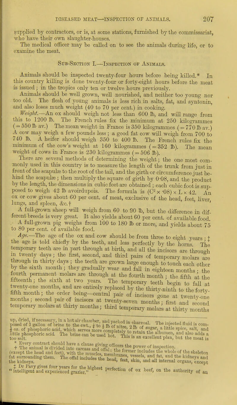 supplied by contractors, or is, at some stations, furnished by the commissariat, who have their own slaughter-houses. The medical officer may be called on to see the animals during life, or to examine the meat. Sub-Section I.—Inspection of Animals. Animals should be inspected twenty-four hours before being lolled.* In this country killing is done twenty-four or forty-eight hours before the meat is issued; in the tropics only ten or twelve hours previously. Animals should be well grown, well nourished, and neither too young nor too old. The flesh of young animals is less rich in salts, fat, and syntonin, and also loses much weight (40 to 70 per cent.) in cooking. Weight.—An ox should weigh not less than 600 ft, and will range from this to 1200 ft. The French rules fix the minimum at 250 kilogrammes (= 550 ft av.) The mean weight in France is 350 kilogrammes (= 770 ft av.) A cow may weigh a few pounds less; a good fat cow will weigh from 700 to 740 ft. A heifer shoidd weigh 350 to 400 ft. The French rules fix the minimum of the cow's weight at 160 kilogrammes ( = 352 ft). The mean weight of cows in France is 230 kilogrammes ( = 506 ft). There are several methods of determining the weight; the one most com- monly used in this country is to measure the length of the trunk from just in front of the scapidae to the root of the tail, and the girth or circumference just be- hind the scapulae; then multiply the square of girth by 0-08, and the product by the length, the dimensions in cubic feet are obtained; each cubic foot is sup- posed to weigh 42 ft avoirdupois. The formula is (C2 x -08) x L x 42. An ox or cow gives about 60 per cent, of meat, exclusive of the head, feet' liver lungs, and spleen, &c.f ' ' A full-grown sheep will weigh from 60 to 90 ft, but the difference in dif- ferent breeds is very great. It also yields about 60 per cent, of available food A full-grown pig weighs from 100 to 180 ft or more, and yields about 75 to 80 per cent, of available food. Age.— The age of the ox and cow shoidd be from three to eight years • t the age is told chiefly by the teeth, and less perfectly by the horns The temporary teeth are in part through at birth, and aU the incisors are through in twenty days; the first, second, and third pairs of temporary molars are through m thirty days ; the teeth are grown large enough to touch each other by the sixth month ; they gradually wear and faU in eighteen months • the fourth permanent molars are through at the fourth month ; the fifth at the fifteenth; the sixth at two years. The temporary teeth begin to fill it twenty-one months, and are entirely replaced by the thirty-ninth to the forty- fifth nionth' the order being-central pair of incisors gone at twenty-one months; second pair of incisors at twenty-seven month; first and second temporary molars at thirty months; third temporary molars at thirty months up, dried, if necessary, in a hot air chamber, ami nacked in nU^i m\ •• , , ., . posed of 1 gallon of brine to the cwt., j to I ft of ntrl 9 tt „f 1 hV.Wcted fllud 8 com- *oz. of phosphoric acid, which serves more completed to 5tl TV 1M* 'Vy^' ?°d little phosphoric acid. The brine can be used hot Tbi. the albumen, and also adds a too salt. l> ims 18 an excellent plan, but the meat is * Every contract should have a clause givinc offi™™ ti>„ t ■ + The animal is divided into carcass andnflfl. +? * 1 < Wl r ' msPectlon- (except the head and feet) with tto musclesS,£JBBB In1oludeJ £e wllIy of t,ie skeleton fat surrounding them. The offalicud£the\£ 7? T ' ™dJ*\and ,the Sidneys and the kidneys. ne ncad» feet> skm, and all internal organs, except \'lmS^T4S^&^ « ox beef, on the authority of an