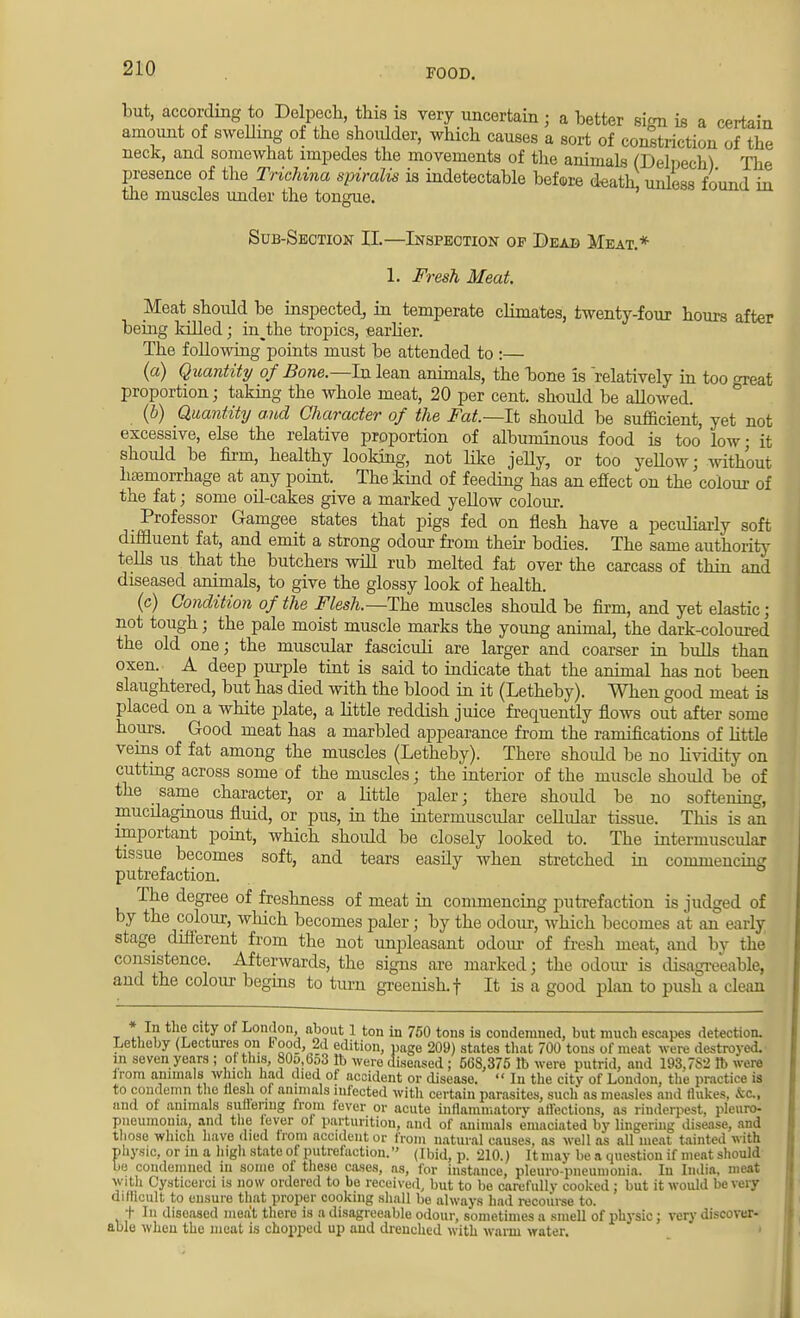 but, according to Delpech, this is very uncertain ; a better sign is a certain amount of swelling of the shoulder, which causes a sort of constriction of the neck, and somewhat impedes the movements of the animals (Delpech) The presence of the Trichina spiralis is indetectable before death unless found in the muscles under the tongue. Sub-Section II.—Inspection op Dead Meat.* 1. Fresh Meat Meat should be inspected, in temperate climates, twenty-four hours after being killed; in^the tropics, earlier. The following points must be attended to :— (a) Quantity of Bone.—hx lean animals, the bone is relatively in too great proportion; taking the whole meat, 20 per cent, should be allowed. (b) Quantity and Character of the Fat.—It should be sufficient, yet not excessive, else the relative proportion of albuminous food is too low; it should be firm, healthy looking, not like jelly, or too yellow; without haemorrhage at any point. The kind of feeding has an effect on the colour of the fat; some oil-cakes give a marked yellow colour. Professor Gamgee states that pigs fed on flesh have a peculiarly soft diffluent fat, and emit a strong odour from their bodies. The same authority tells us that the butchers will rub melted fat over the carcass of thin and diseased animals, to give the glossy look of health. (c) Condition of the Flesh.—The muscles should be firm, and yet elastic; not tough; the pale moist muscle marks the young animal, the dark-coloured the old one; the muscular fasciculi are larger and coarser in bulls than oxen. A deep purple tint is said to indicate that the animal has not been slaughtered, but has died with the blood in it (Letheby). When good meat is placed on a white plate, a little reddish juice frequently flows out after some hours. Good meat has a marbled appearance from the ramifications of little veins of fat among the muscles (Letheby). There should be no lividity on cutting across some of the muscles; the interior of the muscle shoidd be of the same character, or a little paler; there shoidd be no softening, mucilaginous fluid, or pus, in the intermuscular cellular tissue. This is an important point, which shoidd be closely looked to. The intermuscular tissue becomes soft, and tears easily when stretched in commencing putrefaction. The degree of freshness of meat in commencing putrefaction is judged of by the colour, which becomes paler; by the odour, which becomes at an early stage different from the not unpleasant odour of fresh meat, and by the consistence. Afterwards, the signs are marked; the odour is disagreeable, and the colour begins to turn greenish, f It is a good plan to push a clean * In the city of London about 1 ton in 750 tons is condemned, but much escapes detection. Letheby (Lectures on Pood, 2d edition, page 209) states that 700 tons of meat were destroyed, in seven years ; of tins, 806,658 lb were diseased; 568,375 lb were putrid, and 193,7S2 lb were Irom animals which had died of accident or disease.  In the citv of London, the practice is to condemn the flesh of animals infected with certain parasites, such as measles and flukes, fee., and of animals Buffering from fever or acute inflammatory affections, as rinderpest, pleuro- pneumonia, and the iever of parturition, and of animals emaciated by lingering disease, and those which have died from accident or from natural causes, as well as all meat tainted with physic, or in a high state of putrefaction. (Ibid, p. 210.) It may be a question if meat should be condemned in some of these cases, as, for instance, pleuro-pneumonia. In India, meat With Cysticerci is now ordered to be received, but to be carefully cooked; but it would be very dillicult to ensure that proper cooking shall be always had recourse to. t I diseased meat there is a disagreeable odour, sometimes a smell of physic ; very discover- able when the meat is chopped up and drenched with warm water.