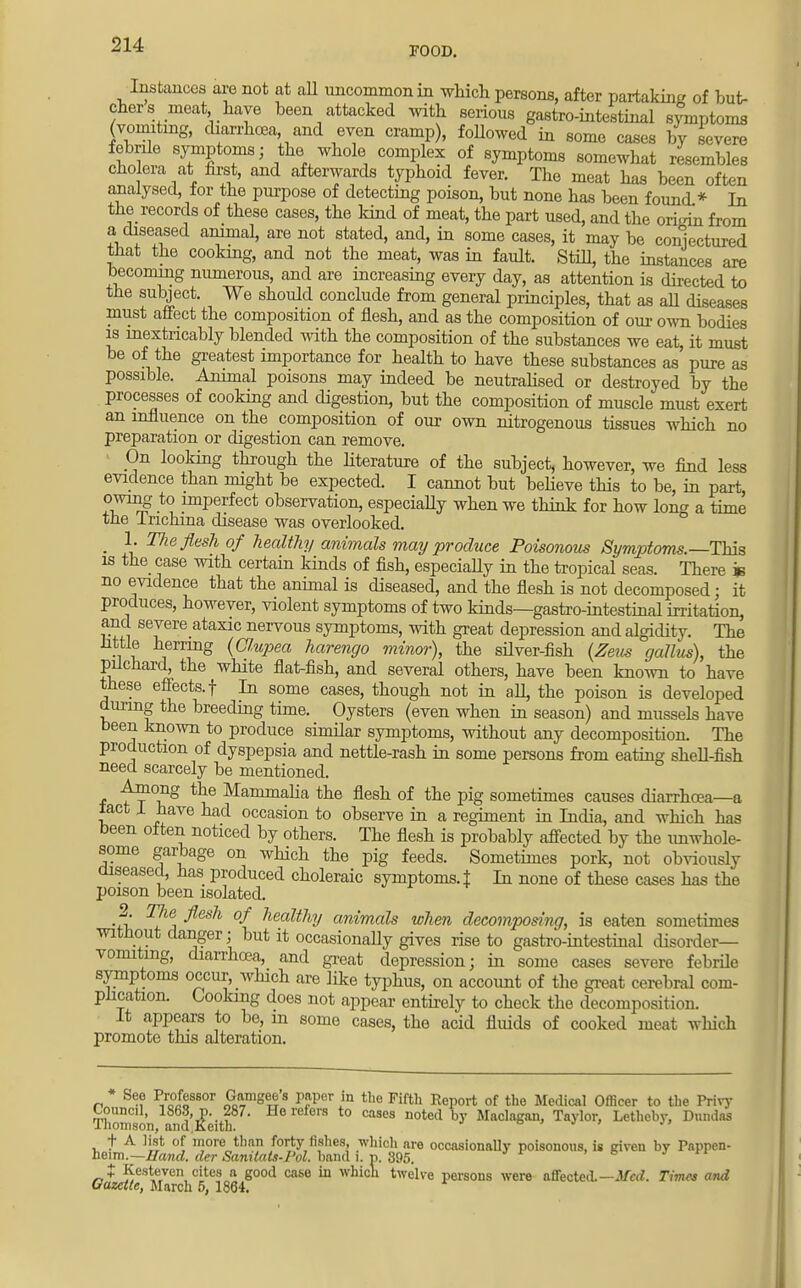 FOOD. Instances are not at all uncommon in which persons, after partaW of but- cher s meat have been attacked with serious gastro-intestinal symptoms (vomiting, diarrhoea and even cramp), followed in some cases by severe febrde symptoms; the whole complex of symptoms somewhat resembles cholera at first, and afterwards typhoid fever. The meat has been often analysed for the purpose of detecting poison, but none has been found.* In the records of these cases, the kind of meat, the part used, and the oriinn from a diseased animal, are not stated, and, in some cases, it may be conjectured that the cooking, and not the meat, was in fault. Still the instances are becoming numerous, and are increasing every day, as attention is directed to the subject. We should conclude from general principles, that as all diseases must affect the composition of flesh, and as the composition of our own bodies is inextricably blended with the composition of the substances we eat, it must be of the greatest importance for health to have these substances as pure as possible. Animal poisons may indeed be neutralised or destroyed by the processes of cooking and digestion, but the composition of muscle must exert an influence on the composition of our own nitrogenous tissues which no preparation or digestion can remove. On looking through the literature of the subject, however, we find less evidence than might be expected. I cannot but believe this to be, in part, owing to imperfect observation, especiaUy when we think for how long a time the Inchina disease was overlooked. m 1. The flesh of healthy animals may produce Poisonous Symptoms.—-This is the case with certain kinds of fish, especiaUy in the tropical seas. There w no evidence that the animal is diseased, and the flesh is not decomposed; it produces, however, violent symptoms of two kinds—gastro-intestinal irritation, and severe ataxic nervous symptoms, with great depression and algidity. The little herring (Chipea harengo minor), the silver-fish (Zeus gallus), the pilchard^ the white flat-fish, and several others, have been known to have these effects, f In some cases, though not in all the poison is developed during the breeding time. Oysters (even when in season) and mussels have been known to produce similar symptoms, without any decomposition. The production of dyspepsia and nettle-rash in some persons from eating shell-fish need scarcely be mentioned. Among the Mammalia the flesh of the pig sometimes causes diarrhoea—a tact X have had occasion to observe in a regiment in India, and which has been often noticed by others. The flesh is probably affected by the unwhole- some garbage on which the pig feeds. Sometimes pork, not obviously diseased, has produced choleraic symptoms. J In none of these cases has the poison been isolated. 2 The flesh of healthy animals when decomposing, is eaten sometimes without danger; but it occasionally gives rise to gastro-intestinal disorder- vomiting, diarrhoea, and great depression; in some cases severe febrile symptoms occur, which are like typhus, on account of the great cerebral com- plication. Cooking does not appear entirely to check the decomposition. It appears to be, in some cases, the acid fluids of cooked meat which promote this alteration. n * P/o0JoS80r £imget?'S P?per ln tlle Fifth Roport of the Medical Officer to the Privy Thomson and I&ith cases noted b>' Maclagan, Taylor, Letheby, Dundas + A list of inore than forty fishes, which are occasionally poisonous, is Riven by Pappen- heim.— Hand, der Sanilats-Pol. band i. p. 395. t Kesteven cites a good case in which twelve persons were affected. —Med. Times and Gazette, March 5, 1864.