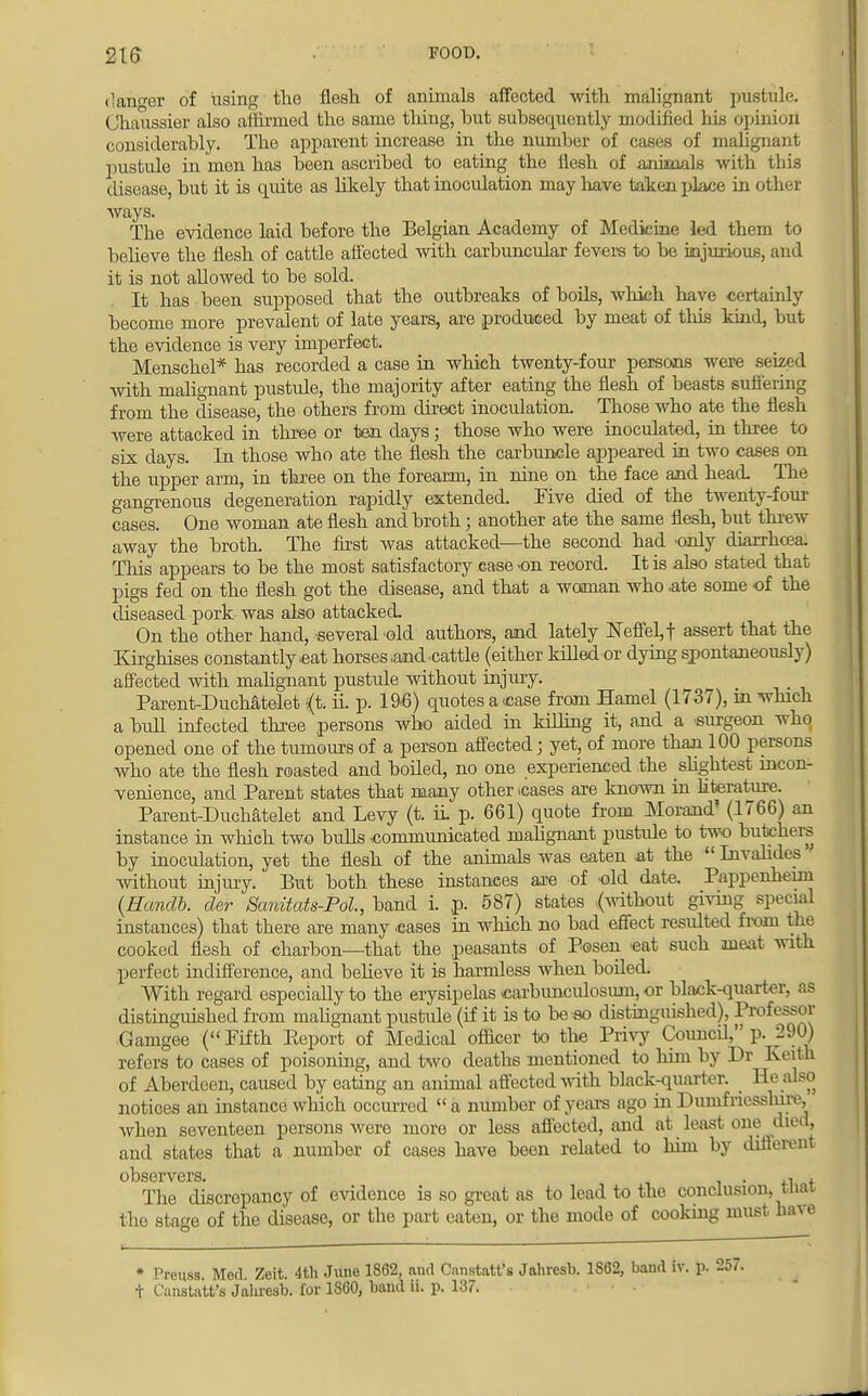 216 FOOD. danger of using the flesh of animals affected -with malignant pustule. Chaussier also affirmed the same thing, but subsequently modified his opinion1 considerably. The apparent increase in the number of cases of malignant pustule in men has been ascribed to eating the ilesh of animals with this disease, but it is quite as likely that inoculation may have taken place in other ways. The evidence laid before the Belgian Academy of Medicine led them to believe the flesh of cattle affected with carbuncular fevers to be injurious, and it is not allowed to be sold. It has been supposed that the outbreaks of boils, which have certainly become more prevalent of late years, are produced by meat of this kind, but the evidence is very imperfect. Menschel* has recorded a case in which twenty-four persons were seized with malignant pustule, the majority after eating the flesh of beasts suffering from the disease, the others from direct inoculation. Those who ate the flesh were attacked in three or ten days; those who were inoculated, in three to six days. In those who ate the flesh the carbuncle appeared in two cases on the upper arm, in three on the forearm, in nine on the face and head. The gangrenous degeneration rapidly extended. Five died of the twenty-four cases. One woman ate flesh and broth; another ate the same flesh, but threw away the broth. The first was attacked—the second had only diarrhoea. This appears to be the most satisfactory case on record. It is also stated that pigs fed on the flesh got the disease, and that a woman who ate some of the diseased pork was also attacked On the other hand, several old authors, and lately NeffeLf assert that the Kirghises constantly .eat horses .and cattle (either killed or dying spontaneously) affected with malignant pustule without injury. Parent-Duchatelet *;(t. ii. p. 1%) quotes a case from Hamel (1737), m which a bull infected three persons who aided in killing it, and a surgeon who opened one of the tumours of a person affected; yet, of more than 100 persons who ate the flesh roasted and boiled, no one experienced the slightest incon- venience, and Parent states that many other cases are known in hterature. Parent-Duchatelet and Levy (t. ii p. 661) quote from Morand' (1766) an instance in which two bulls communicated malignant pustule to two butchers by inoculation, yet the flesh of the animals was eaten at the  Invalides' without injury. But both these instances axe of old date. Pappenheini (Handb. der Scmitats-Pol, band i. p. 587) states (without giving special instances) that there are many cases in which no bad effect resulted from the cooked flesh of charbon—that the peasants of Posen eat such meat with perfect indifference, and believe it is harmless when boiled. With regard especially to the erysipelas carbunculosuni, or black-quarter, as distinguished from malignant pustule (if it is to be so distinguished), Profess »r Gamgee (Fifth Report of Medical officer to the Privy Council, p. 290) refers to cases of poisoning, and two deaths mentioned to him by Dr Keith of Aberdeen, caused by eating an animal affected with black-quarter. He also notices an instance which occurred  a number of years ago in Dumfriesshire, Avhen seventeen persons were more or less affected, and at least one died, and states that a number of cases have been related to him by different observers. . ,•> . The discrepancy of evidence is so great as to lead to the conclusion, tnat the stage of the disease, or the part eaten, or the mode of cooking must have * Preuss Med Zeit. 4th June 1862, and Camtatt's Jahresb. 1862, baud iv. p. 257.