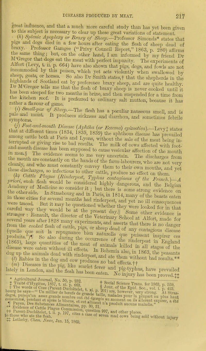 great influence, and that a much more careful study thau has yet been given to this subject is necessary to clear up these great variations of statement ■ _ (h) Splenic Apoplexy or Braxy of Sheep.—Professor Simonds* states that pigs and dogs died m a few hours after eating the flesh of sheep dead of braxy.- Professor Gamgee (Privy Council Eeport, 1863, p. 280) affirms the same thing; but, on the other hand, I am informed by my friend Dr M'Gregor that dogs eat the meat with perfect impunity. The experiments of Allort (Levy t n. p. 664) have also shown that pigs, dogs, and fowls are not incommoded by this poison, which yet acts violently when swallowed bv sheep, goats or horses. So also Dr Smith states,! that the shepherds in the highlands of Scotland eat by preference braxy sheep, and are quite healthv. Dr M Gregor tells me that the flesh of braxy sheep is never .cooked until it has been steeped for two months in brine, and then suspended for a time from the kitchen roof It is preferred to ordinary salt mutton, because it has rather a flavour .of game. (*) Small-pox of Sheep—The flesh has a peculiar nauseous smell and is pale and moist It produces sickness and diarrhoea, and sometimes febrile sy mp ton is. th SP f0°%m^™}dh ^™ (Aphito (or Eczema) epizootica).—LeYjl states ^n*StfSTp(1-34' If5' 1839) &e disease has^evaiied ww 1 at Paris and Lyons, without the sale of the meat being in- .g^vnig nSe to bad results. The milk of cows affected with fool amhmouth disease has been supposed to cause vesicular affection of the mouth m men.*; Ihe evidence seems to me very .uncertain. The discharges from tZaJ whonStaJf7 0Vh^ds of Wlabourers, wh^ot very cleanly, and wio must constantly convey them to their own mouths and vet vriob S fl£fc ^nderpest Typhus .contagiosa of the French.)-A AcadLvtf ^ Cridei'ed ^ dangerous, and the Belgian Academy of Medicine so consider it; but there is some strong .evidence on the other side. In .Strasbourg and in Paris in 18U ™n™ „f+f f A longer : Kenarjt, the director of fte Cto^'thoT t f^f** (1865), large quantities of the meatT*2nl MlJ'^f T ^f1^ disease were eaten without ill effects In liT i ^ f? Sta°6S of the dug up the animals dead with ^J^^T^ 1—8 fl> Babies in the dog and cow jJS^&fef* (ra) Diseases m the trie like qpnrW r , en.ecis-TT latel/in London, and t^fleThaX ^^n^^ 5T9 ■ ^Joen^en. N0 mjuiy ^ been proveti.++ * Agricultural Journal, No. 50 p 23? ~ ■ if £rait<S d\Hy^> 1857, t. xi. p.' 663 J Social Science Trans, for 1863, p. 559. || Ihe words of Coze (Parent-Duclmtele't t xi n im- ° the EPid- Soc- vo1- P- ^. bourg he says- Un millier de bceufs de grande tm}] ,owever> ™Y strong. At Stros- degre, puisqn „„ assez grande noinbre ourffitcm, - ' lllala,lcs Tour la plupart :,« plus haut wmeomrae', pendant et apr&s le hlocus et^H^T ,au moment ou Us aller&nt expirer, a ete 1 Payen, Des Substances Alimentaires p» 7i1 11 a PPoduit auoulle 'Mladic.» 1 ' t6 ** Evidence of Cattle Plague CommiZ,L?1 'J1 ' ft Parent-Duchatelet, tTJ 19? o tT« 7' and other Places- to those who ate the flesh. ' 'tCS a case of oven mad cows Wig sold without iuiurv |t Eetheby, Chem. A'eiu.i, Jan. 15, 1869.