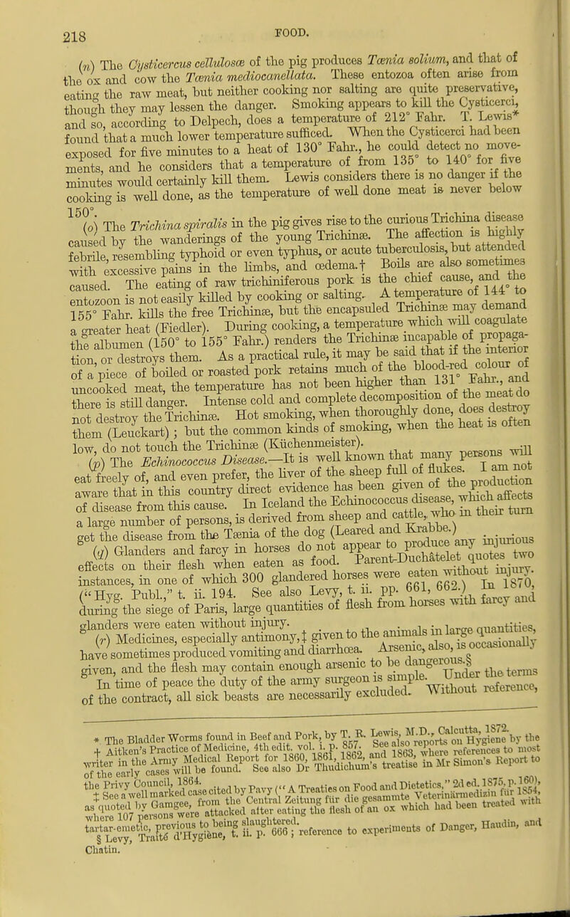 In) The Ci/sticercus cellulosce of the pig produces Tcenia solium, and that of the ox and cow the Tcenia mediocandlata. These entozoa often arise from eatin the raw meat, but neither cooking nor salting are quite preservative, though they may lessen the danger. Smoking appears to kill the Cysticerci, and so accLling to Delpech, does a temperature of 212° Fahr. T Lewis* found that a much lower temperature sufficed. When the Cysticerci had been exposed for five minutes to a heat of 130 Fahr he could ments, and he considers that a temperature of from 135 to 140 for fie minutes would certainly kill them. Lewis considers there is no danger if the Toking TweU done, as the temperature of well done meat is never below 16 (o) The Trichina spiralis in the pig gives rise to the curious Trichina disease caused by the wanderings of the young Trichinae. The affection is highly feSe resembling typhoid or even typhus, or acute tuberculosis but attended ^KS^SiiH the limbs, and oedema.! Boils are also sometimes cluse!Tke eating of raw trichiniferous pork is the chief cause, and the eXzoon is not easily killed by cooking or salting.. A temperature of 144 to 155rFahr kdls the free Trichinae, but the encapsuled Trichm* may demand a later heaUFiecUer). During cooking, a temperatiire wmch will coagukte Snnen (U0° to 155° Fahr.) renders the TrichmaB incapable of proba- tion or destroys them. As a practical rule, it may be said that if the interior o a'pue ceofboded or roasted^ stains much of %^f-^^^ uncooked meat, the temperature has not been higher than 131 *^-> ff thereisstSdanger. Intense cold and complete decomposition of the meat do not dStwtt Irichina, Hot smoking, when thoroughly^ done does desteoy them (Leuckart); but the common kinds of smoking, when the heat is often W rlo not touch the Trichinae (Kiichenmeister). S ((i) Glanders and farcy in horses do no appear * effete on their fiesh when eaten as food ^^nf^t^X^ instances, in one of which 300 glandered horses were ea en ^thou^injury (Hyg Publ. t. ii. 194. See also Levy, t. n. pp. 661, 662.) ^°'u> L^g8 the siege of Paris, large quantities of flesh from horses with farcy and slanders were eaten without injury. . , rmontitip<5 8 (r) Medicines, especiaUy antimony,! given to the animals in h^g^tog have sometimes produced vomiting and diarrhoea. Arsenic, also, is occasionally given, and the flesh may contain enough arsenic to be ^n§er^ tbetems * In time of peace the duty of the army surgeon is simple. IMffl thetr of the contract, all sick beasts are necessardy excluded. Without reteruu , * The Bladder Worms found, in Beef and Pork by T B. g^8^otK^^by 8* + Aitken's Practice of Medicine, 4th edit, vol.1,p. 857. ^eeawo ] referenceB to most « ^J^JStST^JS^ SaSSSAS in Mr Simon', Report to ^S^X^^^^^ to experiments of Danger, Haudin, and
