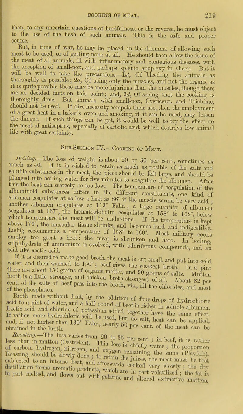 then, to any uncertain questions of hurtfulness, or the reverse, he must object to the use of the flesh of such animals. This is the safe and proper course. But, in time of war, he may be placed in the dilemma of allowing such meat to be used, or of getting none at all. He should then aUow the issue of the meat of all animals, ill with inflammatory and contagious diseases, with the exception of small-pox, and perhaps splenic apoplexy in sheep. But it will be well to take the precautions—1st, Of bleeding the animals as thoroughly as possible; 2d, Of using only the muscles, and not the organs, as it is quite possible these may be more injurious than the muscles, though there are no decided facts on this point; and, 3d, Of seeing that the cooking is thoroughly done. But animals with smaU-pox, Cysticerci, and TrichinEe, should not be used. If dire necessity compels their use, then the employment of a great heat in a baker's oven and smoking, if it can be used, may lessen the danger. If such things can be got, it would be weU to try the effect on the meat of antiseptics, especially of carbolic acid, which destroys low animal life with great certainty. Sub-Section IV.—Cooking of Meat. Boiling.—The loss of weight is about 20 or 30 per cent., sometimes as much as 40 If it is wished to retain as much as posible of the salts and soluble substances in the meat, the piece should be left large, and should be plunged into boiling water for five minutes to coagulate the albumen. After this the heat can scarcely be too low. The temperature of coagulation of the albuminoid substances differs in the different constituents/one kind of albumen coagulates at as low a heat as 86° if the muscle serum be verv acid • another albumen coagulates at 113° Fahr.; a large quantity of albumen coagulates at 167°, the hasmatoglobulin coagulates at 158° to 162° below In ^m?e+TtUre the, metf ^ Je. lmderd^e. If the temperature is kept above 170 , the muscular tissue shrinks, and becomes hard and indigestible Liebig recommends a temperature of 158° to 160°. Most military cooks employ too great a heat: the meat is shrunken and hard. In boiling B£X^:rommn 18 evolved' ^odoriferous comp°-ds> «* « If it is desired to make good broth, the meat is cut small, and put into cold water, and then warmed to 150°; beef gives the weakest brotL if a S there are about 150 grams of organic matter, and 90 grains of salts M„E™ broth is a little stronger, and chicken broth strongest oTall A WW cent, of the salts of beef pass into the broth viz all til !ft -f f3 per of the phosphates. ' m>' aU the brides, and most Broth made without heat, by the adrh'firm t i « ■, , acid to a pint of water, and a half Tomd cblfi Z PS °,f ^cM°™ Lactic acicl and chloride of potassiC^dderl£, ^ m S°luWe albumen If rather more hydrochloric acicfbeused t ?iM^ ^ effect and, if not higher than 130° Jahr K - V? ^ RPP ' obtained in the broth. ' J 50 per cent of tlie meat can be Roasting.—The loss varies from 20 tn « ^ , • , „ less than in mutton (Oesterlen) This loss Jl^ f ^li * * ^ of carbon, hydrogen nitrogen/ and o™ 1 7 ^ 5 P™Porti°n Boasting should be slowly done to Zta^ mm6 subjected to an intense heat ™l i^ ln]ce9> the meat must be first distillation forms aromaticIdth^S* C°°ked VCTy ^ > the in part melted, and flows out wi h 1^ ^ m volatilized; the Pal is nows out with gelatine and altered extractive matters