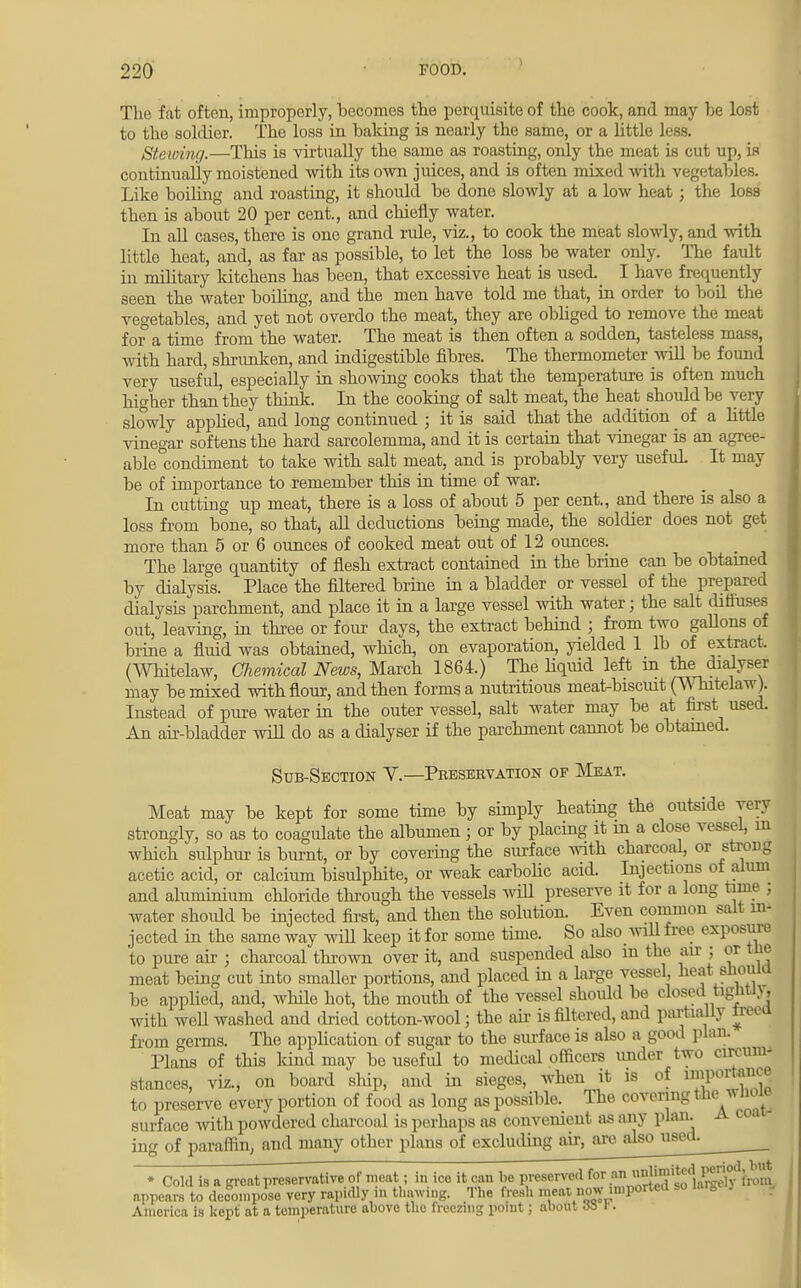The fat often, improperly, becomes the perquisite of the cook, and may he lost to the soldier. The loss in baking is nearly the same, or a little less. Steioing.—This is virtually the same as roasting, only the meat is cut up, is continually moistened with its own juices, and is often mixed with vegetables. Like boiling and roasting, it should be done slowly at a low heat; the loss then is about 20 per cent., and chiefly water. In all cases, there is one grand rule, viz., to cook the meat slowly, and with little heat, and, as far as possible, to let the loss be water only. The fault in military kitchens has been, that excessive heat is used. I have frequently seen the water boiling, and the men have told me that, in order to boil the vegetables, and yet not overdo the meat, they are obbged to remove the meat for a time from the water. The meat is then often a sodden, tasteless mass, with hard, shrunken, and indigestible fibres. The thermometer will be found very useful, especially in showing cooks that the temperature is often much higher than they think. In the cooking of salt meat, the heat should be very slowly applied, and long continued ; it is said that the addition of a little vinegar softens the hard sarcolemma, and it is certain that vinegar is an agree- able condiment to take with salt meat, and is probably very usefuL It may be of importance to remember this in time of war. In cutting up meat, there is a loss of about 5 per cent., and there is also a loss from bone, so that, all deductions being made, the soldier does not get more than 5 or 6 ounces of cooked meat out of 12 ounces. The large quantity of flesh extract contained in the brine can be obtained by dialysis. Place the filtered brine in a bladder or vessel of the prepared dialysis parchment, and place it in a large vessel with water; the salt diffuses out, leaving, in three or four days, the extract behind ; from two gallons of brine a fluid was obtained, which, on evaporation, yielded 1 lb of extract. (Whitelaw, Chemical News, March 1864.) The liquid left in the dialyser may be mixed with flour, and then forms a nutritious meat-biscmt (Whitelaw). Instead of pure water in the outer vessel, salt water may be at first used. An air-bladder will do as a dialyser if the parchment cannot be obtained. Sub-Section V.—Preservation of Meat. Meat may be kept for some time by simply heating the outside yery strongly, so as to coagulate the albumen j or by placing it m a close vessel, m which, sulphur is burnt, or by covering the surface with charcoal, or strong acetic acid, or calcium bisulphite, or weak carbolic acid. Injections ol alum and aluminium chloride through the vessels will preserve it for a long time , water shoidd be injected first, and then the solution. Even common salt m- jected in the same way wiU keep it for some time. So also will free exposure to pure air ; charcoal thrown over it, and suspended also m the air ; or tne meat being cut into smaller portions, and placed hi a large vessel, heat sliouia be applied, and, while hot, the mouth of the vessel should be closed tightn, with weU washed and dried cotton-wool; the ah- is filtered, and partially Ireea from germs. The application of sugar to the surface is also a good plan. Plans of this kind may be useful to medical officers under two circum- stances, viz., on board ship, and in sieges, when it is of »P01™ to preserve every portion of food as long as possible. The covering the v noie surface with powdered charcoal is perhaps as convenient as any plan. A coa ing of paraffin, and many other plans of excluding air, are also used. * Cold is n great preservative of meat; in ice it can be preserved for an *'«d]^fit)m appears to decompose very rapidly in thawing. The fresh meat now imported so Uttg* K .. Amorioa la kept at a temperature above the freezing point; about J3 B.