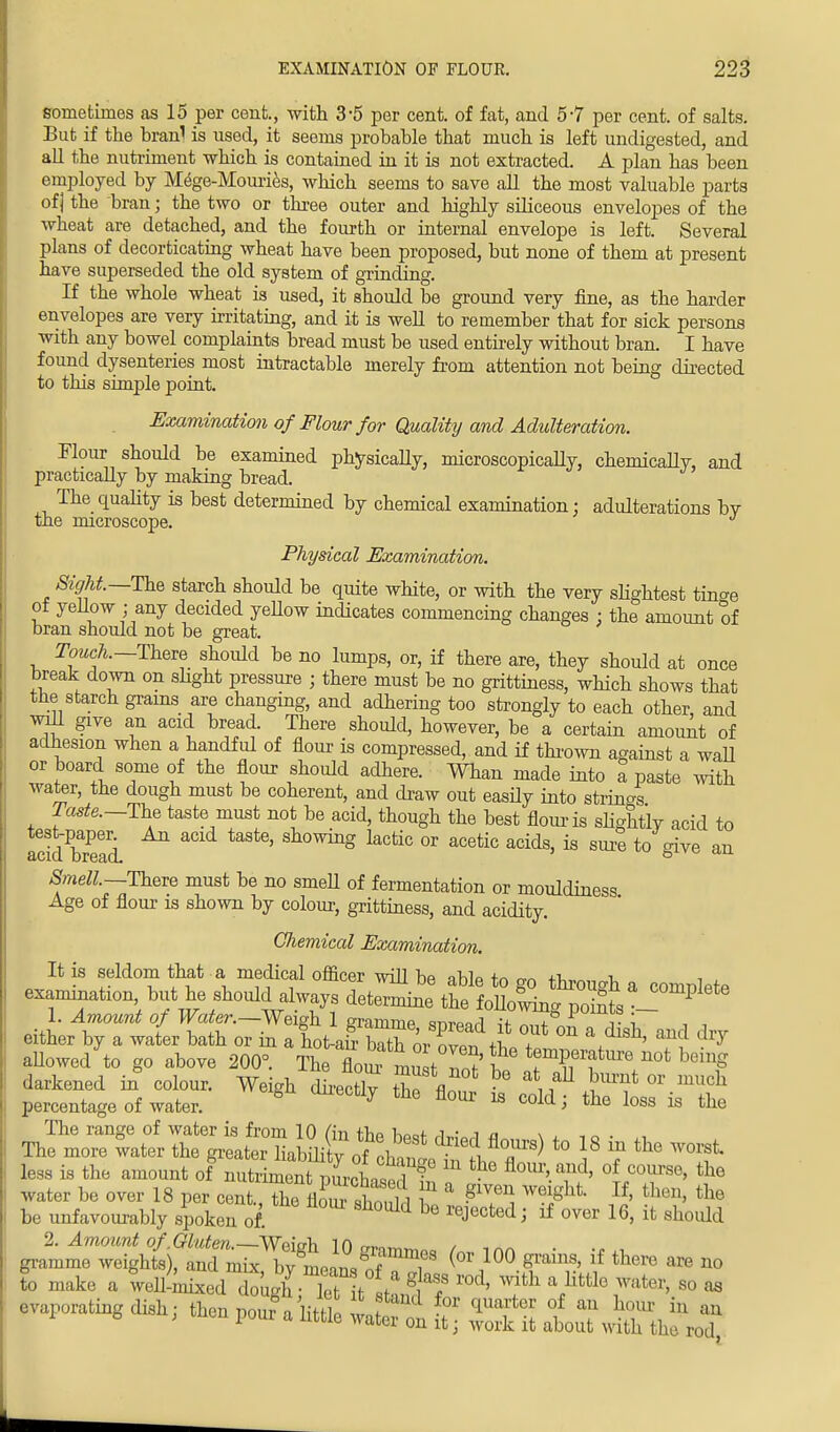 sometimes as 15 per cent., with 3-5 per cent, of fat, and 5-7 per cent, of salts. But if the branl is used, it seems probable that much is left undigested, and all the nutriment which is contained in it is not extracted. A plan has been employed by Mege-Mouries, which seems to save all the most valuable parts of j the bran; the two or three outer and highly siliceous envelopes of the wheat are detached, and the fourth or internal envelope is left. Several plans of decorticating wheat have been proposed, but none of them at present have superseded the old system of grinding. If the whole wheat is used, it should be ground very fine, as the harder envelopes are very irritating, and it is well to remember that for sick persons with any bowel complaints bread must be used entirely without bran. I have found dysenteries most intractable merely from attention not being directed to this simple point. Examination of Flour for Quality and Adulteration. Flour should be examined physically, microscopically, chemically, and practically by making bread. The quality is best determined by chemical examination: adulterations by the microscope. Physical Examination. Sight.—The starch should be quite white, or with the very slightest tinge ot yellow ; any decided yeUow indicates commencing changes : the amount of bran should not be great. Touch.— There should be no lumps, or, if there are, they should at once break down on slight pressure ; there must be no grittiness, which shows that the starch grains are changing, and adhering too strongly to each other, and will give an acid bread. There should, however, be a certain amount of adhesion when a handful of flour is compressed, and if thrown against a waU or board some of the flour should adhere. Whan made into a paste with water, the dough must be coherent, and draw out easily into strings Taste.—The taste must not be acid, though the best flour is slightly acid to acidbTead. ***** 0Wing ^c or acetic acids> is sure to give an Smell—There must be no smeU of fermentation or mouldiness Age of flour is shown by colour, grittiness, and acidity. Chemical Examination. It is seldom that a medical officer will be aMp +r> m +1, -u , , examination tat h6 should always d*™ ttlt^^t*™^ 1. Amount of Water.—Weigh 1 m-annnp m™»A ,v j. , • i either by a water bath or in a houff bTth oiT'lf ?* °n \dlsh' ancl allowed to go above 200°. Se flom mu t 3' not beinS darkened in colour. Weigh dLctlv tZ fln ^ J™* °r much percentage of water. ° 7 the fl°Ur 18 cold^ <*e loss is the The range of water is from 10 An fhQ i • n n T,, more water the greater Brtfl^ Ji^M^ to 8 * the ™f less is the amount of nutriment purchased S n • ai 5' °«CT80' the water be over 18 per cent., the flSS £ t ^T) 5 ^ the be unfavourably spoken of be lejected '* * over 16> lfc shoidd gra^eTe^t f ^^7? (°' 100 *** if *™ « - S make a ^iixi^^^^ rod> ^ a little water, so as evaporating dish; then poufa little watfn £ l^ZC^