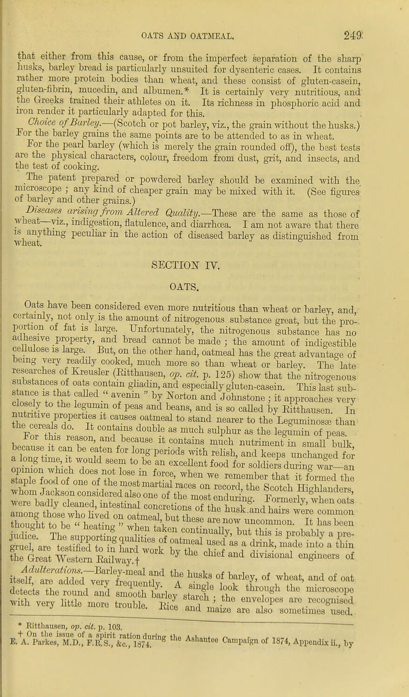 OATS AND OATMEAL. 249: that either from this cause, or from the imperfect separation of the sharp husks, barley bread is particularly uusuited for dysenteric cases. It contains father more protein bodies than wheat, and these consist of gluten-casein, gluten-fibrin, mucedin, and albumen.* It is certainly very nutritious, and the Greeks trained their athletes on it. Its richness in phosphoric acid and iron render it particularly adapted for this. Choice ofBarley.—(Scotch or pot barley, viz., the grain without the husks.) For the barley grains the same points are to be attended to as in wheat. For the pearl barley (which is merely the grain rounded off), the best tests are the physical characters, colour, freedom from dust, grit, and insects, and the test of cooking. III! ' ' O The patent prepared or powdered barley should be examined with the microscope j any kind of cheaper grain may be mixed with it. (See figures' of barley and other grains.) Diseases arising from Altered Quality.— These are the same as those of wheat —viz., indigestion, flatulence, and diarrhoea. I am not aware that there is anything peculiar in the action of diseased barley as distinguished from \V JIG cit/. SECTION IT. OATS. Oats have been considered even more nutritious than wheat or barley, and, certainly, not only, is the amount of nitrogenous substance great, but the pro- portion of fat is large. Unfortunately, the nitrogenous substance has no adhesive property, and bread cannot be made ; the amount of indigestible cellulose is large But, on the other hand, oatmeal has the great advantage of being very readily cooked, much more so than wheat or barley. The late researches of Kreusler (Eitthausen, op. cit. p. 125) show that the nitrogenous substances of oa s contain gliadin, and especially gluten-casein. This last sub- tT^L he V°f peaS and beans' and is 80 caUed by Kitthausen. ii the^ZETn n Xt r868^1 *> stand nearer to the Leguminosae than Fo/ ttL C°n T d0UUe ES mUch sublmr as the W^nin of peas. For this reason, and because it contains much nutriment in small bulk because it can be eaten for long periods with relish, and keeps unchanged for a long time, it would seem to be an excellent food for soldiers durin^l^ staple food of one of the most martial races on record, the Scotch HiobHnrie™ the Great Western Eailway f J 6f and dmsioual engineers of i^ttTek-^l^X A 2e1 Tl> °f ?S* ^ °f ^ detects the round and smooth barie,^sta?h • thf I7^ ^ W Mth very little more trouble Eire m 1 ' enveJ°Pe8 are .^cognised | f Moupie. Kice and maize are also sometimes used, * Rittliausen, op. cit. p. 103  ' E.*A°Parfcees:Td? F.S^iJSfi** C™^n of 1874> ^endis ii., by