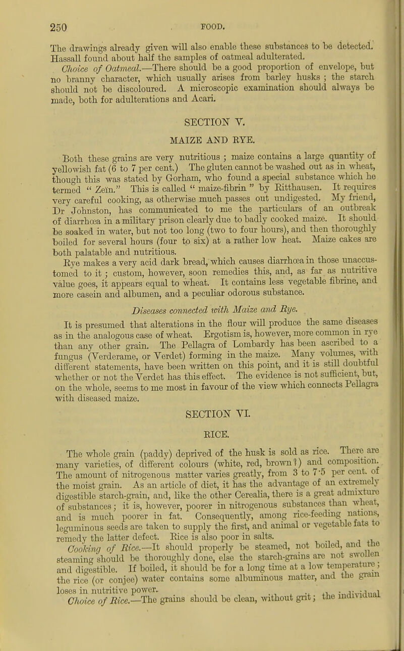 The drawings already given will also enable these substances to be detected. Hassall found about half the samples of oatmeal adulterated. Choice of Oatmeal.—There should be a good proportion of envelope, but no branny character, which usually arises from barley husks ; the starch should not be discoloured. A microscopic examination should always be made, both for adulterations and Acari. SECTION V. MAIZE AND EYE. Both these grains are very nutritious ; maize contains a large quantity of yellowish fat (6 to 7 per cent.) The gluten cannot be washed out as in wheat, though this was stated by Gorham, who found a special substance which he termed  Zein. This is called  maize-fibrin  by Eitthausen. It requires very careful cooking, as otherwise much passes out undigested. My friend, Dr Johnston, has communicated to me the particulars of an outbreak of diarrhoea in a military prison clearly due to badly cooked maize. It should be soaked in water, but not too long (two to four hours), and then thoroughly boiled for several hours (four to six) at a rather low heat. Maize cakes are both palatable and nutritious. Eye makes a very acid dark bread, which causes diarrhoea in those unaccus- tomed to it ; custom, however, soon remedies this, and, as far as nutritive value goes, it appears equal to wheat. It contains less vegetable fibrine, and more casein and albumen, and a peculiar odorous substance. Diseases connected with Maize and Rye. It is presumed that alterations in the flour will produce the same diseases as in the analogous case of wheat. Ergotism is, however, more common in rye than any other grain. The Pellagra of Lombardy has been ascribed to a fungus (Verderame, or Verdet) forming in the make. Many volumes, with different statements, have been written on this point, and it is still doubtful whether or not the Verdet has this effect. The evidence is not sufficient but, on the whole, seems to me most in favour of the view which connects Pellagra with diseased maize. SECTION VI. EICE. The whole grain (paddy) deprived of the husk is sold as rice. There are many varieties, of different colours (white, red, brown 1) and composition. The amount of nitrogenous matter varies greatly, from 3 to 7-5 per cent, of the moist grain. As an article of diet, it has the advantage of an extremely digestible starch-grain, and, like the other Cerealia, there is a great admixture of substances; it is, however, poorer in nitrogenous substances than wheat, and is much poorer in fat. Consequently, among rice-feeding nations, leguminous seeds are taken to supply the first, and animal or vegetable fats to rci ly the latter defect. Eice is also poor in salts. Coolring of Rice.—It should properly be steamed, not boiled, and the steaming should be thoroughly done, else the starch-grains are not swollen and digestible. If boiled, it should be for a long time at a low temperature ; the rice (or conjee) water contains some albuminous matter, and the gram loses in nutritive power. . . ., i Choice of Rice.—The grains shoidd be clean, without grit; the individual