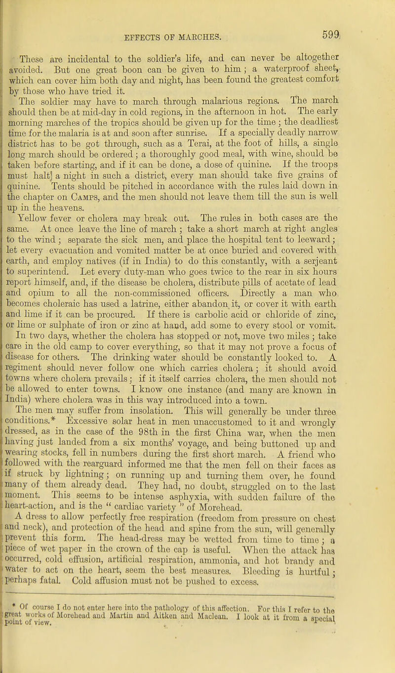 EFFECTS OF MARCHES. 599; These are incidental to the soldier's life, and can never he altogether avoided. But one great hoon can he given to him ; a waterproof sheet, which can cover him both day and night, has been found the greatest comfort by those who have tried it. The soldier may have to march through malarious regions. The march should then be at mid-day in cold regions, in the afternoon in hot. The early morning marches of the tropics should be given up for the time ; the deadliest time for the malaria is at and soon after sunrise. If a specially deadly narrow district has to be got through, such as a Terai, at the foot of hills, a single long march should be ordered; a thoroughly good meal, with wine, should be taken before starting, and if it can be done, a dose of quinine. If the troops must halt] a night in such a district, every man should take five grains of quinine. Tents should be pitched in accordance with the rules laid down in the chapter on Camps, and the men should not leave them till the sun is well up in the heavens. Yellow fever or cholera may break out. The rules in both cases are the same. At once leave the line of march ; take a short march at right angles to the wind ; separate the sick men, and place the hospital tent to leeward; let every evacuation and vomited matter be at once buried and covered with earth, and employ natives (if in India) to do this constantly, with a serjeant to superintend. Let every duty-man who goes twice to the rear in six hours report himself, and, if the disease be cholera, distribute pills of acetate of lead and opium to all the non-commissioned officers. Directly a man who becomes choleraic has used a latrine, either abandon it, or cover it with earth and lime if it can be procured. If there is carbolic acid or chloride of zinc, or lime or sulphate of iron or zinc at hand, add some to every stool or vomit. In two days, whether the cholera has stopped or not, move two miles ; take care in the old camp to cover everything, so that it may not prove a focus of disease for others. The drinking water should be constantly looked to. A regiment shoidd never follow one which carries cholera; it should avoid towns where cholera prevails; if it itself carries cholera, the men shoidd not he allowed to enter towns. I know one instance (and many are known in India) where cholera was in this way introduced into a town. The men may suffer from insolation. This will generally be under three conditions.* Excessive solar heat in men unaccustomed to it and wrongly dressed, as in the case of the 98th in the first China war, when the men having just landed from a six months' voyage, and being buttoned up and wearing stocks, fell in numbers during the first short march. A friend who followed with the rearguard informed me that the men fell on their faces as if struck by lightning; on running up and turning them over, he found many of them already dead. They had, no doubt, struggled on to the last moment. This seems to be intense asphyxia, with sudden failure of the heart-action, and is the  cardiac variety  of Morehead. A dress to allow perfectly free respiration (freedom from pressure on chest and neck), and protection of the head and spine from the sun, will generally prevent this form. The head-dress may be wetted from time to time j a piece of wet paper in the crown of the cap is useful Whon the attack has occurred, cold effusion, artificial respiration, ammonia, and hot brandy and water to act on the heart, seem the best measures. Bleeding is hurtful; perhaps fatal. Cold affusion must not be pushed to excess. * Of course I do not enter here into the pathology of this affection. For this I refer to the great works of Morehead and Martin and Aitken and Maclean. I look at it from a snecial point of view.