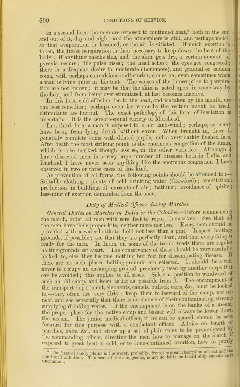 In a second form the men are exposed to continued heat,* both in the sun and out of it, day and night, and the atmosphere is still and perhaps moist, so that evaporation is lessened, or the air is vitiated If much exertion is taken, the freest perspiration is then necessary to keep down the heat of the body ; if anything checks this, and the skin gets dry, a certain amount of pyrexia occurs ; the pulse rises ; the head aches ; the eyes get congested; there is a frequent desire to micturate (Longmore), and gradual or sudden coma, with perhaps convulsions and '1 stertor, comes on, even sometimes when a man is lying quiet in his tent. The causes of the interruption to perspira- tion are not known; it may he that the skin is acted upon in some way by the heat, and from being over-stimulated, at last becomes inactive. In this form cold affusion, ice to the head, and ice taken by the mouth, are the best remedies; perhaps even ice water by the rectum might be tried. Stimulants are hurtful The exact pathology of this form of insolation is uncertain. It is the cerebro-spinal variety of Morehead In a third form a man is exposed to a hot land-wind ; perhaps, as many have been, from lying drunk without cover. When brought in, there is i generally complete coma with dilated pupils, and a very darkly flushed face. After death the most striking point is the enormous congestion of the lungs, which is also marked, though less so, in the other varieties. Although J have dissected men in a very large number of diseases both in India and England, I have never seen anything like the enormous congestion I have observed in two or three cases of this kind. As prevention of all forms, the following points shoxdd be attended to :— Suitable clothing ; plenty of cold drinking water (Crawford); ventilation: production in buildings of currents of air ; bathing; avoidance of spirits; lessening of exertion demanded from the men. Duty of Medical Officers during Marches. General Didies on Marches in India or the Colonies.—Before commencing the march, order all men with sore feet to report themselves. See that all the men have their proper kits, neither more nor less. Every man should be provided with a water-bottle to hold not less than a pint. Inspect halting- grounds, if possible; see that they are perfectly clean, and that everything is ready for the. men. In India, on some of the trunk roads there are regular halting-grounds set apart. The conservancy of these should be very carefully looked to, else they become nothing but foci for disseminating disease. If there are no such places, halting-grounds are selected. It should be a rule never to occupy an encamping ground previously used by another corps if it can be avoided; this applies to all cases. Select a position to windward of such an old camp, and keep as far as possible from it. The encampment of the transport department, elephants, camels, bullock carts, &c, must be looked to,—they often are very dirty : keep them to leeward of the camp, not too near, and see especially that there is no chance of their contaminating streams supplying drinking water. If the encampment is on the banks of a stream, the proper place for the native camp and bazaar will always be lower down the stream. The junior medical officer, if he can be spared, should be sent forward for this purpose with a combatant officer. Advise on length ot marches, halts, &c, and draw up a set of plain rules to be promulgated by the commanding officer, directing the men how to manage on the march n exposed to great heat or cold, or to long-continued exertion, how to purify * The heat of sandy plains is the worst, probably, fromtthe great absorption of heat continued radiation. The heat of the sun. per sc, is not so bad ; on board ship sun-stioke a uncommon.