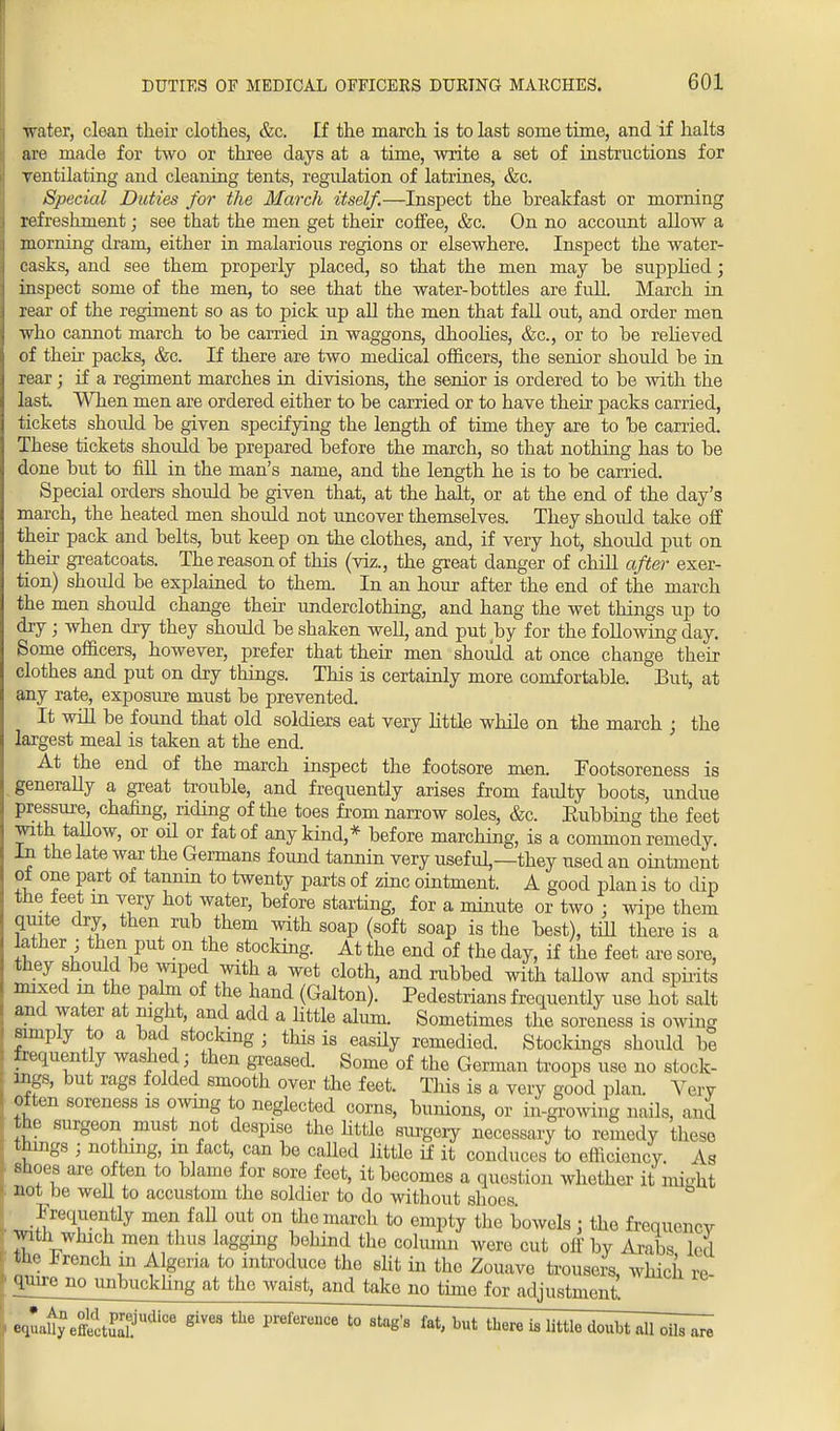 water, clean their clothes, &c. tf the march is to last some time, and if halts are made for two or three days at a time, write a set of instructions for ventilating and cleaning tents, regulation of latrines, &c. Special Duties for the March itself.—Inspect the breakfast or morning refreshment; see that the men get their coffee, &c. On no account allow a morning dram, either in malarious regions or elsewhere. Inspect the water- casks, and see them properly placed, so that the men may be supplied; inspect some of the men, to see that the water-bottles are full. March in rear of the regiment so as to pick up all the men that fall out, and order men who cannot march to be carried in waggons, dhoolies, &c, or to be relieved of their packs, &c. If there are two medical officers, the senior should be in rear; if a regiment marches in divisions, the senior is ordered to be with the last. When men are ordered either to be carried or to have their packs carried, tickets should be given specifying the length of time they are to be carried. These tickets should be prepared before the march, so that nothing has to be done but to fill in the man's name, and the length he is to be carried. Special orders should be given that, at the halt, or at the end of the day's march, the heated men should not uncover themselves. They should take off their pack and belts, but keep on the clothes, and, if very hot, should put on their greatcoats. The reason of this (viz., the great danger of chill after exer- tion) shoidd be explained to them In an hour after the end of the march the men should change their underclothing, and hang the wet things up to dry; when dry they should be shaken well, and put by for the following day. Some officers, however, prefer that their men should at once change their clothes and put on dry things. This is certainly more comfortable. But, at any rate, exposure must be prevented. It will be found that old soldiers eat very little while on the march ; the largest meal is taken at the end. At the end of the march inspect the footsore men. Footsoreness is generally a great trouble, and frequently arises from faulty boots, undue pressure, chafing, riding of the toes from narrow soles, &c. Eubbing the feet with tallow, or oil or fat of any kind,* before marching, is a common remedy. In the late war the Germans found tannin very useful,—they used an ointment of one part of tannin to twenty parts of zinc ointment. A good plan is to dip the feet m very hot water, before starting, for a minute or two : wipe them quite dry, then rub them with soap (soft soap is the best), till there is a lather , then put on the stocking. At the end of the day, if the feet are sore, they should be wiped with a wet cloth, and rubbed with taUow and spirits mixed m the palm of the hand (Galton). Pedestrians frequently use hot salt and water at night, and add a little alum. Sometimes the soreness is owing simply to a bad stocking ; this is easily remedied. Stockings should be frequently washed; then greased. Some of the German troops use no stock- ings, but rags folded smooth over the feet. This is a very good plan. Very often soreness is owing to neglected corns, bunions, or in-growing nails, and the surgeon must not despise the Httle surgery necessary to remedy these things ; nothing, in fact, can be called little if it conduces to efficiency. As shoes are often to blame for sore feet, it becomes a question whether it mi-ht not be well to accustom the soldier to do without shoos ° Frequently men fall out on the march to empty the bowels j the frequency with which men thus lagging behind the cohunn were cut off by Arabs led the French m Algeria to introduce the slit in the Zouavo trousers, which re ' j^J10 unbuckling at the waist, and take no time for adjustment. equaiyne£tSUdiCe giV68 ^ PniferenCe l° 8tag'8 M> but th™ » le doubt all oils , are