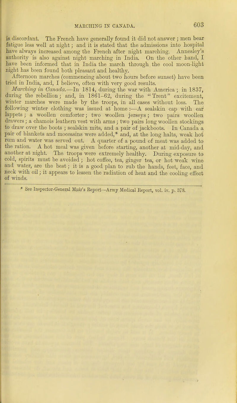 is discordant. The French have generally found it did not answer ; men bear fatigue less well at night; and it is stated that the admissions into hospital have always increased among the French after night marching. Annesley's authority is also against night marching in India. On the other band, I have been informed that in India the march through the cool moon-light night has been found both pleasant and healthy. Afternoon marches (commencing about two hours before sunset) have been tried in India, and, I believe, often with very good results. Marching in Canada.—In 1814, during the war with America; in 1837, during the rebellion; and, in 1861-62, during the Trent excitement, winter marches were made by the troops, in all cases without loss. The following winter clothing was issued at home :—A sealskin cap with ear lappets; a woollen comforter; two woollen jerseys; two pairs woollen drawers; a chamois leathern vest with arms; two pairs long woollen stockings to draw over the boots ; sealskin mits, and a pair of jackboots. In Canada a pair of blankets and moccasins were added,* and, at the long halts, weak hot rum and water was served out. A quarter of a pound of meat was added to the ration. A hot meal was given before starting, another at mid-day, and another at night. The troops were extremely healthy. During exposure to cold, spirits must be avoided; hot coffee, tea, ginger tea, or hot weak wine and water, are the best; it is a good plan to rub the hands, feet, face, and neck with oil; it appears to lessen the radiation of heat and the cooling effect of winds. * See Inspector-General Muir's Report—Army Medical Report, vol. iv. p. 378.