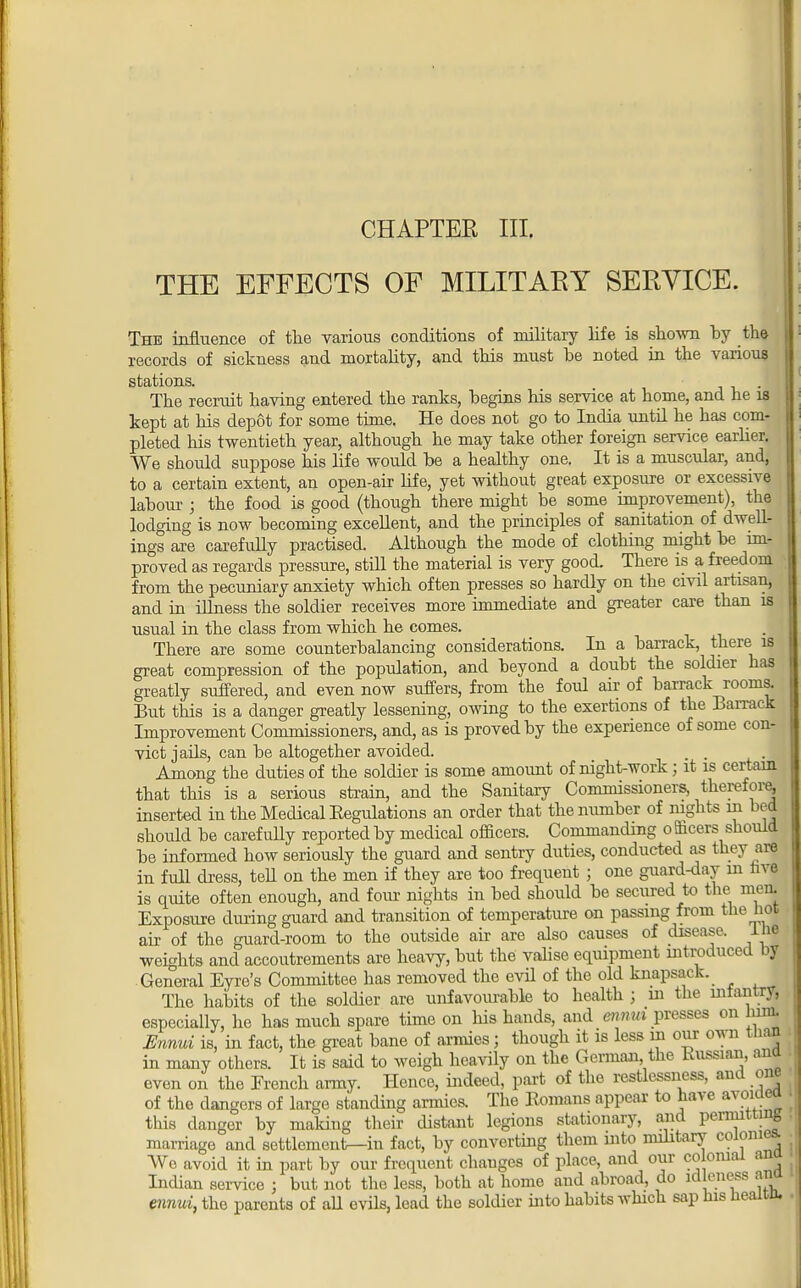 THE EFFECTS OF MILITARY SERVICE. The influence of the various conditions of military life is shown by the records of sickness and mortality, and this must be noted in the various stations. . The recruit having entered the ranks, begins his service at home, and he is kept at his depot for some time. He does not go to India until he has com- pleted his twentieth year, although he may take other foreign service earlier. We should suppose his life would be a healthy one. It is a muscular, and, to a certain extent, an open-air life, yet without great exposure or excessive labour ; the food is good (though there might be some improvement), the lodging is now becoming excellent, and the principles of sanitation of dwell- ings are carefully practised. Although the mode of clothing might be im- proved as regards pressure, still the material is very good. There is a freedom from the pecuniary anxiety which often presses so hardly on the civil artisan, and in illness the soldier receives more immediate and greater care than is usual in the class from which he comes. There are some counterbalancing considerations. In a barrack, there is great compression of the population, and beyond a doubt the soldier has greatly suffered, and even now suffers, from the foul air of barrack rooms. But this is a danger greatly lessening, owing to the exertions of the Barrack Improvement Commissioners, and, as is proved by the experience of some con- vict jails, can be altogether avoided. Among the duties of the soldier is some amount of night-work; it is certain that this is a serious strain, and the Sanitary Commissioners, therefore, inserted in the Medical Eegulations an order that the number of nights in bed should be carefully reported by medical officers. Commanding o Bficers should he informed how seriously the guard and sentry duties, conducted as they are in full dress, tell on the men if they are too frequent ; one guard-day in live is quite often enough, and four nights in bed should be secured to the men. Exposure during guard and transition of temperature on passing from the hot air of the guard-room to the outside air are also causes of disease, iffl weights and accoutrements are heavy, but the valise equipment introduced by General Eyre's Committee has removed the evil of the old knapsack. The habits of the soldier are unfavourable to health ; m the infantry, especially, he has much spare time on his hands, and mm presses on him. Ennui is, in fact, the great bane of armies; though it is less in our own than in many others. It is said to weigh heavily on the German, the Russian, and even on the Trench army. Hence, indeed, part of the restlessness, and one of the dangers of large standing armies. The Romans appear to have avoniea this danger by malting their distant legions stationary, and permitting marriage and settlement—in fact, by converting them into military colonies. We avoid it in part by our frequent changes of place, and our colonial ana Indian service ; but not the less, both at home and abroad, do idleness ana ennui, the parents of all evils, lead the soldier into habits which sap his healtn.
