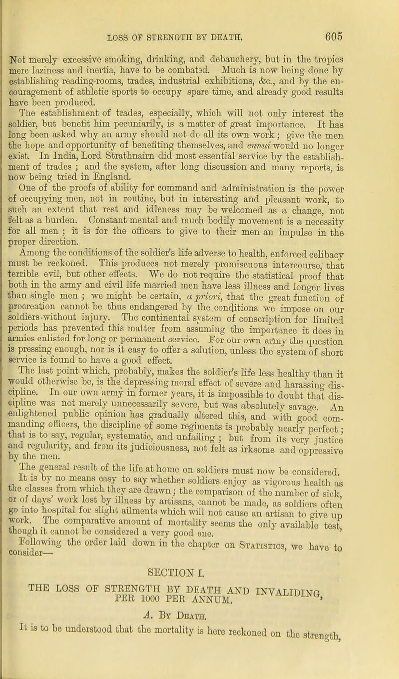 Not merely excessive smoking, drinking, and debauchery, but in the tropics mere laziness and inertia, have to be combated. Much is now being done by establishing reading-rooms, trades, industrial exhibitions, &c, and by the en- couragement of athletic sports to occupy spare time, and already good results have been produced. The establishment of trades, especially, -which will not only interest the soldier, but benefit him pecuniarily, is a matter of great importance. It has long been asked why an army should not do all its own work; give the men the hope and opportunity of benefiting themselves, and ennui would no longer exist. In India, Lord Strathnairn did most essential service by the establish- ment of trades ; and the system, after long discussion and many reports, is now being tried in England. One of the proofs of ability for command and administration is the power of occupying men, not in routine, but in interesting and pleasant work, to such an extent that rest and idleness may be welcomed as a change, not felt as a burden. Constant mental and much bodily movement is a necessity for all men ; it is for the officers to give to their men an impulse in the proper direction. Among the conditions of the soldier's life adverse to health, enforced celibacy must be reckoned. This produces not merely promiscuous intercourse, that terrible evil, but other effects. We do not require the statistical proof that both in the army and civil life married men have less illness and longer lives than single men ; we might be certain, a priori, that the great function of procreation cannot be thus endangered by the conditions we impose on our soldiers-without injury. The continental system of conscription for limited periods has prevented this matter from assuming the importance it does in armies enlisted for long or permanent service. For our own arhxy the question is pressing enough, nor is it easy to offer a solution, unless the system of short service is found to have a good effect. The last point which, probably, makes the soldier's life less healthy than it would otherwise be, is the depressing moral effect of severe and harassing dis- cipline. In our own army in former years, it is impossible to doubt that dis- cipline was not merely unnecessarily severe, but was absolutely savage An enlightened pubbc opinion has gradually altered this, and with good com- manding officers, the discipline of some regiments is probably nearly perfect • that is to say, regular, systematic, and unfailing ; but from its very justice and regularity, and from its judiciousness, not felt as irksome and oppressive by the men. x r The general result of the life at home on soldiers must now be considered. It is by no means easy to say whether soldiers enjoy as vigorous health as the classes from which they are drawn; the comparison of the number of sick or of days work lost by illness by artisans, cannot be made, as soldiers often go into hospital for slight ailments which will not cause an artisan to give un work The comparative amount of mortality seems the only available test though it cannot be considered a very good one. Following the order laid down in the chapter on Statistics, wo have to consider— SECTION I. THE LOSS OF STRENGTH BY DEATH AND INVALIDTNtt PER 1000 PER ANNUM. A^TiW, A. By Death. It is to be understood that the mortality is here reckoned on the strength,