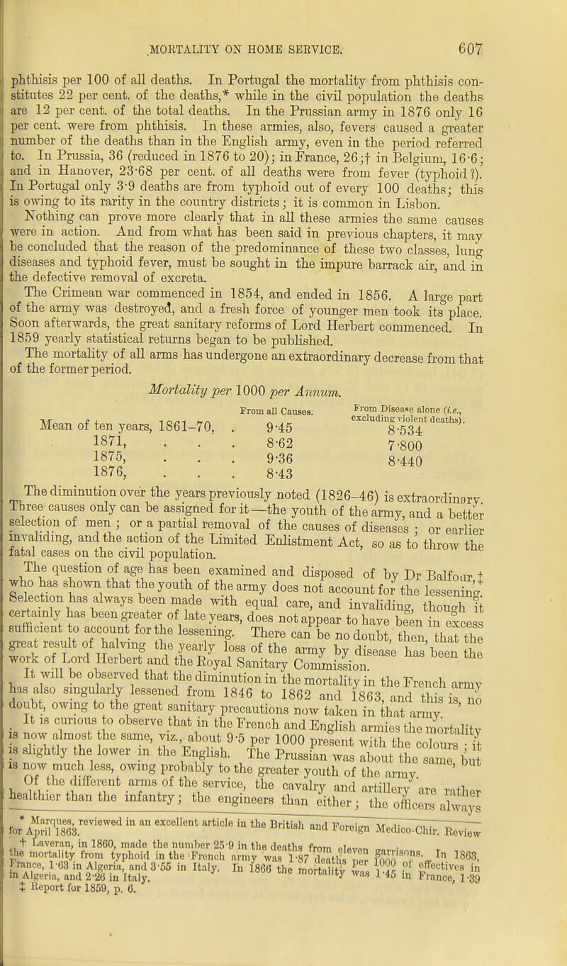 phthisis per 100 of all deaths. In Portugal the mortality from phthisis con- stitutes 22 per cent, of the deaths,* while in the civil population the deaths are 12 per cent, of the total deaths. In the Prussian army in 1876 only 16 per cent, were from phthisis. In these armies, also, fevers caused a greater number of the deaths than in the English army, even in the period referred to. In Prussia, 36 (reduced in 1876 to 20); inPrance, 26;f in Belgium, 16-6; and in Hanover, 23-68 per cent, of all deaths were from fever (typhoid?). In Portugal only 3*9 deaths are from typhoid out of every 100 deaths; this is owing to its rarity in the country districts; it is common in Lisbon. Nothing can prove more clearly that in all these armies the same causes were in action. And from what has been said in previous chapters, it may he concluded that the reason of the predominance of these two classes, lung diseases and typhoid fever, must he sought in the impure barrack air, and in the defective removal of excreta. The Crimean war commenced in 1854, and ended in 1856. A large part of the army was destroyed, and a fresh force of younger men took its' place. Soon afterwards, the great sanitary reforms of Lord Herbert commenced. In 1859 yearly statistical returns began to be published. The mortality of all arms has undergone an extraordinary decrease from that of the former period. Mortality per 1000 per Annum. From all Causes. From Disease alone (i.e., Mean of ten years, 1861-70, . 945 ^dingw^ntdeaths). 1871, . . . 8-62 7-800 1875, . . . 9-36 g-440 1876, . . . 8-43 The diminution over the years previously noted (1826-46) is extraordinarv Three causes only can be assigned for it—the youth of the army, and a better selection of men ; or a partial removal of the causes of diseases • or earlier invaliding, and the action of the Limited Enlistment Act, so as to throw the fatal cases on the civil population. The question of age has been examined and disposed of bv Dr Balfnnr + who has shown that the youth of the army does not account for the lessenin Selection has always been made with equal care, and invaliding, though it certainly has been greater of late years, does not appear to have been in excess sufficient to account for the lessening. There can be no doubt then that the great result of halving the yearly loss of the army by di ease Sheen L work of Lord Herbert and the Royal Sanitary Commission It will be observed that the diminution in the mortality in the French armv has also singularly lessened rom 1846 to 1862 and 1863, and th is o doubt, owing to the great sanitary precautions now taken in that army It is curious to observe that in the French and English armies the mortality is now almost the same, viz. about 9-5 per 1000 present with the colours it is slightly the lower in the English. The Prussian was about tL sam b, is now much less, owing probably to the greater youth of the army. ' hJSfv■ £ S °f the service, the cavalry and artillery are rather healthier than the infantry; the engmeersj^^ ^arq„e«, reviewed in an excellent articlein the Briti^Ii^M^^ie^ t Laveran, in 1860, made the number 25'9 in the deaths from »in„„„ the mortality from typhoid in the French army was 1 87 deathI 12 Fn^T^ In 1863, ranee, 1-68 in Algeria, and 3 55 in Italy. In 1866 the mo S tv w„ W« ?t f°ctives in in Algeria, and 2'26 in Italy. mortality was 1-45 in Prance, 1-39 t Report for 1859, p. 6.