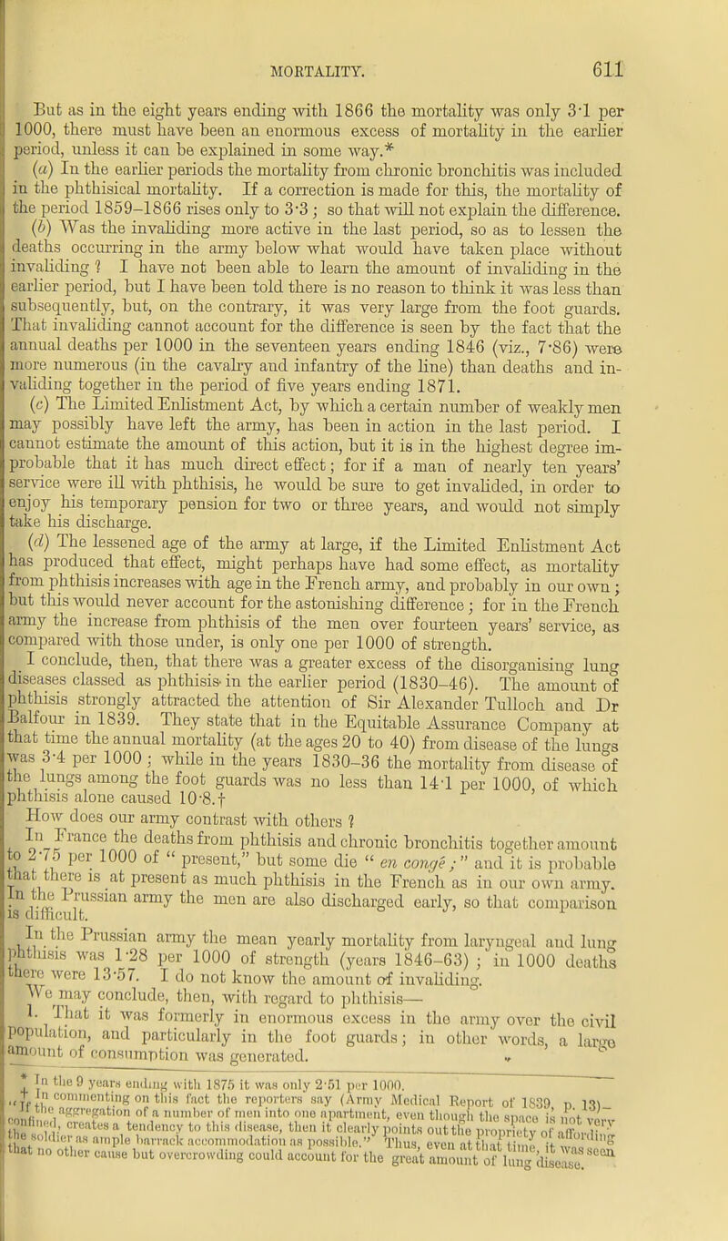 But as in the eight years ending with 1866 the mortality was only 3T per 1000, there must have been an enormous excess of mortality in the earlier period, unless it can be explained in some way.* (a) In the earlier periods the mortality from chronic bronchitis was included in the phthisical mortality. If a correction is made for this, the mortality of the period 1859-1866 rises only to 3-3; so that will not explain the difference. (b) Was the invaliding more active in the last period, so as to lessen the deaths occurring in the army below what would have taken place without invaliding 1 I have not been able to learn the amount of invaliding in the earlier period, but I have been told there is no reason to think it was less than subsequently, but, on the contrary, it was very large from the foot guards. That invaliding cannot account for the difference is seen by the fact that the annual deaths per 1000 in the seventeen years ending 1846 (viz., 7*86) were more numerous (in the cavalry and infantry of the line) than deaths and in- validing together in the period of five years ending 1871. (c) The Limited Enlistment Act, by which a certain number of weakly men may possibly have left the army, has been in action in the last period. I cannot estimate the amount of this action, but it is in the highest degree im- probable that it has much direct effect; for if a man of nearly ten years' service were ill with phthisis, he would be sure to get invalided, in order to enjoy his temporary pension for two or three years, and would not simply take his discharge. (d) The lessened age of the army at large, if the Limited Enlistment Act has produced that effect, might perhaps have had some effect, as mortality from phthisis increases with age in the French army, and probably in our own; but this would never account for the astonishing difference; for in the French army the increase from phthisis of the men over fourteen years' service, as compared with those under, is only one per 1000 of strength. I conclude, then, that there was a greater excess of the disorganising lung diseases classed as phthisis-in the earlier period (1830-46). The amount of phthisis strongly attracted the attention of Sir Alexander Tulloch and Dr Balfour in 1839. They state that in the Equitable Assurance Company at that time the annual mortality (at the ages 20 to 40) from disease of the lungs was 3-4 per 1000 j while in the years 1830-36 the mortality from disease of the lungs among the foot guards was no less than 14T per 1000, of which phthisis alone caused 10-8.f How does our army contrast with others 1 In France the deaths from phthisis and chronic bronchitis together amount to 2-75 per 1000 of  present, but some die  en conge; and it is probable that there is at present as much phthisis in the French as in our own army. • J5? ™slan army the men are also discharged early, so that comparison is difficult. In the Prussian army the mean yearly mortality from laryngeal and lung phthisis was 1-28 per 1000 of strength (years 1846-63) j in 1000 deaths there were 13-57. I do not know the amount of invaliding. \\ e may conclude, then, with regard to phthisis— 1. That it was formerly in enormous excess in the army over the civil population, and particularly in the foot guards; in other words, a large amount of consumption was generated. * In the 9 years ending with 1875 it was only 2-51 pur 1000. t iii commenting on this fact tho reporters say (Army Medical Report of 1839 n 111 it heaggregation of a number of men into one apartment, even though tho space is not v. L- ,', creates a tendency to this disease, then it clearly points out the mourfav , I ■ r , V Be soldier as ample ban-act accommodation as possible.'' Thus evenatt,I 8 that no other cause but overcrowding could account for the fftEtSti oflX?{fi2! ^