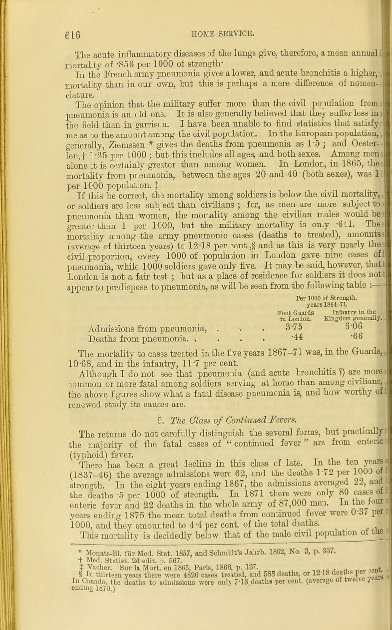 The acute inflammatory diseases of the lungs give, therefore, a mean annual .1 mortality of -856 per 1000 of strength* In the French army pneumonia gives a lower, and acute bronchitis a higher, mortality than in our own, but this is perhaps a mere difference of nomen- clature. The opinion that the military suffer more than the civil population from pneumonia is an old one. It is also generally believed that they suffer less in the field than in garrison. I have been unable to find statistics that satisfy me as to the amount among the civil population. In the European population, generally, Ziemssen * gives the deaths from pneumonia as 1 '5 ; and Oester- len,f 1'25 per 1000 ; but this includes all ages, and both sexes. Among men alone it is certainly greater than among women. In London, in 1865, the mortality from pneumonia, between the ages 20 and 40 (both sexes), was 11 per 1000 population. I If this be correct, the mortality among soldiers is below the civil mortality, or soldiers are less subject than civilians ; for, as men are more subject to pneumonia than women, the mortality among the civilian males would be greater than 1 per 1000, but the military mortality is only -641. The mortality among the army pneumonic cases (deaths to treated), amounts (average of thirteen years) to 12-18 per cent.,§ and as this is very nearly the civil proportion, every 1000 of population in London gave nine cases of pneumonia, while 1000 soldiers gave only five. It may be said, however, that' London is not a fair test ; but as a place of residence for soldiers it does not appear to predispose to pneumonia, as will be seen from the following table :— Per 1000 of Strength, years 1864-71. Foot Guards Infantry in the in London. Kingdom generally. Admissions from pneumonia, . . . 3'7 5 6'06 Deaths from pneumonia '44 66 The mortality to cases treated in the five years 1867-71 was, in the Guards, 10-68, and in the infantry, 11-7 per cent. Although I do not see that pneumonia (and acute bronchitis 1) are more common or more fatal among soldiers serving at home than among civilians,. the above figures show what a fatal disease pneumonia is, and how worthy off renewed study its causes are. 5. The Class of Continued Fevers. The returns do not carefully distinguish the several forms, but practically i the majority of the fatal cases of continued fever are from enteric: (typhoid) fever. There has been a great decline in this class of late. In the ten years ■ (1837-46) the average admissions were 62, and the deaths 1*72 per 1000 of i strength. In the eight years ending 1867, the admissions averaged 22, and the deaths -5 per 1000 of strength. In 1871 there were only 80 cases of: enteric fever and 22 deaths in the whole army of 87,000 men. In the four years ending 1875 the mean total deaths from continued fever were 0'3y per 1000, and they amounted to 4-4 per cent, of the total deaths. This mortality is decidedly below that of the male civil population oiita * Monats-Bl. fur Med. Stat. 1857, and Schmidt's Jahrb. 1862, No. 3, p. 337. t Med. Statist. 2d edit. p. 567. t Vacher. Sur la Mort. en 1865, Paris, 1S66, p. 137. ,„,OJ 4i „„, «.nt § In thirteen years there were 4826 cases treated, and 583 deaths, or 12'18 deaths per ceu In Canada, the deaths to admissions were only 7'13 deaths per cent, (average ot twene }^ ending lcJ70.)