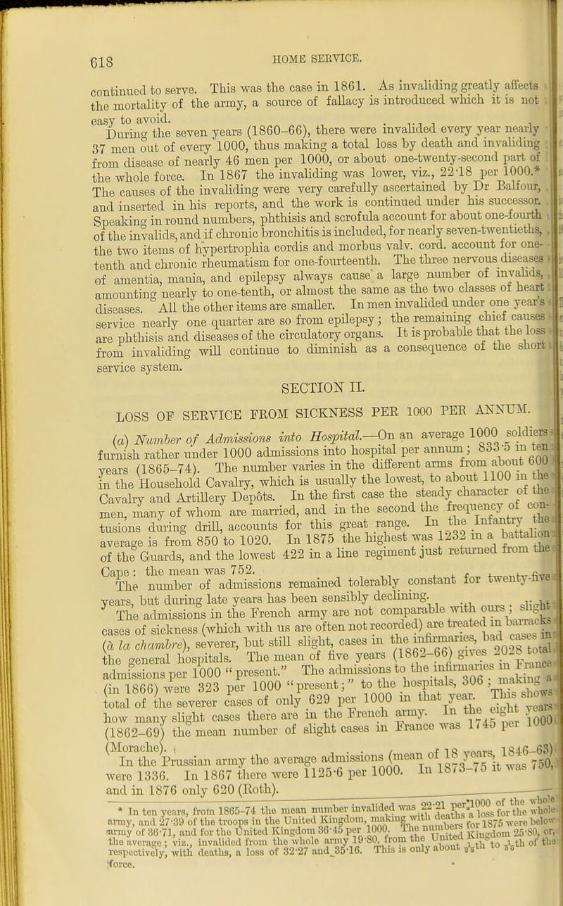 continued to serve. This was the case in 1861. As invaliding greatly affecte the mortality of the army, a source of fallacy is introduced which it is not easy to avoid. During the seven years (1860-66), there were invalided every year nearly 37 men out of every 1000, thus making a total loss by death and invaliding from disease of nearly 46 men per 1000, or about one-twenty-second part of the whole force. In 1867 the invaliding was lower, viz., 22-18 per 1000* The causes of the invaliding were very carefully ascertained by Dr Balfour, and inserted in his reports, and the work is continued under his successor. Speakino- in round numbers, phthisis and scrofula account for about one-fourth of the invalids, and if chronic bronchitis is included, for nearly seven-twentieths, the two items of kypertrophia cordis and morbus valv. cord, account for one- tenth and chronic rheumatism for one-fourteenth. The three nervous diseases of amentia, mania, and epilepsy always cause a large number of invalids amounting nearly to one-tenth, or almost the same as the two classes of heart I diseases ° All the other items are smaller. In men invalided under one year s s service nearly one quarter are so from epilepsy; the remaining chief: causes * are phthisis and diseases of the circulatory organs. It is probable that the loss - from invaliding will continue to diminish as a consequence of the short i service system. SECTION II. LOSS OF SERVICE FROM SICKNESS PER 1000 PEE ANNUM. (a) Number of Admissions into Hospital—On an average 1000 soldiers s furnish rather under 1000 admissions into hospital per annum; 833-0 in ten years (1865-74). The number varies in the different arms from about 600 in the Household Cavalry, which is usually the lowest to about 1100 m he Cavalry and Artillery Dep6ts. In the first case the steady character of the i men, many of whom are married, and in the second the frequency of con- tusions during drill, accounts for this great range. In the Infantry he average is from 850 to 1020. In 1875 the highest was 1232 m a battel on of the Guards, and the lowest 422 in a line regiment just returned from the. Cape: the mean was 752. . , ~ The number of admissions remained tolerably constant for twenty-hvec years, but during late years has been sensibly declining. ^ The admissions in the French army are not comparable with ours si ght; cases of sickness (which with us are of ten not recorded) are teatedmte«W (a la chambre), severer, but still slight, cases m «fJ^r™JP^o0- ? otSl the general hospitals. The mean of five years (1862-66) gives 20-8total admfssions per 1000 « present. The admissions to 1fceJ^™f F^ fin 1866) were 323 per 1000 present; to the hospitals, 306 , lota! of ^severer cLs of only 629 per 1000 in that yea. This show, how many slight cases there are in the Irench army. In the eight yea* (1862-69) the mean number of slight cases in I ranee was 1/45 per 10UU ^ntim Russian army the average admissions, (mear.of-18 years 1846^); were 1336. In 1867 there were 1125-6 per 1000. In 18/3-/5 it was iW and in 1876 only 620 (Both). * In ten army, and ! urroy of 36-71, and for the United Kingdom 36-45 per 1000. tiw :^inedom 25-SO, or, the average ; viz., invalided from the whole army 19-80 from the United iving respectively; with deaths, a loss of 32-27 and J5-16. This is only about „tu to „i :<force.