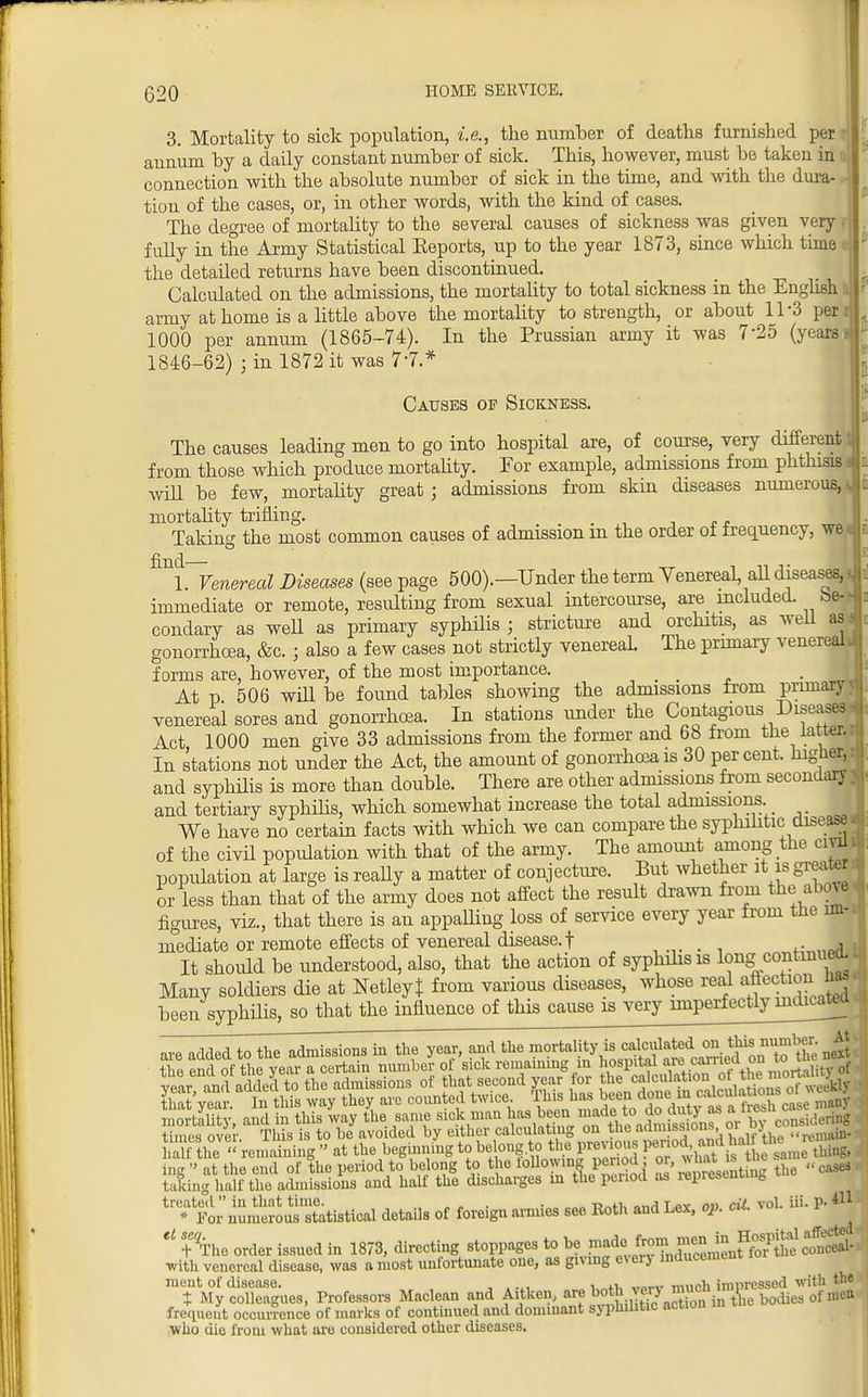 3. Mortality to sick population, i.e., the number of deaths furnished per annum by a daily constant number of sick. This, however, must be taken in connection with the absolute number of sick in the time, and with the dura- tion of the cases, or, in other words, with the kind of cases. The degree of mortality to the several causes of sickness was given very fully in the Army Statistical Keports, up to the year 1873, since which time the detaded returns have been discontinued. Calculated on the admissions, the mortality to total sickness in the English army at home is a little above the mortality to strength, or about 11-3 per 1000 per annum (1865-74). In the Prussian army it was 7'25 (years 1846-62) ; in 1872 it was 7*7.* Causes of Sickness. The causes leading men to go into hospital are, of course, very different from those which produce mortality. For example, admissions from phthisis i will be few, mortality great; admissions from skin diseases numerous, i, mortabty trifling. Taking the most common causes of admission m the order of frequency, we ^hVenereal Diseases (see page 500).—Under the term Venereal, all diseases, J immediate or remote, resulting from sexual intercourse, are included, be-* condary as well as primary syphdis ; stricture and orchitis, as wed as.<ri gonorrhoea, &c. ; also a few cases not strictly venereal. The primary venereal* forms are, however, of the most importance. At p 506 will be found tables showing the admissions from prima venereal sores and gonorrhoea. In stations under the Contagious Diseases Act 1000 men give 33 admissions from the former and 68 from the latter.. In stations not under the Act, the amount of gonorrhoea is 30 percent, higher, and syphdis is more than double. There are other admissions from secondary ^ and tertiary syphdis, which somewhat increase the total admissions. We have no certain facts with which we can compare the syphilitic disease of the civd population with that of the army. The amount among the civU population at large is ready a matter of conjecture. But whether it is great, or less than that of the army does not affect the result drawn from the above figures, viz., that there is an appadiug loss of service every year from the im- mediate or remote effects of venereal disease.! It shoidd be understood, also, that the action of syphdis is long contini eo. • Many soldiers die at NetleyJ from various diseases, whose real affectionl M» been syphilis, so that the influence of this cause is very imperfectlyinxlica^a mortality, and in this way the same sick man has been made, to do f u>Jnf 0Vby CoTsiderta« times over This is to be avoided by either calculating on the admissions or• dj «- { Uttf£ remaining at the begmning tobelong^QJe pr=s P^^J^^jSl* n—Xtistical details of foreign armies see Roth and Lex, oP. oil. vol. iii. P- «1  t^he order issned in 1873, directing stoppages to be F^J^^^^^pA. with venereal disease, was a most unfortunate one, as giving every inducement ment of disease. .... in. „a„xr mnoh impressed with the t My colleagues, Professors Maclean and Aitken, ^^^SiS in the bodies of frequent occurrence of marks of continued and dominant syphilitic action who die from what are considered other diseases.