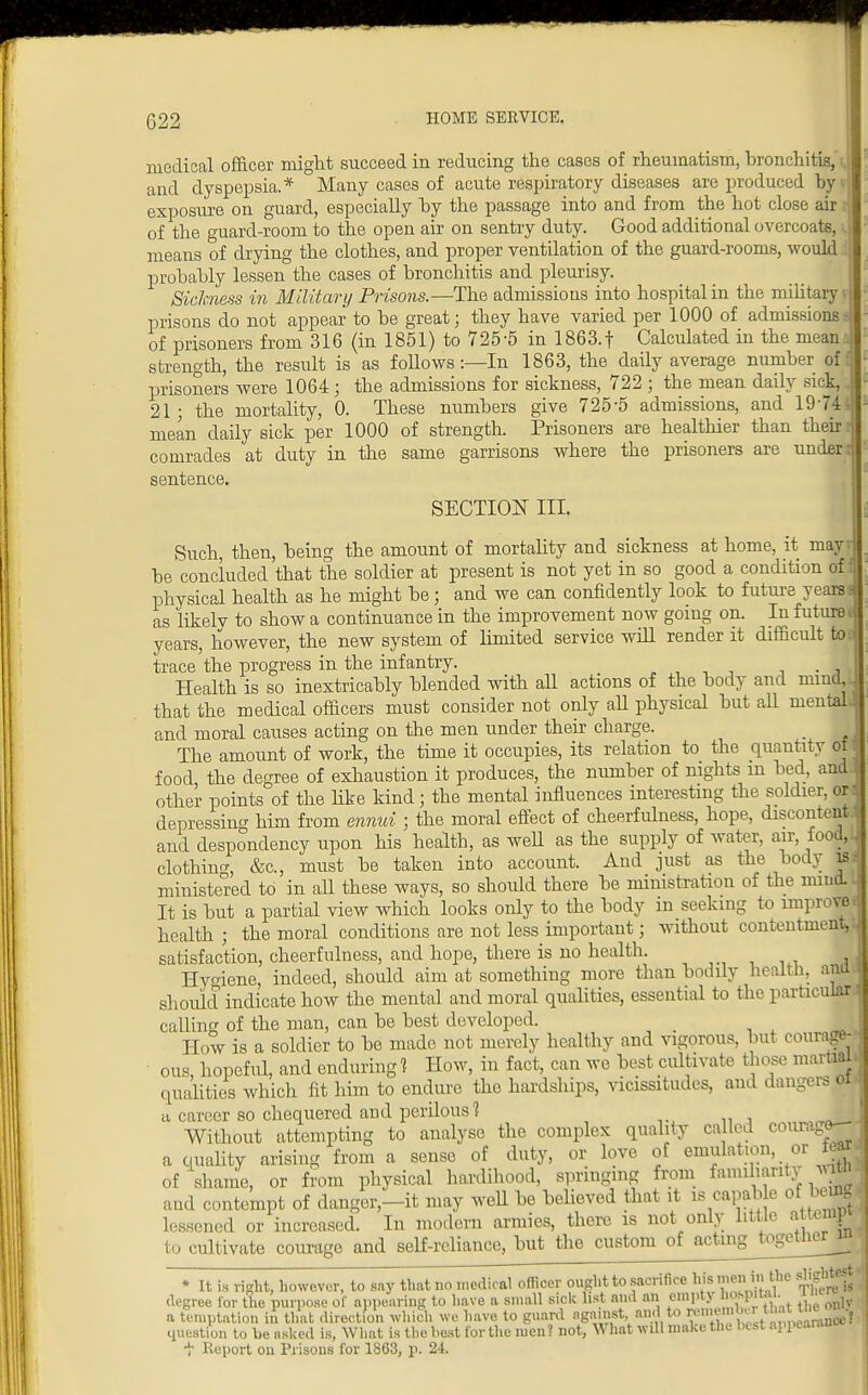 medical officer might succeed in reducing the cases of rheumatism, bronchitis, and dyspepsia.* Many cases of acute respiratory diseases are produced by exposure on guard, especially by the passage into and from the hot close air i of the guard-room to the open air on sentry duty. Good additional overcoats, means of drying the clothes, and proper ventilation of the guard-rooms, would probably lessen the cases of bronchitis and pleurisy. Sickness in Military Prisons.—The admissions into hospital in the military prisons do not appear to be great; they have varied per 1000 of admissions - of prisoners from 316 (in 1851) to 725-5 in 1863. f Calculated in the mean strength, the result is as follows:—In 1863, the daily average number off prisoners were 1064; the admissions for sickness, 722 ; the mean daily sick, .. 21 - the mortality, 0. These numbers give 725-5 admissions, and 1974; mean daily sick per 1000 of strength. Prisoners are healthier than their i comrades at duty in the same garrisons where the prisoners are under i sentence. section in, Such, then, being the amount of mortality and sickness at home, it may? be concluded that the soldier at present is not yet in so good a condition of: physical health as he might be; and we can confidently look to future years; as likely to show a continuance in the improvement now going on. In futurei years, however, the new system of limited service will render it difficult totF trace the progress in the infantry. . Health is so inextricably blended with all actions of the body and nimd, that the medical officers must consider not only all physical but all mental, and moral causes acting on the men under their charge. The amount of work, the time it occupies, its relation to the quantity of food the degree of exhaustion it produces, the number of nights m bed, and. other points of the like kind; the mental influences interesting the soldier, or depressing him from ennui ; the moral effect of cheerfulness, hope, discontent, and despondency upon his health, as weU as the supply of water, air, food,; clothing &c, must be taken into account. And just as the body is ministered to in all these ways, so should there be ministration of the mind It is but a partial view which looks only to the body in seeking to improve health j the moral conditions are not less important; without contentment, satisfaction, cheerfulness, and hope, there is no health. Hygiene, indeed, should aim at something more than bodily health, ana should indicate how the mental and moral qualities, essential to the particular calling of the man, can be best developed. How is a soldier to be made not merely healthy and vigorous, but courage- ous, hopeful, and enduring? How, in fact, cau we best cultivate those martial qualities which fit him to endure the hardships, vicissitudes, and dangers oi a career so chequered and perilous? Without attempting to analyse the complex quality called courage a quality arising from a sense of duty, or love of emulation, or fiar of shame, or from physical hardihood, springing from familiarity witt and contempt of danger-it may Well be believed that it is capable of buflg lessened or increased. In modern armies, there is not only little a temp to cultivate courage and self-reliance, but the custom of acting together^ * It is right, however, to say that no medical officer ought to sacrifice his men,1n ithe degree for the purpose Of appearing to have a small sick list and an empt> hospita • i ^ a temptation in that direction which we have to guard against and to rememUui tlintuie■ . question to be asked is, What is the best for the men ? not, What will make the best appearand t Report on Prisons for 1863, p. 24.
