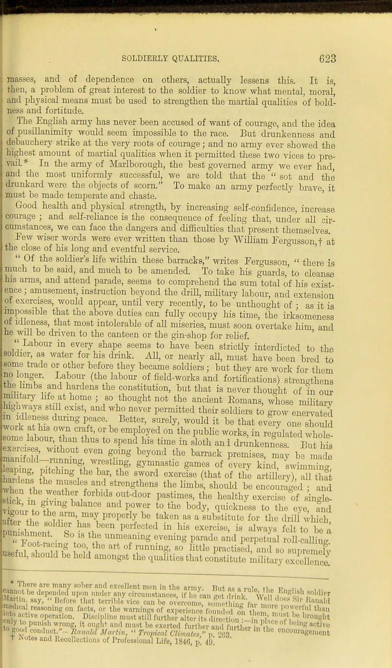 masses, and of dependence on others, actually lessens this. It is, then, a problem of great interest to the soldier to know what mental, moral, and physical means must be used to strengthen the martial qualities of bold- ness and fortitude. The English army has never been accused of want of courage and the idea of pusillanimity would seem impossible to the race. But drunkenness and debauchery strike at the very roots of courage; and no army ever showed the highest amount of martial qualities when it permitted these two vices to pre- vail.* In the army of Marlborough, the best governed army we ever had and the most uniformly successful, we are told that the  sot and the drunkard were the objects of scorn. To make an army perfectly brave, it must be made temperate and chaste. Good health and physical strength, by increasing self-confidence, increase courage ; and self-reliance is the consequence of feeling that, under all cir- cumstances, we can face the dangers and difficulties that present themselves. Few wiser words were ever written than those by William Fergusson f at the close of his long and eventful service.  Of the soldier's life within these barracks, writes Fergusson,  there is much to be said, and much to be amended. To take his guards,'to cleanse his arms, and attend parade, seems to comprehend the sum total of his exist- ence ; amusement, instruction beyond the drill, military labour, and extension of exercises, would appear, until very recently, to be unthought of • as it is impossible that the above duties can fully occupy his time, the irksonieness ol idleness, that most intolerable of all miseries, must soon overtake him and he will be driven to the canteen or the gin-shop for relief. Labour in every shape seems to have been strictly interdicted to the soldier, as water for his drink. AU, or nearly aU, must have been bred to some trade or other before they became soldiers; but they are work for them no longer. Labour (the labour of field-works and fortifications) strengthens the hmbs and hardens the constitution, but that is never thought of in our military life at home ; so thought not the ancient Eomans, whose military highways still exist, and who never permitted their soldiers to grow enervated m idleness during peace Better, surely, would it be that every one should work at his own craft, or be employed on the public works, in regulated whol£ some labour, than thus to spend his time in sloth anl drunkenness But his exercises, without even going beyond the barrack premises, may bo macb mamfold-runnmg wrestling, gymnastic games of every kind, swLSnT leaping, pitching the bar, the sword exercise (that of the artillery nr hardens the muscles and strengthens the limbs, should be encouraged when the weather forbids out-door pastimes, the healthy exercise tf sin «. S rTngklanC0 andp,°T t0tile b0^> luickllss t0 *» eye, £5 8 our to the arm may properly be taken as a substitute for the drill which f^J l^h6en PerfeCted in-his CXercise' is alwa?s felt*° be a • So/S ^ lmrfmg evemnS Parado and P^petual roll-calline l oot-rac ng too the art of running, so little practised, and so supremefy luseful, should be held amongst the qualities that constitute, military 32 no! T!\ere ,are ™any sober al)d excellent m™ in the army. But as a nils Mm p, ,■ , cannot be depended upon under any circumstances, if he can drink\\ ? M?h Martin say, « Before that terrible vice can be overcome omeS fn, ,, M S' Ra,lillli medical reasoning on facts, or the warnings of experience Sft theSt,,!»» to active operation. Discipline must stifl further alter its direction in f, • b,'0l,S1,t only to punish wrong, it ought and must be exerted further and furtheT °' hm* activi! to good conduct.'1- Ranald Marliv, « Tropical Climales » p 268 encouragement t ^otesand Recollections of Professional Life, 1816 p 49