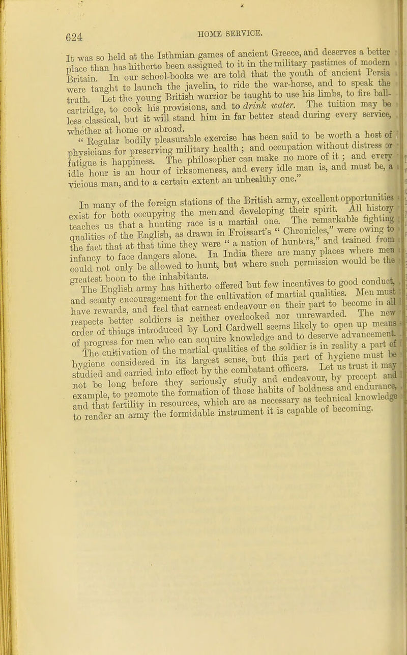 G24 Tt was so held at the Isthmian games of ancient Greece, and deserves a better place than has hitherto been assigned to it in the military pastimes of modern Sin In our school-books we are told that the youth of ancient Persia were taught to launch the javelin, to ride the war-horse, and to speak the Wh Let the voung British warrior be taught to use his limbs, to fire ball- car ridge, to cook his provisions, and to drink water The tuition may be , less classical, but it will stand him in far better stead during every service, whether at home or abroad. u. „ «*i << Secular bodily pleasurable exercise has been said to be worth a host of rrnvsicians for preserving military health; and occupation without distress or • The Phaser can make no more of it ; and every - idlehour is an hour of irksomeness, and every idle man is, and must be, a , vicious man, and to a certain extent an unhealthy one. In many of the foreign stations of the British army, excellent opportunities exS teU occupying the men and developing the. spin t *1 *Jg , 4. -u™ r,D fW a hnntine race is a martial one. Ine remaiKanie n0uuu0 .■ S fesof t^e^English as drawn in Eroissarfs Chronicles, were owing to . the fact that at that thne they were  a nation of hunters, and trained from » nrancy tote dangers alone In India there are many p aces where men , couldnot only be allowed to hunt, but where such permission would be the : orpntest boon to the inhabitants. „„„j,10f 8 The En-Hsn army has hitherto offered but few incentives to good conduct nnd scaX encouragement for the cultivation of martial qualities Men mu have W™ leel that earnest endeavour on then P-tto become mU fa Kpftpr soldiers is neither overlooked nor unrewarded. lUe new respects better sofctoaB* ne* fo up mea , rf^lS^w^n acquis knowledge and to deserve advancement ffiSiSrf the martial qualities of the soldier is m reality a part d bygoneered in its largest sense but this part J