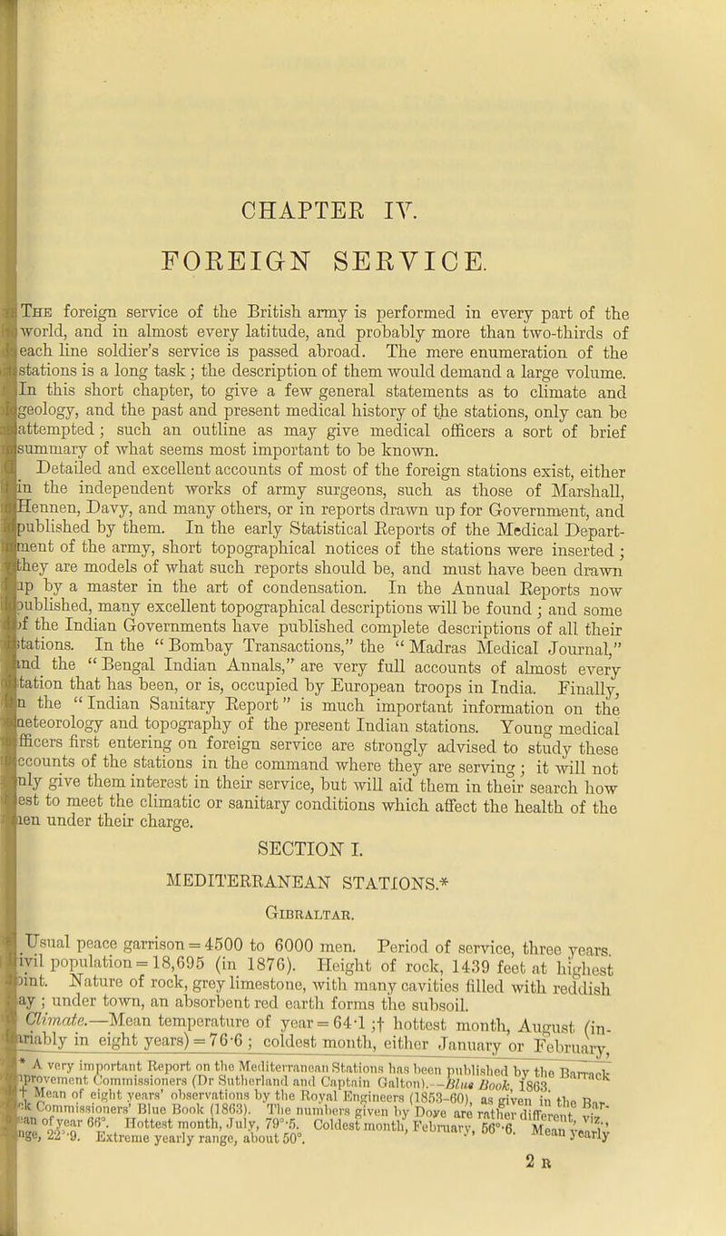CHAPTER IV. FOREIGN SERVICE. I The foreign service of the British army is performed in every part of the ij world, and in almost every latitude, and probably more than two-thirds of i each line soldier's service is passed abroad. The mere enumeration of the : stations is a long task; the description of them would demand a large volume. Iln this short chapter, to give a few general statements as to climate and Igeology, and the past and present medical history of the stations, only can be [attempted; such an outline as may give medical officers a sort of brief [summary of what seems most important to be known. Detailed and excellent accounts of most of the foreign stations exist, either pn the independent works of army surgeons, such as those of Marshall, jHennen, Davy, and many others, or in reports drawn up for Government, and [published by them. In the early Statistical Reports of the Medical Depart- jment of the army, short topographical notices of the stations were inserted ; Ithey are models of what such reports should be, and must have been drawn hp by a master in the art of condensation. In the Annual Eeports now published, many excellent topographical descriptions will be found; and some pf the Indian Governments have published complete descriptions of all their Itations. In the  Bombay Transactions, the  Madras Medical Journal, pud the  Bengal Indian Annals, are very full accounts of almost every Itation that has been, or is, occupied by European troops in India. Finally, In the Indian Sanitary Report is much important information on the laeteorology and topography of the present Indian stations. Young medical Ifficers first entering on foreign service are strongly advised to study these Iccounts of the stations in the command where they are serving; it will not Inly give them interest in their service, but will aid them in their search how lest to meet the climatic or sanitary conditions which affect the health of the pen under their charge. SECTION I. MEDITERRANEAN STATIONS* Gibraltar. I Usual peace garrison = 4500 to 6000 men. Period of service, three years Iml population = 18,695 (in 1876). Height of rock, 1439 feet at highest pint. Nature of rock, grey limestone, with many cavities filled with reddish jay ; under town, an absorbent red earth forms the subsoil. I Climate.—Mean temperature of year = 64-1 ;t hottest month, August (in- imably in eight years) = 76-6 ; coldest month, either January or February, I* A vary important Report on the Mediterranean Stations lias been published l»v the Bnn-^l- lyprovement Commissioners (Dr Sutherland and Captain Gallon). -Him Book 1863 k It Mean of eight years' observations by the Royal Engineers (1853-60), as ci'ven in thn R„» fck Commissioners' Blue Book (1863). The numbers given by Doye are ratlier d ffere, t v£ [IT ter 6^ Hottest month>Jul^ 79°'5- Coldest month, FeWy, 66e'6 Meani I,'' Inge, 22'-9. Extreme yearly range, about 50°. '' Mean} early