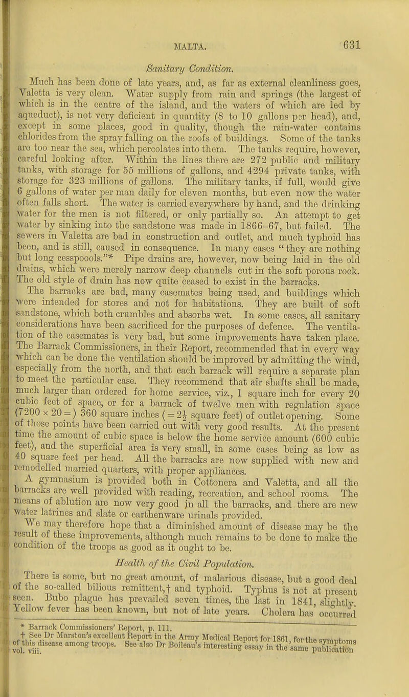 Sanitary Condition. Much has been done of late years, and, as fax as external cleanliness goes, Valetta is very clean. Water supply from rain and springs (the largest of which is in the centre of the island, and the waters of which are led by aqueduct), is not very deficient in quantity (8 to 10 gallons psr head), and, except in some places, good in quality, though the rain-water contains chlorides from the spray falling on the roofs of buildings. Some of the tanks are too near the sea, which percolates into them. The tanks require, however, careful looking after. Within the lines there are 272 public and military tanks, Avith storage for 55 millions of gallons, and 4294 private tanks, with storage for 323 millions of gallons. The military tanks, if full, would give 6 gallons of water per man daily for eleven months, but even now the water often falls short. The water is carried everywhere by hand, and the drinking water for the men is not filtered, or only partially so. An attempt to get water by sinking into the sandstone was made in 1866-67, but failed. The sewers in Valetta are bad in construction and outlet, and much typhoid has been, and is still, caused in consequence. In many cases  they are nothing but long cesspoools.* Pipe drains are, however, now being laid in the old drains, which were merely narrow deep channels cut in the soft porous rock. The old style of drain has now quite ceased to exist in the barracks. The barracks are bad, many casemates being used, and buildings which were intended for stores and not for habitations. They are built of soft .sandstone, which both crumbles and absorbs wet. In some cases, all sanitary considerations have been sacrificed for the purposes of defence. The ventila- tion of the casemates is very bad, but some improvements have taken place. The Barrack Commissioners, in their Eeport, recommended that in every way which can be done the ventilation should be improved by admitting the wind, especially from the north, and that each barrack will require a separate plan to meet the particular case. They recommend that air shafts shall be made, much larger than ordered for home service, viz., 1 square inch for every 20 cubic feet of space, or for a barrack of twelve men with regulation space 0 200 x 20 _=) 360 square inches (= 2| square feet) of outlet opening. Some of those points have been carried out with very good results. At the present time the amount of cubic space is below the home service amount (600 cubic feet), and the superficial area is very small, in some cases being as low as 40 square feet per head. All the barracks are now supplied with new and remodelled married quarters, with proper appliances. A gymnasium is provided both in Cottonera and Valetta, and aU the barracks are well provided with reading, recreation, and school rooms. The means of ablution are now very good jn all the barracks, and there are new water latrines and slate or earthenware urinals provided. We may therefore hope that a diminished amount of disease may be the result of these improvements, although much remains to be done to make the condition of the troops as good as it ought to be. Health of the Civil Population. There is some, but no great amount, of malarious disease, but a good deal of the so-called bilious remittent,! and typhoid. Typhus is not at present Seen. Bubo plague has prevailed seven times, the last in 1841 sbVhtlv Yellow fever has been known, but not of late years. Cholera has occurred * Barrnok Commissioners' Report, p. 111. ~ —* ■ >W*WWW« .1 iW^iUI u, III. + See Ur Marston's excellent Report in the Army Medical Rpnovr for 19m f™.n,„ SS?araong troops- Sec a,so Dr Boi,ea^ ^ss&^^ss^s^