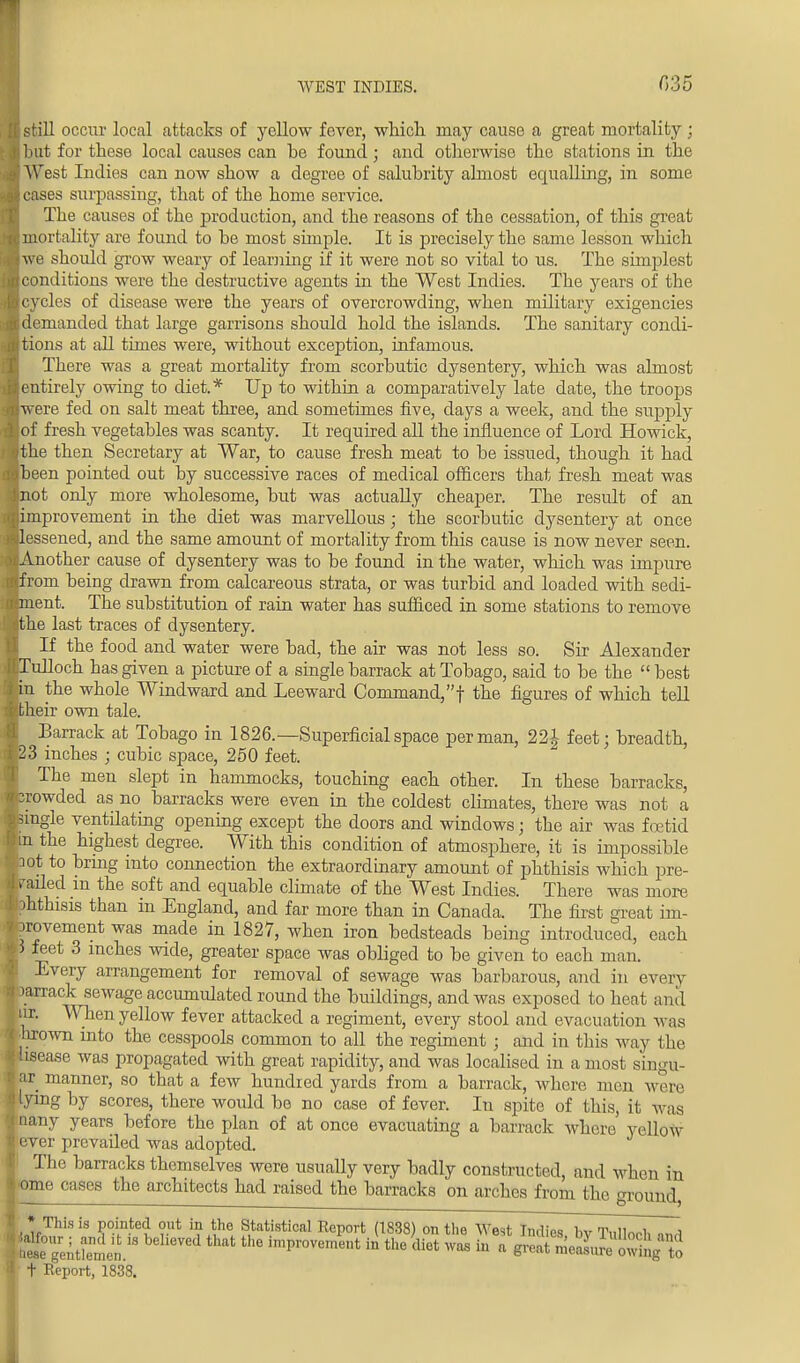 WEST INDIES. 035 I still occur local attacks of yellow fover, which may cause a great mortality ; but for these local causes can he found • and otherwise the stations in the West Indies can now show a degree of salubrity almost equalling, in some cases surpassing, that of the home service. The causes of the production, and the reasons of the cessation, of this great mortality are found to be most simple. It is precisely the same lesson which we should grow weary of learning if it were not so vital to us. The simplest conditions were the destructive agents in the West Indies. The years of the cycles of disease were the years of overcrowding, when military exigencies demanded that large garrisons should hold the islands. The sanitary condi- tions at all times were, without exception, infamous. There was a great mortality from scorbutic dysentery, which was almost entirely owing to diet.* Up to within a comparatively late date, the troops were fed on salt meat three, and sometimes five, days a week, and the supply of fresh vegetables was scanty. It required all the influence of Lord Howick, Ithe then Secretary at War, to cause fresh meat to be issued, though it had been pointed out by successive races of medical officers that fresh meat was not only more wholesome, but was actually cheaper. The result of an improvement in the diet was marvellous; the scorbutic dysentery at once lessened, and the same amount of mortality from this cause is now never seen. jAnother cause of dysentery was to be found in the water, which was impure from being drawn from calcareous strata, or was turbid and loaded with sedi- ment. The substitution of rain water has sufficed in some stations to remove ithe last traces of dysentery. I If the food and water were bad, the air was not less so. Sir Alexander Tulloch has given a picture of a single barrack at Tobago, said to be the  best in the whole Windward and Leeward Command,! the figures of which tell their own tale. Barrack at Tobago in 1826.—Superficial space per man, 22 J feet; breadth, 23 inches ; cubic space, 250 feet. The men slept in hammocks, touching each other. In these barracks, rowded as no barracks were even in the coldest climates, there was not a ingle ventilating opening except the doors and windows; the air was foetid n the highest degree. With this condition of atmosphere, it is impossible ot to bring into connection the extraordinary amount of phthisis which pre- sided in the soft and equable climate of the West Indies. There was more hthisis tban m England, and far more than in Canada. The first great im- rovement was made in 1827, when iron bedsteads being introduced, each feet 3 inches wide, greater space was obliged to be given to each man. Every arrangement for removal of sewage was barbarous, and in every arrack sewage accumulated round the buildings, and was exposed to heat and ir. When yellow fever attacked a regiment, every stool and evacuation was lirown into the cesspools common to all the regiment ; and in this way the case was propagated with great rapidity, and was localised in a most siimu- ar manner, so that a few hundred yards from a barrack, whore men were ymg by scores, there would be no case of fever. In spite of this, it was nany years before the plan of at once evacuating a barrack where' ycllow ever prevailed was adopted. The barracks themselves were usually very badly constructed, and when in ■ome cases the architects had raised the barracks on arches from the ground, *.This is pointed out in the Statistical Report (1838) on tin; West l,„l,Vs by Tullorl, hese gentlemen t Report, 1838
