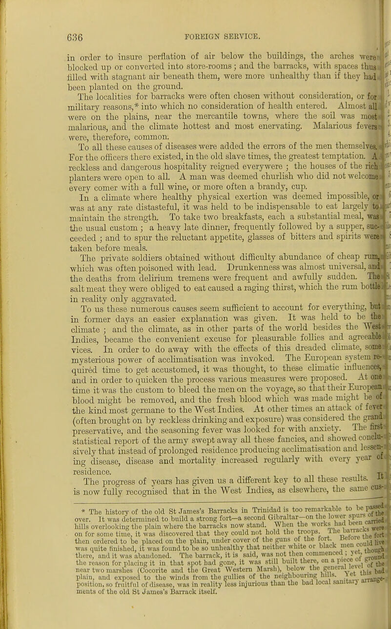 in order to insure perflation of air below the buildings, tbe arches -were blocked up or converted into store-rooms; and the barracks, with spaces thus tilled with stagnant air beneath them, were more unhealthy than if they had been planted on the ground. The localities for barracks were often chosen without consideration, or for military reasons,* into which no consideration of health entered. Almost al] were on the plains, near the mercantile towns, where the soil was malarious, and the climate hottest and most enervating. Malarious fel| were, therefore, common. To all these causes of diseases were added the errors of the men themselves For the officers there existed, in the old slave times, the greatest temptation, reckless and dangerous hospitality reigned everywere ; the houses of the rich planters were open to alL A man was deemed churlish who did not welcome every comer with a full wine, or more often a brandy, cup. In a climate where healthy physical exertion was deemed impossible, on was at any rate distasteful, it was held to be indispensable to eat largely to:, maintain the strength. To take two breakfasts, each a substantial meal, was the usual custom; a heavy late dinner, frequently followed by a supper, suc- ceeded ; and to spur the reluctant appetite, glasses of bitters and spirits we taken before meals. The private soldiers obtained without difficulty abundance of cheap which was often poisoned with lead. Drunkenness was almost universal, am the deaths from delirium tremens were frequent and awfully sudden. Th salt meat they were obliged to eat caused a raging thirst, which the rum botfcHMl/' in reality only aggravated. To us these numerous causes seem sufficient to account for everything, butite in former days an easier explanation was given. It was held to be the J climate ; and the climate, as in other parts of the world besides the West* Indies, became the convenient excuse for pleasurable follies and agreeable!! vices. In order to do away with the effects of this dreaded climate, some* mysterious power of acclimatisation was invoked. The European system quired time to get accustomed, it was thought, to these climatic influences, j and in order to quicken the process various measures were proposed. At one time it was the custom to bleed the men on the voyage, so that their European* blood might be removed, and the fresh blood which was made might he of j the kind most germane to the West Indies. At other times an attack of f ever (often brought on by reckless drinking and exposure) was considered the grand preservative, and the seasoning fever was looked for with anxiety. The first . statistical report of the army swept away all these fancies, and showed conclu- sively that instead of prolonged residence producing acclimatisation and lessen- ing disease, disease and mortality increased regularly with every year ot ( residence. t. The progress of years has given us a different key to all these results. » is now fully recognised that in the West Indies, as elsewhere, the same cus-.j The history of the old St James's Barracks in Trinidad is too remarkable to te pj* over. It was determined to build a strong fort-a second Gibraltar-ou the lower spurs^01 hills overlooking the plain where the barracks now stand When the works had been canw- on for some time, it was discovered that they could not hold the troops. lhe_^mcM wfort then ordered to be placed on the plain, under cover of the guns of the tort. ue,°; ,, live was quite tinished, it was found to be so unhealthy that neither white or black men.coilwi there, and it was abaudoned. The barrack, it is said, was not then commenced ; jei, u ^ the reason for placing it in that spot had gone, it was still built there, on a pieceoi k near two marshes (Cocorite and the Great Western Marsh), below the generalJoeiw ^ plain, and exposed to the winds from the gullies of the neighbouring hills. Yet• e. position, so fruitful of disease, was in reality less injurious than the bad local sauitarj m e incuts of the old St James's Barrack itself.
