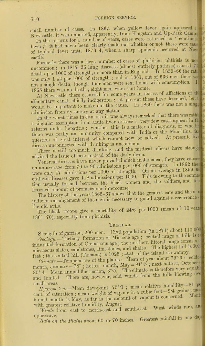 6-10 small number of cases. In 1867, when yellow fever again appeared , Newcastle, it was imported, apparently, from Kingston and Up-Park Camp In the returns for a number of years, cases were returned as  continu- fever • it had never been clearly made out whether or not these were cas of typhoid fever until 1873-4, when a sharp epidemic occurred at Ne ' Formerly there was a large number of cases of phthisis ; phthisis is no uncommon; in 1817-36 lung diseases (almost entirely phthisis) caused 7 deaths per 1000 of strength, or more than in England. In 1859-66 the ra' was only 142 per 1000 of strength ; and in 1861, out of 636 men there w not a single death, though four men were sent home with consumption. 1865 there was no death ; eight men were sent home. At Newcastle there occurred for some years an excess of atiections oi t alimentary canal, chiefly indigestion ; at present these have lessened, but: would be important to make out the cause. In 1860 there was not a sing admission from dysentery at any station. In the worst times in Jamaica it was always remarked that there was rat _ a singular exemption from acute liver disease ; very few cases appear in t returns under hepatitis ; whether this is a matter of diagnosis, or whet there was really an immunity compared with India or the Mauritius is question of great interest which cannot now be solved. At present, 1 disease unconnected with drinking is uncommon . There is still too much drinking, and the medical officers have strong advised the issue of beer instead of the daily dram. Venereal diseases have never prevailed much in Jamaica; they have cause on an average, from 70 to 90 admissions per 1000 of strength. In 1862 the were only 47 admissions per 1000 of strength. On an average m 18o9-6, enthetic diseases gave 118 admissions per 1000. This ^ owing to the conne tion usually formed between the black women and the soldiers, and to. lessened amount of promiscuous intercourse. The history of the years 1865-67 shows that the greatest care and the mo. judicious arrangement of the men is necessary to guard against a recurrence | thTh^bh^ troops give a mortality of 24-6 per 1000 (mean of 10 y 1861-70), especially from phthisis. Trinidad. Strength of garrison, 200 men. Civil population (in 1871) about,110 001 %eolo° /.-Tertiary formation of Miocene age ; central range of hills is indited formation of Cretaceous age ; the northern ^f^^^ micaceous slates, sandstones, limestones, and shales. The highest hill is 6m ? t the central hill (Tamana) is 1025 ; JUfc of the island is swampy «e.-Temperature of the plains : Mean of year about 7IS ^ month January = 78° ; hottest month, May = 81 -5 ; next hottest, Uctot3er 80°t ' £U fluctuation, 3' -5. The climate is tb^ore ^uaN and limited. There are, however, cold winds from the hills blowing ^rt-Mean dew-point, 76-1 ; mean relative hvnnidity = 81 * cent of saturation; mean weight of vapour m a cubic foot = 9 *££*jM humid month is May, as far as the amount of vapour is concerned. Mont with greatest relative humidity, August. Winds from east to north-east and south-east. West winds rare, oppressive. Rain on the Plains about 60 or 70 inches. Greatest rainfall in one da