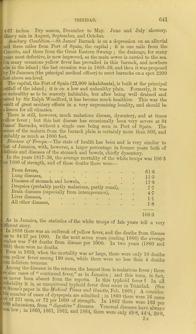 4-67 inches. Dry season, December to May. June and July showery. Heavy rain in August, September, and October. Sanitary Condition.—St James' Barrack is on a depression on an alluvial soil three miles from Port of Spain, the capital; it is one mile from the Cocorite, and three from the Great Eastern Swamp ; the drainage, for many years most defective, is now improved, as the main sewer is carried to the sea. On many occasions yellow fever has prevailed in this barrack, and nowhere else in the island; the last occasion was in 1858-59, and then it was proposed by Dr Jameson (the principal medical officer) to erect barracks on a spot 2200 feet above sea-leveL The capital, the Port of Spain (22,000 inhabitants), is built at the principal iutfall of the island; it is on a low and unhealthy plain. Formerly, it was so unhealthy as to be scarcely habitable, but after being well drained and iaved by Sir Ealph Woodford, it has become much healthier. This was the result of great sanitary efforts in a very unpromising locality, and should be i lesson for all climates. There is still, however, much malarious disease, dysentery, and at times yellow fever ; but this last disease has occasionally been very severe at St Tames' Barracks, without a single case being seen in Port of Spain. The iscent of the malaria from the barrack plain is certainly more than 500, and wobably as much as 1000 feet. Diseases of Troops.—The state of health has been and is very similar to hat of Jamaica, with, however, a larger percentage in former years both of jhthisis and diseases of the stomach and bowels, chiefly dysentery. In the years 1817-36, the average mortality of the white troops was 106-3 )er 1000 of strength, and of these deaths there were— Prom fevers, Lung diseases, . . ' . Diseases of stomach and bowels, .... Dropsies (probably partly malarious, partly renal), Brain diseases (especially from intemperance), Liver diseases, ..... All other diseases, .... 61-6 11-5 17-9 7-7 4-7 1-1 1-8 106-3 ^s in Jamaica, the statistics of the white troops of late years teU a verv liferent story. ' J In/8L9 S6™ WaS an outbreak of yeUow fever, and the deaths from disease »se to 84-27 per 1000. In the next seven years (ending 1866) the average umber was 7-48 deaths from disease per 1000. In two years (1860 and obo) there were no deaths. Even in 1859, when the mortality was so- large, there were only 10 deaths ram yellow fever among 190 men, while there were no less than 4 deaths ■ram delirium tremens. Among the diseases in the returns, the largest item is malarious fever • there 3 also cases of  continued fever, as in Jamaica ; and this term, in fact as never been absent from the reports. Is this typhoid fever 1 In all rababihty it is, as unequivocal typhoid fever does occur in Trinidad. /See 'r btone s paper m the Medical Times and Gazette, Feb. 1860.) A consider Me number of cases of dyspepsia are admitted j in 1860 there were 16 cases t of 221 men, or 72 per 1000 of strength. In 1862 there were 103 p admissions, from  digestive  diseases. Venereal diseases lrive n W eenlow; in 1860, 1861, 1862, and 1864, there were, oS^S» 8, 2 s -J o
