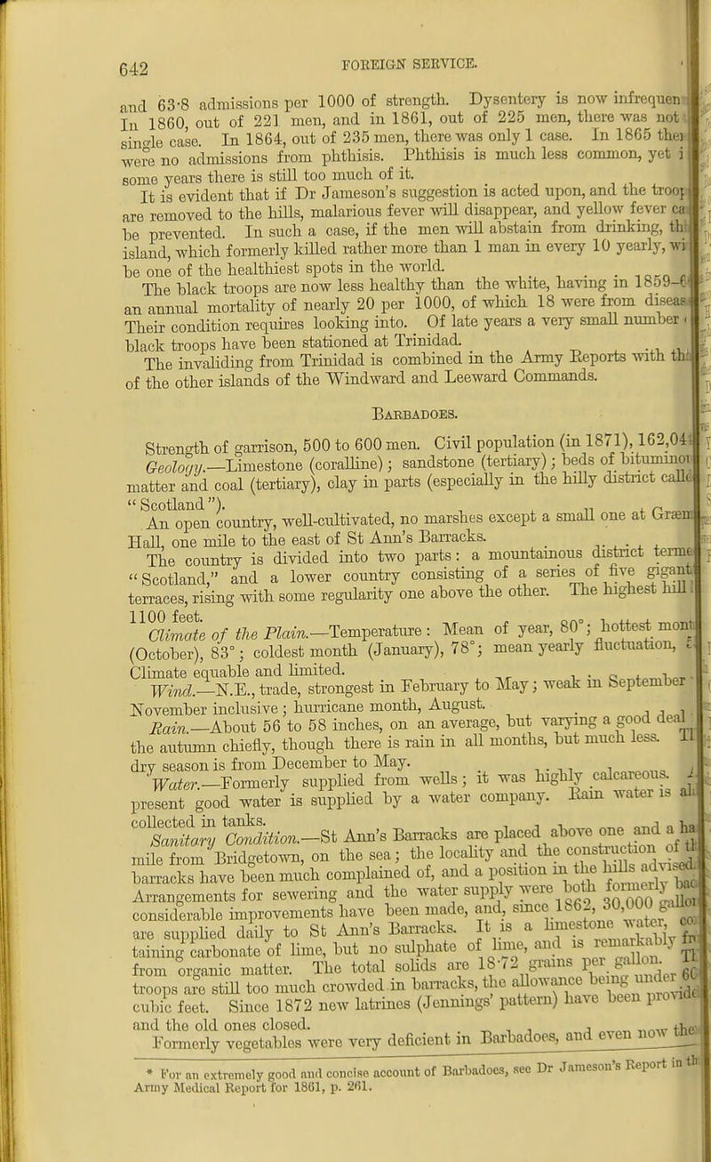 and 63-8 admissions per 1000 of strength. Dysentery is now infrequen- In I860, out of 221 men, and in 1861, out of 225 men, there was not single case. In 1864, out of 235 men, there was only 1 case. In 1865 thei were no admissions from phthisis. Phthisis is much less common, yet jj some years there is still too much of it. It is evident that if Dr Jameson's suggestion is acted upon, and the troop are removed to the hills, malarious fever will disappear, and yellow fever ca be prevented. In such a case, if the men will abstain from drinking, thl island, which formerly killed rather more than 1 man in every 10 yearly, wi be one of the healthiest spots in the world. _ The black troops are now less healthy than the white, having m 18o9-€ an annual mortality of nearly 20 per 1000, of which 18 were from dtseaa Their condition requires looking into. _ Of late years a very small number < black troops have been stationed at Trinidad. The invaliding from Trinidad is combined in the Army Eeports with tin of the other islands of the Windward and Leeward Commands. Bakbadoes. Strength of garrison, 500 to 600 men. Civil population (in 1871), 162,04 Geoloay.—Limestone (coralline); sandstone (tertiary); beds of bituminoi matter and coal (tertiary), clay in parts (especially in the hilly district calk  Scotland). , „ , r . An open country, well-cultivated, no marshes except a small one at Uraeml Hall, one mile to the east of St Ann's Barracks. The country is divided into two parts: a mountainous district termt Scotland, and a lower country consisting of a series of five gigant terraces, rising with some regularity one above the other. The highest hill I Uaimateof the Plain. -Temperature : Mean of year, 80°; hottest monb (October), 83°; coldest month (January), 78°; mean yearly fluctuation, Climate equable and limited. , . Q , ,1 Wind.—N.-E., trade, strongest in February to May; weak in September November inclusive; hurricane month, August. _ Eain.—About 56 to 58 inches, on an average, but varying a good deaL the autumn chiefly, though there is rain in all months, but much less, 11 dry season is from December to May. Vater.—Formerly supplied from weUs ; it was highly calcareous, j present good water is supplied by a water company. Earn water is alt collected in tanks. A ^ Sanitary Condition.—St Ann's Barracks are placed above one and a ha mifeTomRidgetown, on the sea; the locality and the ^n^on^ barracks have been much complained of and a position m the ^d^ Arrangements for sewering and the considerable improvements have been made, and, since 1862'30'^alJ; are supplied daily to St Ann's Barracks. It is a hm^™™^ t taining carbonate of linie, but no sulphate of hme, and is g. from organic matter. The total solids are 18-72 grains pei gallon U troops are still too much crowded in barracks, the allowance be ng und H* cubic feet. Since 1872 new latrines (Jennings' pattern) have been provide! and the old ones closed. tw Formerly vegetables were very deficient in Barbajoes^andeyen^^ • for an extremely good find concise account of Barbados, .see Dr Jameson's Report in tlr, Army Medical Report for 1861, p. 261.