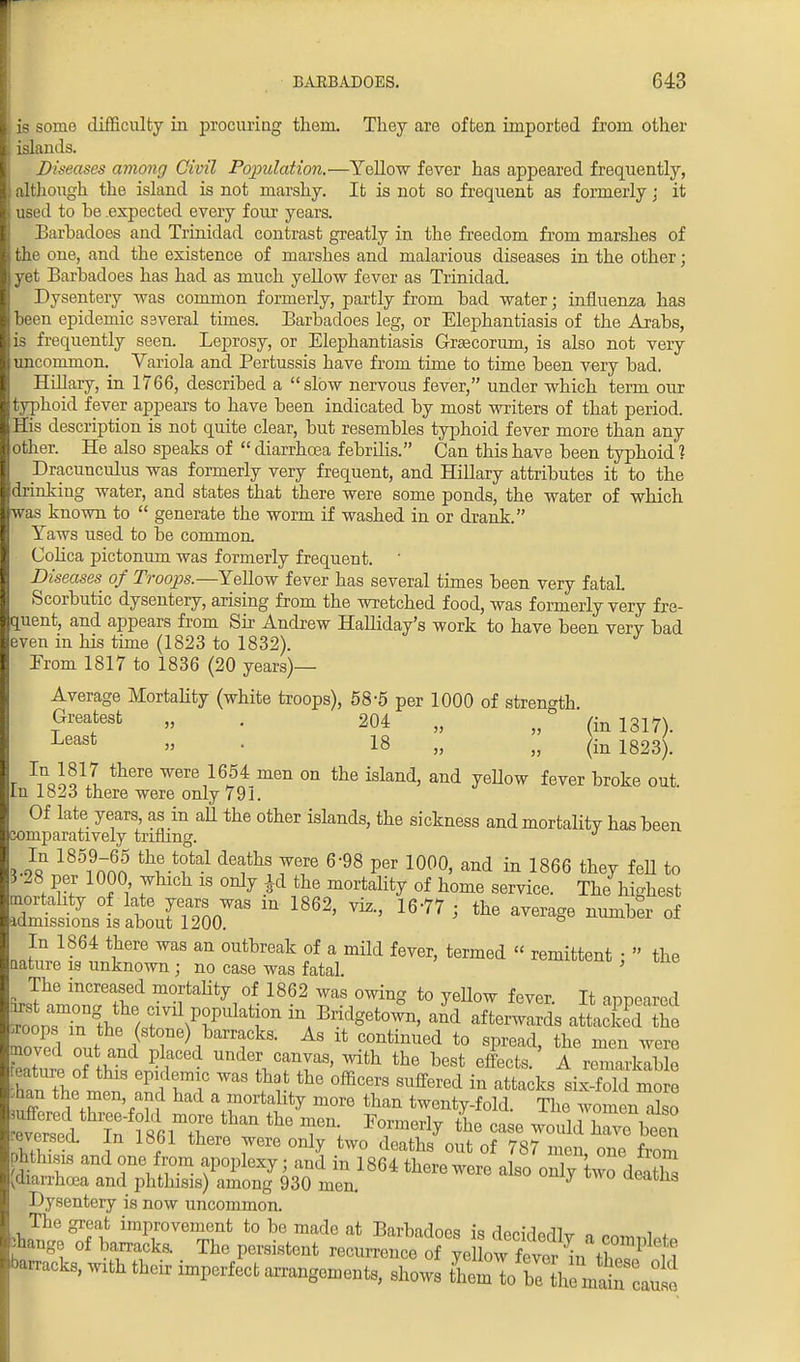 is some difficulty in procuring them. They are often imported from other islands. Diseases among Civil Population.—Yellow fever has appeared frequently, although the island is not marshy. It is not so frequent as formerly; it used to he .expected every four years. Barbadoes and Trinidad contrast greatly in the freedom from marshes of the oue, and the existence of marshes and malarious diseases in the other; yet Barbadoes has had as much yellow fever as Trinidad. Dysentery was common formerly, partly from bad water; influenza has been epidemic ssveral times. Barbadoes leg, or Elephantiasis of the Arabs, is frequently seen. Leprosy, or Elephantiasis Graecorum, is also not very uncommon. Variola and Pertussis have from time to time been very bad. Hillary, in 1766, described a slow nervous fever, under which term our typhoid fever appears to have been indicated by most writers of that period. His description is not quite clear, but resembles typhoid fever more than any other. He also speaks of  diarrhoea febrilis. Can this have been typhoid ? Dracunculus was formerly very frequent, and Hillary attributes it to the drinking water, and states that there were some ponds, the water of which was known to  generate the worm if washed in or drank. Taws used to be common. Colica pictonum was formerly frequent. Diseases of Troops.—Yellow fever has several times been very fatal. Scorbutic dysentery, arising from the wretched food, was formerly very fre- quent, and appears from Sir Andrew Halliday's work to have been very bad even in his time (1823 to 1832). Erom 1817 to 1836 (20 years)— Average Mortality (white troops), 58-5 per 1000 of strength. Greatest „ . 204 „ „ (in 1317). Least » ■ 18 „ „ (in 1823). - ^lolt there were I6,54 men on island, and yellow fever broke out. In 1823 there were only 791. Of late years as in all the other islands, the sickness and mortality has been comparatively trifling. J * }« 185?15 tht deaths were 698 Per 100°. ™& in 1866 they feU to 3-28 per 1000 which is only |d the mortality of home service. The highest mortality of late years* was m 1862, viz., 16-77 ■ the average number of admissions is about 1200. 0 In 1864 there was an outbreak of a mild fever, termed « remittent •  the nature is unknown • no case was fatal. ' The increased mortality of 1862 was owing to yeUow fever. It appeared to p^n th^T^T ^ BridSeto™> aZd afterwards aS Joops m the (stone) barracks. As it continued to spread, the men were moved out and placed under canvas, with the best effects.' ArZhZ feature of tins epidemic was that the officers suffered in attacks six fold mo e Jmn the men and had a mortality more than twenty-fold. The women also feversed. In 1861 there were only two deaths out of 787 men, one from hthisis and one from apoplexy; and in 1864 there were also only two death vdiarrhoea and phthisis) among 930 men. y ueatns Dysentery is now uncommon. The great improvement to be made at Barbadoes is drWIorllTr jtage of barracks. The persistent recurrent?e 0 ftW bracks, with their imperfect arrangements, shows then7tobeIC^ Jl