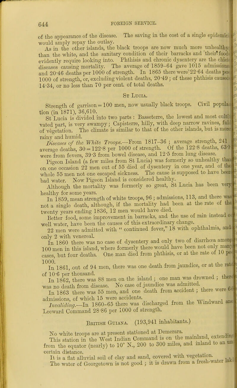 of the appearance of the disease. The saving in the cost of a single epidemic would amply repay the outlay. As in the other islands, the black troops are now much more unhealthy than the white, and the sanitary condition of their barracks and 'then' food evidently require looking into. Phthisis and chronic dysentery are the chid diseases causing mortality. The average of 1859-64 gave 1015 admissions! and 20-46 deaths per 1000 of strength. In 1865 there were;22-64 deaths pe>^ 1000 of strength, or, excluding violent deaths, 20-49; of these phthisis caused 14-34, or no less than 70 per cent, of total deaths. St Lucia. Strength of garrison = 100 men, now usually black troops. Civil popula; tion (in 1871), 36,610. St Lucia is divided into two parts : Basseterre, the lowest and most cultit vated part, is very swampy; Capisterre, hilly, with deep narrow ravines, full of vegetation. The climate is similar to that of the other islands, but is more rainy and humid. Diseases of the White Troops.—From 1817-36 ; average strength, 241 average deaths, 30 = 122-8 per 1000 of strength. Of the 122-8 deaths, 63-] were from fevers, 39-3 from bowel disease, and 12-5 from lung disease. Pigeon Island (a few miles from St Lucia) was formerly so unhealthy tha on one occasion 22 men out of 55 died of dysentery in one year, and of thi whole 55 men not one escaped sickness. The cause is supposed to have beer- bad water. Now Pigeon Island is considered healthy. Although the mortality was formerly so great, St Lucia has been healthy for some years. _ . In 1859, mean strength of white troops, 96 ; admissions, 113, and there vr, not a single death, although, if the mortality had been at the rate of tht twenty years ending 1836, 12 men woidd have died. . . . , Better food, some improvement in barracks, and the use of ram instead o well water, have been the causes of this extraordinary change. 22 men were admitted with  continued fever, 18 with ophthalmia, and onlv 2 with venereal. In 1860 there was no case of dysentery and only two of diarrhoea amonp 100 men in this island, where formerly there would have been not only man; cases, but four deaths. One man died from phthisis, or at the rate of 10 pe- ^In 1861, out of 94 men, there was one death from jaundice, or at the rat* of 10-6 per thousand. , In 1862, there was 88 men on the island ; one man was drowned , then was no death from disease. No case of jaundice was admitted. In 1863 there was 55 men, and one death from accident j there were bl admissions, of which 15 were accidents. Invaliding.—In 1860-65 there was discharged from the ^ mdward a Leeward Command 28-86 per 1000 of strength. British Guiana. (193,941 inhabitants.) No white troops are at present stationed at Demcrara. This station in the West Indian Command is on the mainland extendmp from the equator (nearly) to 10° N., 200 to 300 mdes, and inland to an uol certain distance. It is a flat alluvial soil of clay and sand, covered with vegetation. The water of Georgetown is not good j it is drawn from a fresh-water iah