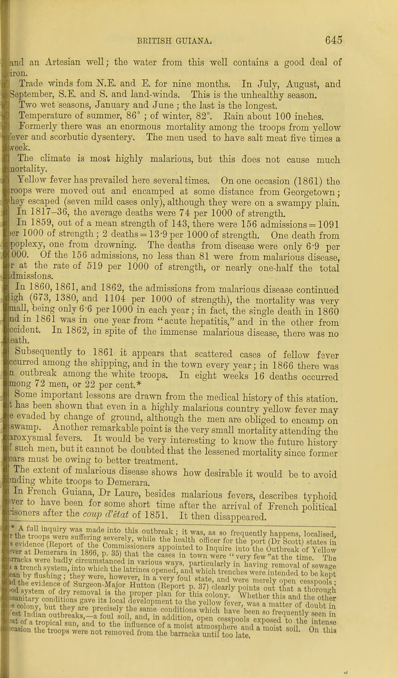 and an Artesian well; the water from this well contains a good deal of iron. Trade winds fom N.E. and E. for nine months. In July, August, and September, S.E. and S. and land-winds. This is the unhealthy season. Two wet seasons, January and June ; the last is the longest. Temperature of summer, 86° ; of winter, 82°. Eain about 100 inehes. Formerly there was an enormous mortality among the troops from yellow 'ever and scorbutic dysentery. The men used to have salt meat five times a .veek. The climate is most highly malarious, but this does not cause much mortality. Yellow fever has prevailed here several times. On one occasion (1861) the roops were moved out and encamped at some distance from Georgetown; hey escaped (seven mild cases only), although they were on a swampy plain. In 1817-36, the average deaths were 74 per 1000 of strength. In 1859, out of a mean strength of 143, there were 156 admissions = 1091 jer 1000 of strength; 2 deaths =13-9 per 1000 of strength. One death from poplexy, ne from drowning. The deaths from disease were only 6'9 per 000. Of the 156 admissions, no less than 81 were from malarious disease, r at the rate of 519 per 1000 of strength, or nearly one-half the total dmissions. In 1860, 1861, and 1862, the admissions from malarious disease continued .igh (673, 1380, and 1104 per 1000 of strength), the mortality was very mall, being only 6-6 per 1000 in each year; in fact, the single death in 1860 nd m 1861 was in one year from acute hepatitis, and in the other from ccident. In 1862, in spite of the immense malarious disease, there was no eath. Subsequently to 1861 it appears that scattered cases of fellow fever ccurred among the shipping, and in the town every year; in 1866 there was n outbreak among the white troops. In eight weeks 16 deaths occurred tnong 72 men, or 22 per cent.* Some important lessons are drawn from the medical history of this station, t has been shown that even in a highly malarious country yellow fever may e evaded by change of ground, although the men are obliged to encamp on swamp. Another remarkable point is the very small mortality attending the aroxysmal fevers. It would be very interesting to know the future history t such men, but it cannot be doubted that the lessened mortality since former ears must be owing to better treatment. The extent of malarious disease shows how desirable it would be to avoid inamg white troops to Demerara. In French Guiana, Dr Laure, besides malarious fevers, describes typhoid ver to have been for some short time after the arrival of French political nsoners after the coup d'etat of 1851. It then disappeared. * A full inquiry was marie into this outbreak ; it was, as so frequently happens localised ofTh? r«W7'-While the h°M\l offlcer for tl?e Port P?Scott) statt i ver aMSnin1866 f aPPomted to into the Outbreak of Yellow «»8ion the troops were not removed from the barracks until too late tlllS