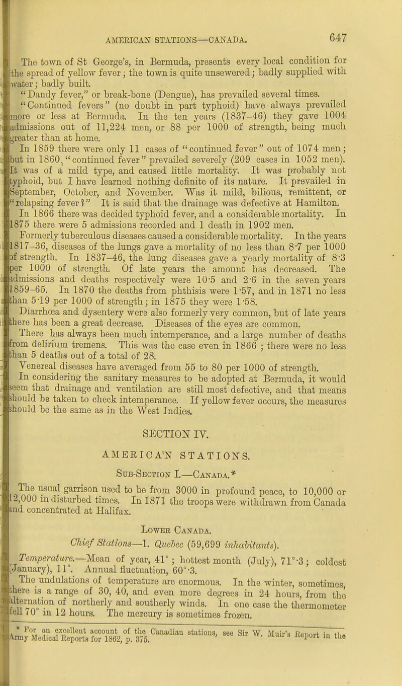 AMERICAN STATIONS—CANADA. The town of St George's, in Bermuda, presents every local condition for the spread of yellow fever; the town is quite unsewered; badly supplied with water; badly built. Dandy fever, or break-bone (Dengue), has prevailed several times. Continued fevers (no doubt in part typhoid) have always prevailed more or less at Bermuda. In the ten years (1837-46) they gave 1004 admissions out of 11,224 men, or 88 per 1000 of strength, being much greater than at home. In 1859 there were only 11 cases of continued fever out of 1074 men; but in 18601 continued fever prevaUed severely (209 cases in 1052 men). It was of a mild type, and caused little mortality. It was probably not typhoid, but I have learned nothing definite of its nature. It prevailed in September, October, and November. Was it mild, bilious, remittent, or relapsing fever 1 It is said that the drainage was defective at Hamdton. In 1866 there was decided typhoid fever, and a considerable mortality. In 1875 there were 5 admissions recorded and 1 death in 1902 men. Formerly tuberculous diseases caused a considerable mortality. In the years 1817—36, diseases of the lungs gave a mortality of no less than 8 7 per 1000 3f strength. In 1837-46, the lung diseases gave a yearly mortality of 8'3 per 1000 of strength. Of late years the amount has decreased. The admissions and deaths respectively were 10-5 and 2-6 in the seven years 1859-65. In 1870 the deaths from phthisis were 1'57, and in 1871 no less than 5-19 per 1000 of strength; in 1875 they were 1-58. Diarrhoea and dysentery were also formerly very common, but of late years there has been a great decrease. Diseases of the eyes are common. There has always been much intemperance, and a large number of deaths from delirium tremens. This was the case even in 1866 ; there were no less than 5 deaths out of a total of 28. Venereal diseases have averaged from 55 to 80 per 1000 of strength. In considering the sanitary measures to be adopted at Bermuda, it would seem that drainage and ventilation are still most defective, and that means mould be taken to check intemperance. If yellow fever occurs, the measures mould be the same as in the West Indies. SECTION IY. AMEBICA'N STATIONS. Sub-Section L—Canada* The usual garrison used to be from 3000 in profound peace, to 10,000 or L2 000 in disturbed times. In 1871 the troops were withdrawn from Canada md concentrated at Halifax. Lower Canada. Chief Stations—I. Quebec (59,699 inhabitants). Temperature.—Moan of year, 41°; hottest month (July), 71°-3: coldest ^ January), 11°. Annual fluctuation, 60°-3. The undulations of temperature are enormous. In the winter, sometimes Dhere is a range of 30, 40, and even more degrees in 24 hours, from the ™lon of northerly and southerly winds. In one case the thermometer tell 70 in 12 hours. The mercury is somotimes frozen.