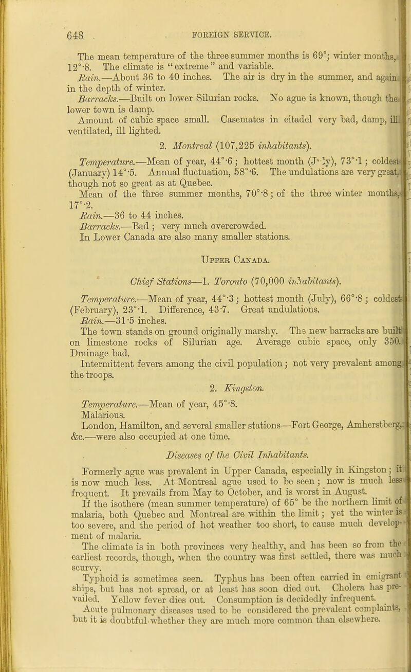 The mean temperature of the three summer months is 69°; winter months, 12°-8. The climate is extreme and variable. Main.—About 36 to 40 inches. The air is dry in the summer, and again; c in the depth of winter. Barracks.—Built on lower Silurian rocks. No ague is known, though the lower town is damp. Amount of cubic space smalL Casemates in citadel very bad, damp, ill ventilated, ill lighted. 2. Montreal (107,225 inhabitants). Temperature.—Mean of year, 44°-6 ; hottest month (J1 ly), 73° d ; coldest- (January) 14°5. Annual fluctuation, 58°-6. The undulations are very great, though not so great as at Quebec. Mean of the three summer months, 70°-8; of the three winter months.- 17°-2. Rain.—36 to 44 inches. Barracks.—Bad ; very much overcrowded. In Lower Canada are also many smaller stations. Upper Canada. Chief Stations—1. Toronto (70,000 ijihabitants). Temperature.—Mean of year, 44°-3; hottest month (July), 66°'8; coldest? (February), 23° d. Difference, 43-7. Great undulations. Rain.—31*5 inches. The town stands on ground originally marshy. Ths new barracks are builti on limestone rocks of SUurian age. Average cubic space, only 350. Drainage bad. Intermittent fevers among the civd population; not very prevalent amongi the troops. 2. Kingston. Temperature.—Mean of year, 45°-8. Malarious. London, Hamilton, and several smaller stations—Fort George, Amherstberg, &c.—were also occupied at one time. Diseases of the Civil Inhabitants. Formerly ague was prevalent in Upper Canada, especially in Kingston; iti is now much less. At Montreal ague used to be seen; now is much lessi frequent. It prevails from May to October, and is worst in August. _ If the isothere (mean summer temperature) of 65° be the northern limit of malaria, both Quebec and Montreal are within the limit; yet the whiter is I too severe, and the period of hot weather too short, to cause much develop-' ment of malaria. The climate is in both provinces very healthy, and has been so from the earliest records, though, when the country was first settled, there was much scurvy. Typhoid is sometimes seen. Typhus has been often carried in emigrant ships, but has not spread, or at least has soon died out. Cholera has pre- vailed. Yellow fever dies out. Consumption is decidedly infrequent Acute pulmonary diseases used to be considered the prevalent complaints, but it is doubtful.whether they are much more common than elsewhere.