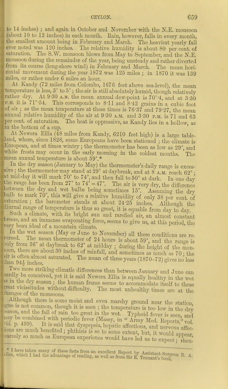 j to 14 inches) ; and again in October and November with the N.E. monsoon (about 10 to 12 inches) in each month. Rain, however, falls in every month, the smallest amount being in February and March. The heaviest yearly fall f) ever noted was 120 inches. The relative humidity is about 80 per cent, of saturation. The S.W. monsoon blows from May to September, and the N.E. monsopn during the remainder of the year, being unsteady and rather diverted | from its course (long-shore wind) in February and March. The mean hori- izontal movement during the year 1872 was 125 miles ; in 1870 it was 139 ■ miles, or rather under 6 miles an hour. At Kandy (72 miles from Colombo, 1676 feet above sea-level), the mean ji temperature is less, 3° to 5°; the ah- is still absolutely humid, though relatively Brather dry. At 9-30 a.m. the mean annual dew-point is 70°-4, and at 3-30 |p.M._it is 71°-54. This corresponds to 8-11 and 8-42 grains in a cubic foot lof air ; as the mean temperature at these times is 76-37 and 79-27, the mean [annual relative humidity of the air at 9-30 a.m. and 3*30 p.m. is 71 and 63 kper cent, of saturation. The heat is oppressive, as Kandy lies in a hollow, as in the bottom of a cup. | At JSTewera Ellia (48 miles from Kandy, 6210 feet high) is a large table- >land, where, since 1828, some Europeans have been stationed ; the climate is ^European, and at times wintry; the thermometer has been as low as 29°, and hvhite frosts may occur in the early morning in the coldest months. ' The [•mean annual temperature is about 59°.* In the dry season (January to May) the thermometer's daily range is exces- sive; the thermometer may stand at 29° at daybreak, and at 8 a.m reach 62° • at mid-day it will mark 70° to 74°, and then fall to 50° at dark. In one day the range has been from 27° to 74° = 47°. The air is very dry, the difference between the dry and wet bulbs being sometimes 15°. Assuming the dry bulb to mark 70 , this will give a relative humidity of only 38 per cent of saturation ; the barometer stands at about 24-25 inches. Although the diurnal range of temperature is thus so great, it is equable from day to day buch a climate, with its bright sun and rarefied air, an almost constant breeze, and an immense evaporating force, seems to give us, at this period, the |very beau ideal of a mountain climate. In the wet season (May or June to November) aU these conditions are re- versed. The mean thermometer of 24 hours is about 59°, and the range is hnly from 56 at daybreak to 62° at midday ; during the height of the mon- ,oon, there are about 30 inches of rainfaU, and sometimes as much as 70; the ir is often almost saturated. The mean of three years (1870-72) gives no less Two more striking climatic differences than between January and June can Mly be conceived, yet it is said Newera Elba is equally healtny in the wet s m the dry season; the human frame seems to accommodate itself to these reat vicissitudes without difficulty. The most unhealthy times are at the aanges of the monsoons. Although there is some moist and even marshy ground near tho station ?ue is not common, though it is seen ; the temperature is too low in the drv 3ason, and the fall of rain too great in the wet. Typhoid fever is seen ' and tn%9°X Tf^-irf,0 W <MfSy' in  Ari^ Mod- Reportvo? m. p. 499). It is said that dyspepsia, hepatic affections, and nervous affet ons are much benefited; phthisis is so to some extent, but, it would app ar iarcely so much as European experience would have led us to expect; iE * I have taken many of these facts from an excellent Rennrr l.v *. a llan, which I had the advantage of reading, as well as fro.n Sir Et^S'SIT* * A'