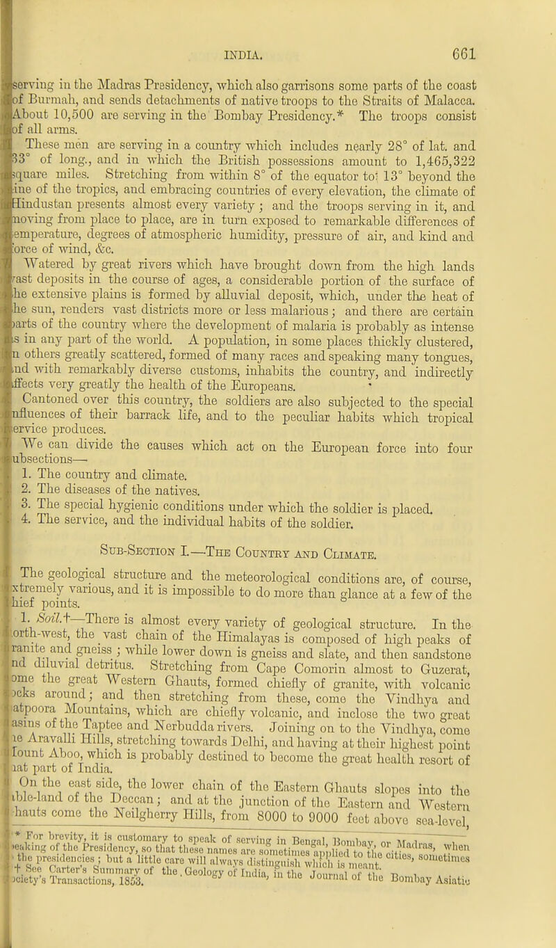 Serving in the Madras Presidency, which also garrisons some parts of the coast of Burmah, and sends detachments of native troops to the Straits of Malacca. Ahout 10,500 are serving in the Bombay Presidency.* The troops consist f all arms. These men are serving in a country which includes nearly 28° of lat. and 33° of long., and in which the British possessions amount to 1,465,322 square miles. Stretching from within 8° of the equator to? 13° beyond the ine of the tropics, and embracing countries of every elevation, the climate of EEindustan presents almost every variety ; and the troops serving in it, and noving from place to place, are in turn exposed to remarkable differences of emperature, degrees of atmospheric humidity, pressure of air, and kind and orce of wind, &c. Watered by great rivers which have brought down from the high lands ast deposits in the course of ages, a considerable portion of the surface of he extensive plains is formed by alluvial deposit, which, under the heat of he un, renders vast districts more or less malarious; and there are certain >arts of the country where the development of malaria is probably as intense s in any part of the world. A population, in some places thickly clustered, a others greatly scattered, formed of many races and speaking many tongues, nd with remarkably diverse customs, inhabits the country, and indirectly ffects very greatly the health of the Europeans. Cantoned over this country, the soldiers are also subjected to the special nfluences of their barrack life, and to the peculiar habits which tropical ervice produces. We can divide the causes which act on the European force into four ubsections— 1. The country and climate. 2. The diseases of the natives. 3. The special hygienic conditions under which the soldier is placed. 4. The service, and the individual habits of the soldier. Sub-Section I.—The Country and Climate. The geological structure and the meteorological conditions are, of course, tremely various, and it is impossible to do more than glance at a few of the hiet points. 1 Soilt—There is almost every variety of geological structure. In the orth-west the vast chain of the Himalayas is composed of high peaks of ranite and gneiss ; while lower down is gneiss and slate, and then sandstone 1 dlluvial detritus. Stretching from Cape Comorin almost to Guzerat, Dme the great Western Ghauts, formed chiefly of granite, with volcanic >oka around; and then stretching from these, come the Vindhya and atpoora Mountains, which are chiefly volcanic, and inclose the two great asms of the Taptee and Nerbudda rivers. Joining on to the Vindhya, come le Aravalli Hills, stretching towards Delhi, and having at their highest point Jlount Aboo, which is probably destined to become the groat health resort of lat part of India. On the oast side, the lower chain of the Eastern Ghauts slopes into the Ode-land of the Deecaaj and at the junction of the Eastern and Western -limits come the Neilgherry Hills, from 8000 to 9000 feet above seadevel, * For brevity, it is customary to speak of serving in BeneafvimnW ™. *r~T~ ~T~ «king of the Presidency, so that these names are Mn^mSffi^&diSte ^ ■the presidencies; but a little care will always distingufch « ^ Cltles' somct»- +_ See Carter's Summary of the. Geology of India m the lZ.7nf t> , . JCiety's Transactions, 1853. ' e dournal of the Bombay Asiatic i