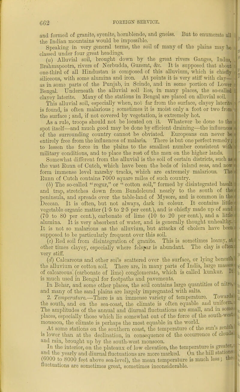 and formed of granite, syenite, hornblende, and gneiss. But to enumerate all the Indian mountains would be impossible. Speaking in very general terms, the soil of many of the plains may be classed under four great headings. (a) Alluvial soil, brought down by the great rivers Ganges, Indue, Brahmapootra, rivers of Nerbudda, Guzerat, &c. It is supposed that about one-third of all Hindustan is composed of this alluvium, which is chiefly siliceous, with some alumina and iron. At points it is very stiff with clay-sili as in some parts of the Punjab, in Scinde, and in some portion of Lower : Bengal. Underneath the alluvial soil lies, in many places, the so-called : clayey laterite. Many of the stations in Bengal are placed on alluvial soiL This alluvial soil, especially when, nob far from the surface, clayey laterito • is found, is often malarious ; sometimes it is moist only a foot or two from! the surface ; and, if not covered by vegetation, is extremely hot. As a rule, troops should not be located on it. Whatever be done to the spot itself—and much good may be done by efficient draining—the influences s of the surrounding country cannot be obviated. Europeans can never he i entirely free from the influences of malaria. There is but one perfect remedy; to lessen the force in the plains to the smallest number consistent with i military conditions, and to place the rest of the men on the higher lands. Somewhat different from the alluvial is the soil of certain districts, such as the vast Bunn of Cutch, which have been the beds of inland seas, and now t form immense level marshy tracks, which are extremely malarious. The Bunn of Cutch contains 7000 square miles of such country. (b) The so-called regur, or  cotton soil, formed by disintegrated basalt and trap, stretches down from Bundelcund nearly to the south of the peninsula, and spreads over the table-land of Mysore, and is common in the Deccan. It is often, but not always, dark in colour. It contains little vegetable organic matter (1*5 to 2-5 per cent.), and is chiefly made up of sand (70 to 80 per cent.), carbonate of lime (10 to 20 per cent.), and a little alumina. It is very absorbent of water, and is generally thought unhealthy. It is not so malarious as the alluvium, but attacks of cholera have been supposed to be particularly frequent over this soil. (c) Bed soil from disintegration of granite. This is sometimes loamy, d other times clayey, especially where felspar is abundant. The clay is off very stiff. (d) Calcareous and other soils scattered over the surface, or lying beneath I the alluvium or cotton soil. There are, in many parts of India, large masses j of calcareous, (carbonate of lime) conglomerate, which is called kunkur. It is much used in Bengal for footpaths and pavements. In Behar, and some other places, the soil contains large quantities of nitre, j and many of the sand plains are largely impregnated with salts. 2. Temperature.—There is an immense variety of temperature. Towards.! the south, and on the sea-coast, the climate is often equable and uniform, j The amplitudes of the annual and diurnal fluctuations arc small, and in some I places, especially thoso which lie somewhat out of the force of the south-west j monsoon, the climate is perhaps the most equable in the world. _ I At some stations on the southern coast, the temperature of the sun's zeniwj is lower than at the declination, in consequence of the occurrence of clouds and rain, brought up by the south-west monsoon. In tho interior, on the plateaux of low elevation, the temperature is greater, j nnd the yearly and diurual fluctuations are more marked. On the hill si at ions (6000 to 8000 feet above sea-level), the mean temperature is much less; the | fluctuations are sometimes great, sometimes inconsiderable.